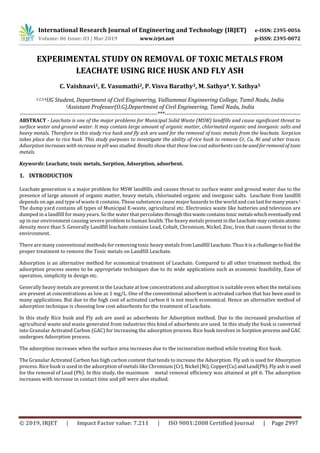 International Research Journal of Engineering and Technology (IRJET) e-ISSN: 2395-0056
Volume: 06 Issue: 03 | Mar 2019 www.irjet.net p-ISSN: 2395-0072
© 2019, IRJET | Impact Factor value: 7.211 | ISO 9001:2008 Certified Journal | Page 2997
EXPERIMENTAL STUDY ON REMOVAL OF TOXIC METALS FROM
LEACHATE USING RICE HUSK AND FLY ASH
C. Vaishnavi1, E. Vasumathi2, P. Visva Barathy3, M. Sathya4, Y. Sathya5
1,2,3,4UG Student, Department of Civil Engineering, Valliammai Engineering College, Tamil Nadu, India
5Assistant Professor(O.G),Department of Civil Engineering, Tamil Nadu, India
-------------------------------------------------------------------------***------------------------------------------------------------------------
ABSTRACT - Leachate is one of the major problems for Municipal Solid Waste (MSW) landfills and cause significant threat to
surface water and ground water. It may contain large amount of organic matter, chlorinated organic and inorganic salts and
heavy metals. Therefore in this study rice husk and fly ash are used for the removal of toxic metals from the leachate. Sorption
takes place due to rice husk. This study purposes to investigate the ability of rice husk to remove Cr, Cu, Ni and other traces.
Adsorption increases with increase in pH was studied. Results show that these low cost adsorbents canbe usedforremovalof toxic
metals.
Keywords: Leachate, toxic metals, Sorption, Adsorption, adsorbent.
1. INTRODUCTION
Leachate generation is a major problem for MSW landfills and causes threat to surface water and ground water due to the
presence of large amount of organic matter, heavy metals, chlorinated organic and inorganic salts. Leachate from landfill
depends on age and type of waste it contains. These substances cause major hazards to the world and can lastformanyyears.1
The dump yard contains all types of Municipal E-waste, agricultural etc. Electronics waste like batteries and television are
dumped in a landfill for many years. So the water that percolatesthroughthiswastecontainstoxicmetalswhicheventuallyend
up in our environment causing severe problem to human health. The heavy metals presentintheLeachatemaycontainatomic
density more than 5. Generally Landfill leachate contains Lead, Cobalt, Chromium, Nickel, Zinc, Iron that causes threat to the
environment.
There are many conventional methods for removing toxic heavy metals fromLandfill Leachate. Thusitisa challengetofindthe
proper treatment to remove the Toxic metals on Landfill Leachate.
Adsorption is an alternative method for economical treatment of Leachate. Compared to all other treatment method, the
adsorption process seems to be appropriate techniques due to its wide applications such as economic feasibility, Ease of
operation, simplicity in design etc.
Generally heavy metals are present in the Leachate at low concentrations and adsorption is suitable even when themetal ions
are present at concentrations as low as 1 mg/L. One of the conventional adsorbent is activated carbon that has been used in
many applications. But due to the high cost of activated carbon it is not much economical. Hence an alternative method of
adsorption technique is choosing low cost adsorbents for the treatment of Leachate.
In this study Rice husk and Fly ash are used as adsorbents for Adsorption method. Due to the increased production of
agricultural waste and waste generated from industries this kind of adsorbents are used. In this study the husk is converted
into Granular Activated Carbon (GAC) for increasing the adsorption process. Rice husk involves in Sorption process and GAC
undergoes Adsorption process.
The adsorption increases when the surface area increases due to the incineration method while treating Rice husk.
The Granular Activated Carbon has high carbon content that tends to increase the Adsorption. Fly ash is used for Absorption
process. Rice husk is used in the adsorption of metals like Chromium (Cr),Nickel (Ni),Copper(Cu) andLead(Pb).Flyashisused
for the removal of Lead (Pb). In this study, the maximum metal removal efficiency was attained at pH 6. The adsorption
increases with increase in contact time and pH were also studied.
 