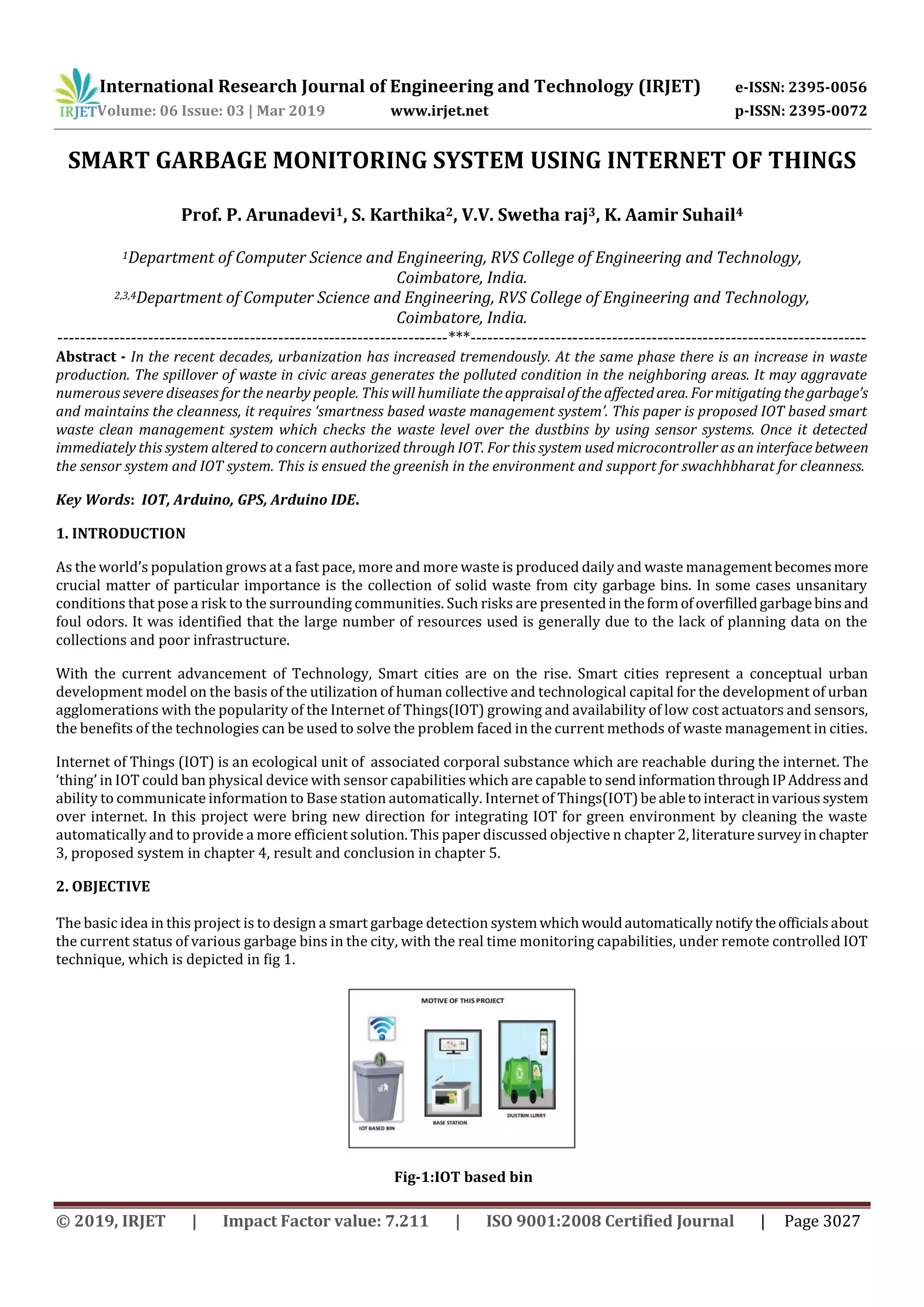 International Research Journal of Engineering and Technology (IRJET) e-ISSN: 2395-0056
Volume: 06 Issue: 03 | Mar 2019 www.irjet.net p-ISSN: 2395-0072
© 2019, IRJET | Impact Factor value: 7.211 | ISO 9001:2008 Certified Journal | Page 3027
SMART GARBAGE MONITORING SYSTEM USING INTERNET OF THINGS
Prof. P. Arunadevi1, S. Karthika2, V.V. Swetha raj3, K. Aamir Suhail4
1Department of Computer Science and Engineering, RVS College of Engineering and Technology,
Coimbatore, India.
2,3,4Department of Computer Science and Engineering, RVS College of Engineering and Technology,
Coimbatore, India.
---------------------------------------------------------------------***----------------------------------------------------------------------
Abstract - In the recent decades, urbanization has increased tremendously. At the same phase there is an increase in waste
production. The spillover of waste in civic areas generates the polluted condition in the neighboring areas. It may aggravate
numerous severe diseases for the nearby people. This will humiliate theappraisaloftheaffectedarea. Formitigatingthegarbage’s
and maintains the cleanness, it requires ‘smartness based waste management system’. This paper is proposed IOT based smart
waste clean management system which checks the waste level over the dustbins by using sensor systems. Once it detected
immediately this system altered to concern authorized through IOT. For this system used microcontroller as an interfacebetween
the sensor system and IOT system. This is ensued the greenish in the environment and support for swachhbharat for cleanness.
Key Words: IOT, Arduino, GPS, Arduino IDE.
1. INTRODUCTION
As the world’s population grows at a fast pace, more and more waste is produced daily and waste management becomesmore
crucial matter of particular importance is the collection of solid waste from city garbage bins. In some cases unsanitary
conditions that pose a risk to the surrounding communities. Such risks are presentedin theformofoverfilledgarbagebinsand
foul odors. It was identified that the large number of resources used is generally due to the lack of planning data on the
collections and poor infrastructure.
With the current advancement of Technology, Smart cities are on the rise. Smart cities represent a conceptual urban
development model on the basis of the utilization of human collective and technological capital for the development of urban
agglomerations with the popularity of the Internet of Things(IOT) growing and availability of low cost actuators and sensors,
the benefits of the technologies can be used to solve the problem faced in the current methods of waste management in cities.
Internet of Things (IOT) is an ecological unit of associated corporal substance which are reachable during the internet. The
‘thing’ in IOT could ban physical device with sensor capabilities which are capable to sendinformationthroughIPAddressand
ability to communicate information to Base station automatically. Internet of Things(IOT)beabletointeractinvarioussystem
over internet. In this project were bring new direction for integrating IOT for green environment by cleaning the waste
automatically and to provide a more efficient solution. This paper discussed objective n chapter 2, literaturesurveyinchapter
3, proposed system in chapter 4, result and conclusion in chapter 5.
2. OBJECTIVE
The basic idea in this project is to design a smart garbage detection systemwhichwouldautomaticallynotifytheofficialsabout
the current status of various garbage bins in the city, with the real time monitoring capabilities, under remote controlled IOT
technique, which is depicted in fig 1.
Fig-1:IOT based bin
 