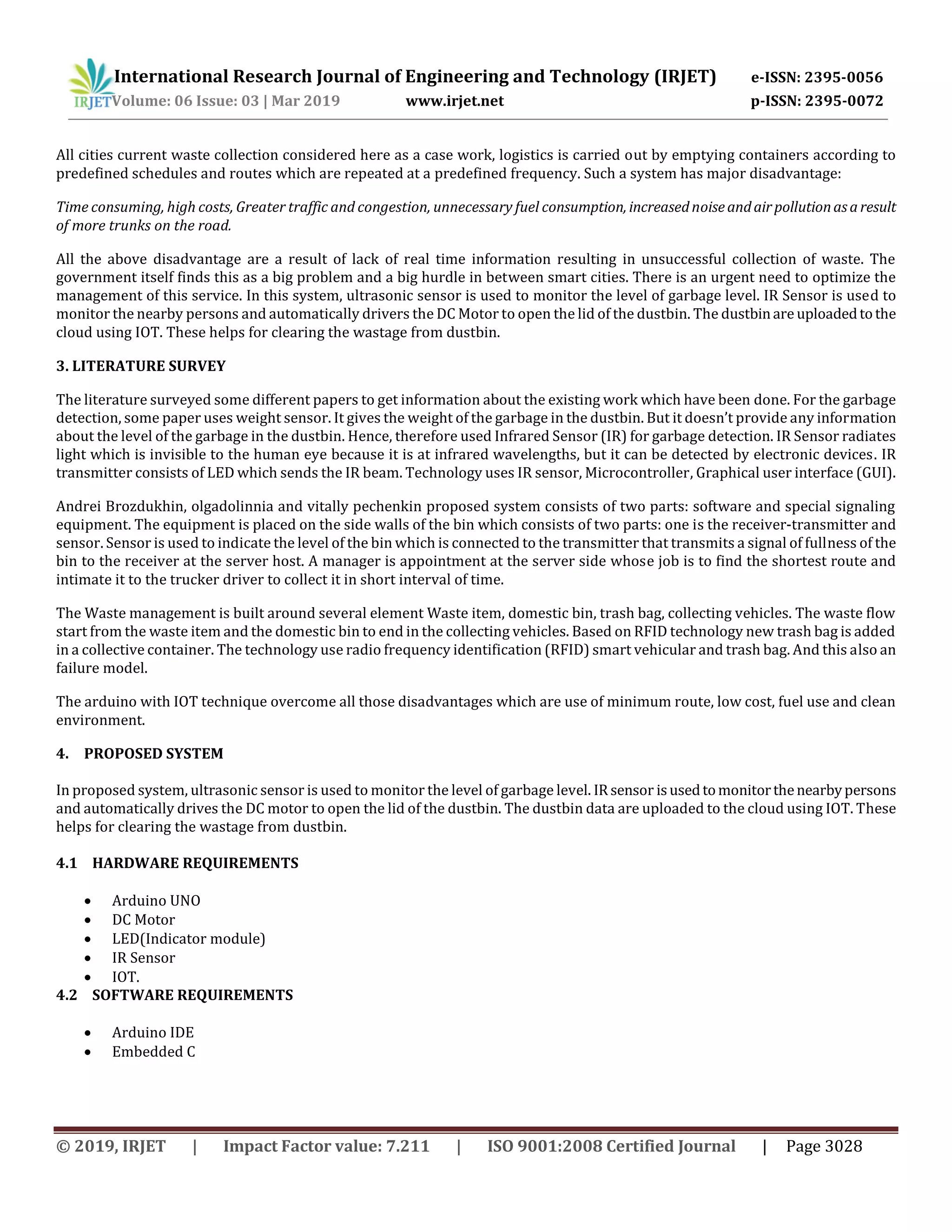 © 2019, IRJET | Impact Factor value: 7.211 | ISO 9001:2008 Certified Journal | Page 3028
All cities current waste collection considered here as a case work, logistics is carried out by emptying containers according to
predefined schedules and routes which are repeated at a predefined frequency. Such a system has major disadvantage:
Time consuming, high costs, Greater traffic and congestion, unnecessary fuel consumption, increasednoiseandairpollutionasaresult
of more trunks on the road.
All the above disadvantage are a result of lack of real time information resulting in unsuccessful collection of waste. The
government itself finds this as a big problem and a big hurdle in between smart cities. There is an urgent need to optimize the
management of this service. In this system, ultrasonic sensor is used to monitor the level of garbage level. IR Sensor is used to
monitor the nearby persons and automatically drivers the DC Motor to open the lid of the dustbin. The dustbinare uploadedtothe
cloud using IOT. These helps for clearing the wastage from dustbin.
3. LITERATURE SURVEY
The literature surveyed some different papers to get information about the existing work which have been done. For the garbage
detection, some paper uses weight sensor. It gives the weight of the garbage in the dustbin. But it doesn’t provide any information
about the level of the garbage in the dustbin. Hence, therefore used Infrared Sensor (IR) for garbage detection. IR Sensor radiates
light which is invisible to the human eye because it is at infrared wavelengths, but it can be detected by electronic devices. IR
transmitter consists of LED which sends the IR beam. Technology uses IR sensor, Microcontroller, Graphical user interface (GUI).
Andrei Brozdukhin, olgadolinnia and vitally pechenkin proposed system consists of two parts: software and special signaling
equipment. The equipment is placed on the side walls of the bin which consists of two parts: one is the receiver-transmitter and
sensor. Sensor is used to indicate the level of the bin which is connected to the transmitter that transmits a signal of fullness of the
bin to the receiver at the server host. A manager is appointment at the server side whose job is to find the shortest route and
intimate it to the trucker driver to collect it in short interval of time.
The Waste management is built around several element Waste item, domestic bin, trash bag, collecting vehicles. The waste flow
start from the waste item and the domestic bin to end in the collecting vehicles. Based on RFID technology new trash bag is added
in a collective container. The technology use radio frequency identification (RFID) smart vehicular and trash bag. And this also an
failure model.
The arduino with IOT technique overcome all those disadvantages which are use of minimum route, low cost, fuel use and clean
environment.
4. PROPOSED SYSTEM
In proposed system, ultrasonic sensor is used to monitor the level of garbage level. IRsensor isusedtomonitorthenearbypersons
and automatically drives the DC motor to open the lid of the dustbin. The dustbin data are uploaded to the cloud using IOT. These
helps for clearing the wastage from dustbin.
4.1 HARDWARE REQUIREMENTS
 Arduino UNO
 DC Motor
 LED(Indicator module)
 IR Sensor
 IOT.
4.2 SOFTWARE REQUIREMENTS
 Arduino IDE
 Embedded C
International Research Journal of Engineering and Technology (IRJET) e-ISSN: 2395-0056
Volume: 06 Issue: 03 | Mar 2019 www.irjet.net p-ISSN: 2395-0072
 