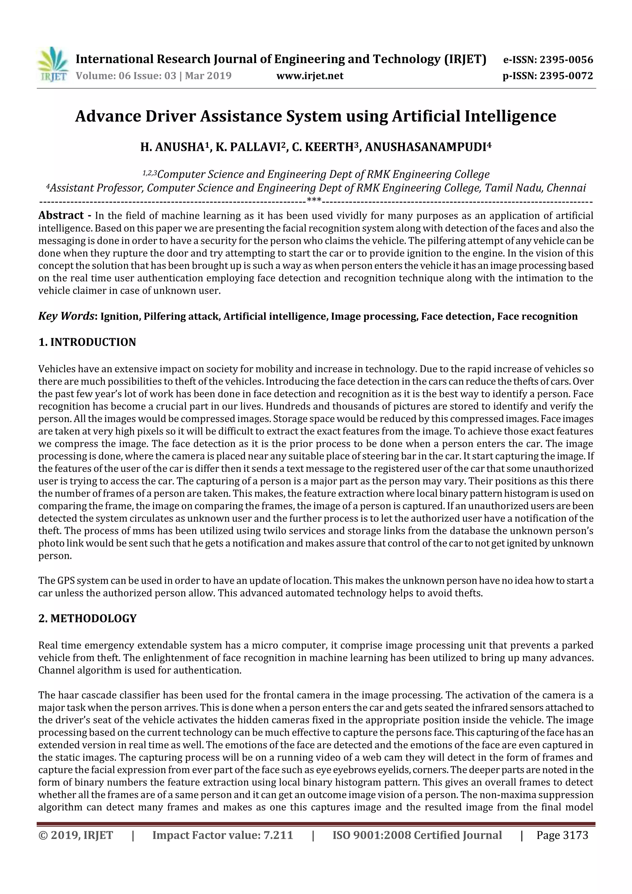 International Research Journal of Engineering and Technology (IRJET) e-ISSN: 2395-0056
Volume: 06 Issue: 03 | Mar 2019 www.irjet.net p-ISSN: 2395-0072
© 2019, IRJET | Impact Factor value: 7.211 | ISO 9001:2008 Certified Journal | Page 3173
Advance Driver Assistance System using Artificial Intelligence
H. ANUSHA1, K. PALLAVI2, C. KEERTH3, ANUSHASANAMPUDI4
1,2,3Computer Science and Engineering Dept of RMK Engineering College
4Assistant Professor, Computer Science and Engineering Dept of RMK Engineering College, Tamil Nadu, Chennai
---------------------------------------------------------------------***----------------------------------------------------------------------
Abstract - In the field of machine learning as it has been used vividly for many purposes as an application of artificial
intelligence. Based on this paper we are presenting the facial recognition system along with detection of the faces and also the
messaging is done in order to have a security for the person who claims the vehicle. The pilfering attempt ofanyvehiclecanbe
done when they rupture the door and try attempting to start the car or to provide ignition to the engine. In the vision of this
concept the solution that has been brought up is such a way as when personentersthe vehicleithasanimageprocessingbased
on the real time user authentication employing face detection and recognition technique along with the intimation to the
vehicle claimer in case of unknown user.
Key Words: Ignition, Pilfering attack, Artificial intelligence, Image processing, Face detection, Face recognition
1. INTRODUCTION
Vehicles have an extensive impact on society for mobility and increase in technology. Due to the rapid increase of vehicles so
there are much possibilities to theft of the vehicles. Introducing the face detection in the carscanreducethetheftsofcars.Over
the past few year’s lot of work has been done in face detection and recognition as it is the best way to identify a person. Face
recognition has become a crucial part in our lives. Hundreds and thousands of pictures are stored to identify and verify the
person. All the images would be compressed images. Storage space would be reduced by this compressedimages.Faceimages
are taken at very high pixels so it will be difficult to extract the exact features from the image. To achieve those exact features
we compress the image. The face detection as it is the prior process to be done when a person enters the car. The image
processing is done, where the camera is placed near any suitable place of steering bar in the car. It start capturing the image.If
the features of the user of the car is differ then it sends a text message to the registered user of the car that some unauthorized
user is trying to access the car. The capturing of a person is a major part as the person may vary. Their positions as this there
the number of frames of a person are taken. This makes, the feature extraction where local binarypatternhistogramisusedon
comparing the frame, the image on comparing the frames, the image of a person is captured. If an unauthorizedusersarebeen
detected the system circulates as unknown user and the further process is to let the authorized user have a notification of the
theft. The process of mms has been utilized using twilo services and storage links from the database the unknown person’s
photo link would be sent such that he gets a notification and makes assure that control of thecartonotgetignitedbyunknown
person.
The GPS system can be used in order to have an update of location. This makes the unknownpersonhavenoidea howtostarta
car unless the authorized person allow. This advanced automated technology helps to avoid thefts.
2. METHODOLOGY
Real time emergency extendable system has a micro computer, it comprise image processing unit that prevents a parked
vehicle from theft. The enlightenment of face recognition in machine learning has been utilized to bring up many advances.
Channel algorithm is used for authentication.
The haar cascade classifier has been used for the frontal camera in the image processing. The activation of the camera is a
major task when the person arrives. This is done when a person enters the car and gets seated the infraredsensorsattachedto
the driver’s seat of the vehicle activates the hidden cameras fixed in the appropriate position inside the vehicle. The image
processing based on the current technology can be much effective to capture the persons face.Thiscapturingofthefacehasan
extended version in real time as well. The emotions of the face are detected and the emotions of the face are even captured in
the static images. The capturing process will be on a running video of a web cam they will detect in the form of frames and
capture the facial expression from ever part of the face such as eyeeyebrowseyelids,corners.Thedeeperpartsare notedinthe
form of binary numbers the feature extraction using local binary histogram pattern. This gives an overall frames to detect
whether all the frames are of a same person and it can get an outcome image vision of a person. The non-maxima suppression
algorithm can detect many frames and makes as one this captures image and the resulted image from the final model
 