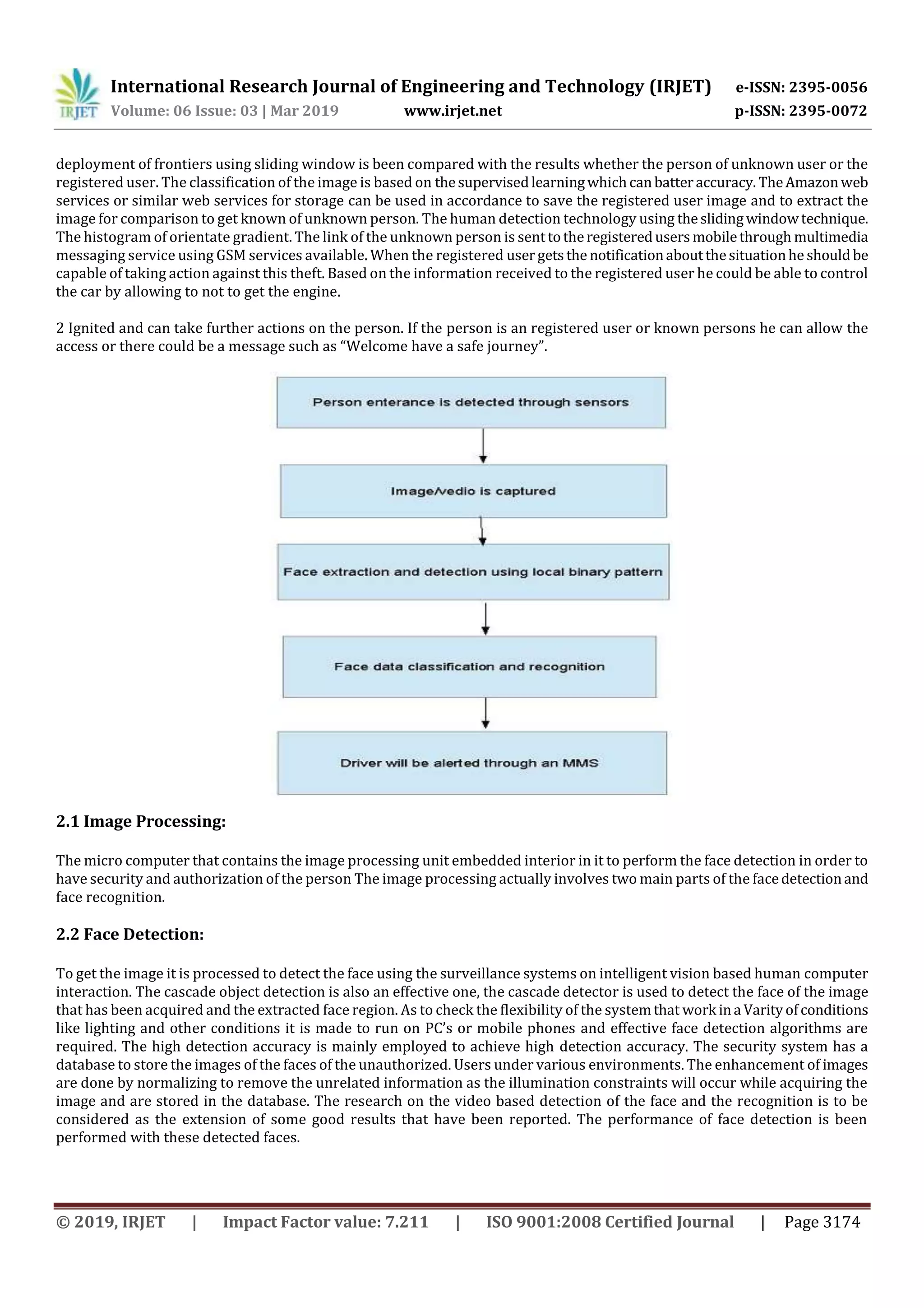 International Research Journal of Engineering and Technology (IRJET) e-ISSN: 2395-0056
Volume: 06 Issue: 03 | Mar 2019 www.irjet.net p-ISSN: 2395-0072
© 2019, IRJET | Impact Factor value: 7.211 | ISO 9001:2008 Certified Journal | Page 3174
deployment of frontiers using sliding window is been compared with the results whether the person of unknown user or the
registered user. The classification of the image is based on thesupervisedlearningwhichcanbatteraccuracy.TheAmazonweb
services or similar web services for storage can be used in accordance to save the registered user image and to extract the
image for comparison to get known of unknown person. The human detection technology using theslidingwindowtechnique.
The histogram of orientate gradient. The link of the unknown person is senttotheregisteredusersmobilethrough multimedia
messaging service using GSM services available. When the registered usergetsthe notificationaboutthesituationhe shouldbe
capable of taking action against this theft. Based on the information received to the registered user he could be able to control
the car by allowing to not to get the engine.
2 Ignited and can take further actions on the person. If the person is an registered user or known persons he can allow the
access or there could be a message such as “Welcome have a safe journey”.
2.1 Image Processing:
The micro computer that contains the image processing unit embedded interior in it to perform the face detection in order to
have security and authorization of the person The image processing actually involves two main parts of the facedetectionand
face recognition.
2.2 Face Detection:
To get the image it is processed to detect the face using the surveillance systems on intelligent vision based human computer
interaction. The cascade object detection is also an effective one, the cascade detector is used to detect the face of the image
that has been acquired and the extracted face region. As to check the flexibility of the systemthat work inaVarityofconditions
like lighting and other conditions it is made to run on PC’s or mobile phones and effective face detection algorithms are
required. The high detection accuracy is mainly employed to achieve high detection accuracy. The security system has a
database to store the images of the faces of the unauthorized. Users under various environments. The enhancement of images
are done by normalizing to remove the unrelated information as the illumination constraints will occur while acquiring the
image and are stored in the database. The research on the video based detection of the face and the recognition is to be
considered as the extension of some good results that have been reported. The performance of face detection is been
performed with these detected faces.
 