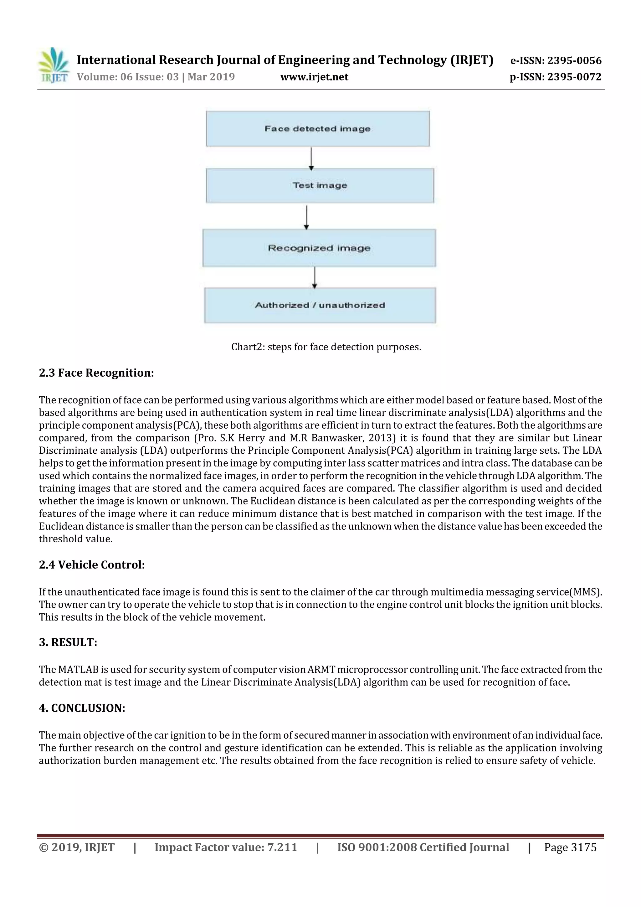 International Research Journal of Engineering and Technology (IRJET) e-ISSN: 2395-0056
Volume: 06 Issue: 03 | Mar 2019 www.irjet.net p-ISSN: 2395-0072
© 2019, IRJET | Impact Factor value: 7.211 | ISO 9001:2008 Certified Journal | Page 3175
Chart2: steps for face detection purposes.
2.3 Face Recognition:
The recognition of face can be performed using various algorithms which are either model based or feature based. Most ofthe
based algorithms are being used in authentication system in real time linear discriminate analysis(LDA) algorithms and the
principle component analysis(PCA), these both algorithms are efficient in turn to extract the features. Both the algorithmsare
compared, from the comparison (Pro. S.K Herry and M.R Banwasker, 2013) it is found that they are similar but Linear
Discriminate analysis (LDA) outperforms the Principle Component Analysis(PCA) algorithm in training large sets. The LDA
helps to get the information present in the image by computing inter lass scatter matrices and intra class. The database canbe
used which contains the normalized face images, in order to perform the recognitioninthevehiclethroughLDAalgorithm.The
training images that are stored and the camera acquired faces are compared. The classifier algorithm is used and decided
whether the image is known or unknown. The Euclidean distance is been calculated as per the corresponding weights of the
features of the image where it can reduce minimum distance that is best matched in comparison with the test image. If the
Euclidean distance is smaller than the person can be classified as the unknown when the distance valuehasbeenexceededthe
threshold value.
2.4 Vehicle Control:
If the unauthenticated face image is found this is sent to the claimer of the car through multimedia messaging service(MMS).
The owner can try to operate the vehicle to stop that is in connection to the engine control unit blocks the ignition unit blocks.
This results in the block of the vehicle movement.
3. RESULT:
The MATLAB is used for security system of computervisionARMTmicroprocessorcontrollingunit.Thefaceextractedfromthe
detection mat is test image and the Linear Discriminate Analysis(LDA) algorithm can be used for recognition of face.
4. CONCLUSION:
The main objective of the car ignition to be in the form of securedmannerinassociationwith environmentofanindividual face.
The further research on the control and gesture identification can be extended. This is reliable as the application involving
authorization burden management etc. The results obtained from the face recognition is relied to ensure safety of vehicle.
 