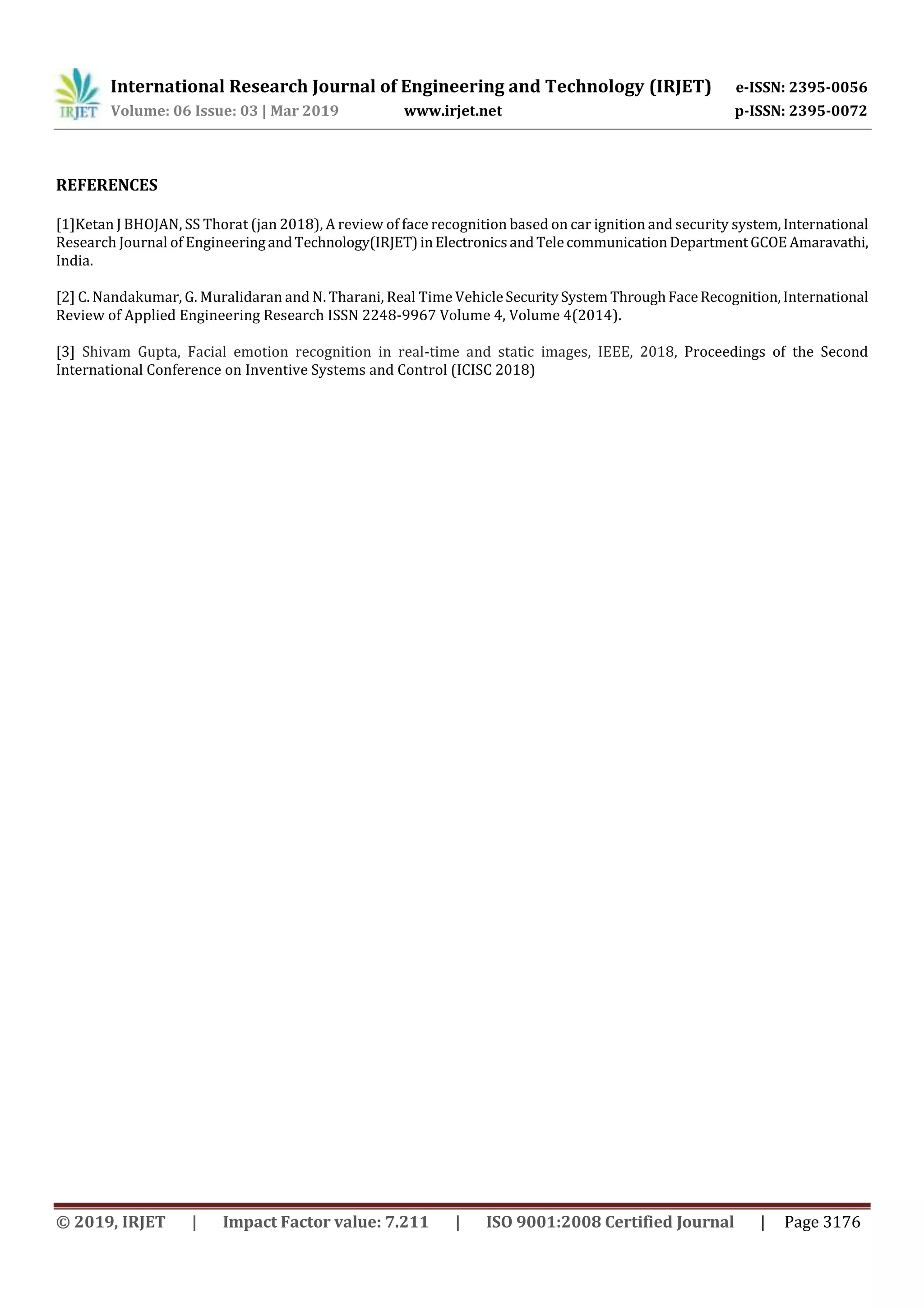International Research Journal of Engineering and Technology (IRJET) e-ISSN: 2395-0056
Volume: 06 Issue: 03 | Mar 2019 www.irjet.net p-ISSN: 2395-0072
© 2019, IRJET | Impact Factor value: 7.211 | ISO 9001:2008 Certified Journal | Page 3176
REFERENCES
[1]Ketan J BHOJAN, SS Thorat (jan 2018), A review of face recognition based on car ignition and security system,International
Research Journal of EngineeringandTechnology(IRJET)inElectronicsandTelecommunication DepartmentGCOE Amaravathi,
India.
[2] C. Nandakumar, G. Muralidaran and N. Tharani, Real Time VehicleSecuritySystem ThroughFaceRecognition, International
Review of Applied Engineering Research ISSN 2248-9967 Volume 4, Volume 4(2014).
[3] Shivam Gupta, Facial emotion recognition in real-time and static images, IEEE, 2018, Proceedings of the Second
International Conference on Inventive Systems and Control (ICISC 2018)
 
