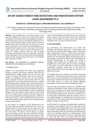 International Research Journal of Engineering and Technology (IRJET) e-ISSN: 2395-0056
Volume: 06 Issue: 03 | Mar 2019 www.irjet.net p-ISSN: 2395-0072
© 2019, IRJET | Impact Factor value: 7.211 | ISO 9001:2008 Certified Journal | Page 3226
AN IOT BASED FOREST FIRE DETECTION AND PREVENTION SYSTEM
USING RASPBERRY PI 3
RANJITH E1, PADMABALAJI D2, SIBISUBRAMANIAN S3, Ms. RADHIKA S4
1,2,3UG Scholars, Department of Computer Science and Engineering, R.M.K Engineering College, Tamil Nadu, India.
4Assistant Professor, Department of Computer Science and Engineering, R.M.K Engineering College,
Tamil Nadu, India.
---------------------------------------------------------------------***----------------------------------------------------------------------
Abstract - Uncontrolled blazes occurred by weather, wind,
and dry underbrush, can burn acres of land and consume
everything in their paths which cause significant damage to
natural and human resource. The objective of this work is to
design a IoT based system that can detect the fire as early as
possible before the fire spread over the large area and to
prevent poaching. In our proposed system Raspberry pi is
integrated with couple of sensors and camera. Our system
consist of fire sensor which is used for fire detection, pir
sensor for intruder detection with the help of image
processing and humidity sensor for temperature detection.
If any catastrophic event occurs the system will immediately
sends the alert message along with picture of the affected
region and device location.
Key Words: IOT, RASPBERRY PI, SENSORS, CAMERA,
NOTIFICATION, GSM MODULE, GPS MODULE.
I. INTRODUCTION:
Wildfire is an uncontrolled fire which cause significant
damage to natural and human resources. Once the fire
starts ignited it rapidly spreads all over the forest and
results in massive destruction. Some of the reason for
wildfire are lightning, extreme hot and arid weather,
severe drought, and human unawareness. Over the past
decade there is a enormous destruction in forest, in which
the majority of those accidents were caused by forest fire.
Based on the Forest Survey of India’s data on forest fire it
is stated that around 50% of the forest areas as fire prone.
Based on the forest inventory records, 54.40% of forests in
India are exposed to occasional fires, 7.49% to moderately
frequent fires and 2.405 to high incidence levels while
35.71% of India’s forests have not yet been exposed to
fires of any real significance. Between January 1, 2019, and
February 26, 2019, a count of 558 forest fire occurred in
India. This incidents shows that forest do not have proper
fire prevention system.
In this project, we designed an IOT Infrastructure for
forest fire detection system to help detect fire as soon as
possible, before the fire spread over the large area. The
system will be integrated with several sensors to detect
fire and motion. The device will be placed on proper
places after doing surveys. The data collected by sensors
will be sent to Raspberry pi placed on various places. Then
the system will process the data and at the same time the
system will send SMS using GSM module to the nearby fire
service station with the location of the fire using GPS
module. Several types of sensors used in the system are
Humidity sensor, pir sensor and flame sensor
II. RELATED WORK
An Autonomous IoT Infrastructure for Forest Fire
Detection and Alerting System [1] - In this paper, they
have built fire detector using Arduino which is interfaced
with a temperature sensor, a smoke sensor and buzzer.
With the help of IoT technology, they have tried to make it
smarter by connecting the whole monitoring process to
the webpage created by the PHP tool and controlled by the
Arduino programming. In this paper the system is
designed and evaluated for its effectiveness as well as
scalability due to the improvement of sensor technology.
In this paper, the latest technology can help to reduce
catastrophic accidents caused due to fire. With the
improvement of IoT sensor technology, the system is more
efficient and useful.
IoT Enabled Forest fire detection and online monitoring
system [2] - The objective of this project was to detect the
forest fire as early as possible by measuring the level of
temperature and CO2 level. They have used Temperature
and smoke sensor to detect the ignition alarming
temperature and the level of carbon dioxide gas (CO2).
Early alerting and immediate response to a Wildfire is the
only way to avoid great losses. Hence, the most important
goals in fire surveillance are early and reliable detection
and localization of the fire. It is much easier to extinguish a
fire when the starting location is known, and while it is in
its early stages. Information about the progress of fire is
also highly valuable for handling the fire during all its
stages. Based on this information, the firefighting s can be
guided on target to suppress fire.
An IOT based fire alarming and authentication system for
workhouse using raspberry pi3 [3] -In this paper, they
have designed and implemented a fire detection system
for factories using Raspberry pi3.They used temperature,
flame and smoke sensors for sensing fire and PIR sensor &
camera for Intruder detection i.e. Authentication. They
have provided a confirmation of the fire suspecting system
to avoid any false alarm and System will start firing
 