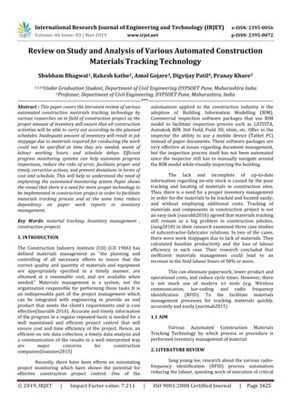 International Research Journal of Engineering and Technology (IRJET) e-ISSN: 2395-0056
Volume: 06 Issue: 03 | Mar 2019 www.irjet.net p-ISSN: 2395-0072
© 2019, IRJET | Impact Factor value: 7.211 | ISO 9001:2008 Certified Journal | Page 3425
Review on Study and Analysis of Various Automated Construction
Materials Tracking Technology
Shubham Bhagwat1,Rakesh kathe2, Amol Gojare3, Digvijay Patil4, Pranay Khare5
1,2,3,4Under Graduation Student, Department of Civil Engineering DYPSOET Pune, Maharashtra India
5Professor, Department of Civil Engineering, DYPSOET Pune, Maharashtra, India
---------------------------------------------------------------------***----------------------------------------------------------------------
Abstract - This paper covers the literature review of various
automated construction materials tracking technology by
various researches on in field of construction project as the
proper amount of inventory will ensure that all construction
activities will be able to carry out according to the planned
schedules. Inadequate amount of inventory will result in job
stoppage due to materials required for conducting the work
could not be specified at time they are needed, waste of
labour working hours, and schedule delays Efficient
progress monitoring systems can help automate progress
inspections, reduce the risks of error, facilitate proper and
timely corrective actions, and prevent deviations in terms of
cost and schedule. This will help to understand the need of
implanting the automated monitoring system Paper shows
the reveal that there is a need for more proper technology to
be implemented in construction project in order to facilitate
materials tracking process and at the same time, reduce
dependency on paper work reports in inventory
management.
Key Words: material tracking, Inventory management ,
construction projects
1. INTRODUCTION
The Construction Industry Institute (CII) (CII 1986) has
defined materials management as “the planning and
controlling of all necessary efforts to insure that the
correct quality and quantity of materials and equipment
are appropriately specified in a timely manner, are
obtained at a reasonable cost, and are available when
needed.” Materials management is a system, not the
organization responsible for performing these tasks It is
an indispensable part of the project management which
can be integrated with engineering to provide an end
product that meets the client’s requirements and is cost
effective(Saurabh 2016). Accurate and timely information
of the progress in a regular repeated basis is needed for a
well maintained and efficient project control that will
ensure cost and time efficiency of the project. Hence, an
efficient on site data collection, a timely data analysis and
a communication of the results in a well interpreted way
are major concerns for construction
companies(loannies2015)
Recently, there have been efforts on automating
project monitoring which have shown the potential for
effective construction project control. One of the
automations applied to the construction industry is the
adoption of Building Information Modelling (BIM).
Commercial inspection software packages that use BIM
model to facilitate inspection process such as LATISTA,
Autodesk BIM 360 Field, Field 3D, xbim, etc. Offer to the
inspector the ability to use a mobile device (Tablet PC)
instead of paper documents. These software packages are
very effective at issues regarding document management,
but the inspection process itself has not been automated
since the inspector still has to manually navigate around
the BIM model while visually inspecting the building.
The lack and incomplete of up-to-date
information regarding on-site stock is caused by the poor
tracking and locating of materials in construction sites.
Thus, there is a need for a proper inventory management
in order for the materials to be tracked and located easily;
and without employing additional costs. Tracking of
materials and components in construction project is not
an easy task (saurabh2016) agreed that materials tracking
still remain as a big problem in construction jobsites.
(sang2018) in their research examined three case studies
of subcontractor-fabricator relations. In two of the cases,
there were work stoppages due to lack of materials. They
calculated baseline productivity and the loss of labour
efficiency in each case. Their research concluded that
inefficient materials management could lead to an
increase in the field labour hours of 50% or more.
This can eliminate paperwork, lower product and
operational costs, and reduce cycle times. However, there
is not much use of modern ict tools (e.g. Wireless
communication, bar-coding and radio frequency
identification (RFID). To the facilitate materials
management processes for tracking materials quickly,
accurately and easily (narimah2015)
1.1 AIM
Various Automated Construction Materials
Tracking Technology by which process or procedure is
performed inventory management of material
2. LITERATURE REVIEW
Sang young lee, research about the various radio-
frequency identification (RFID) process automation
reducing the labour, speeding work of execution of critical
 