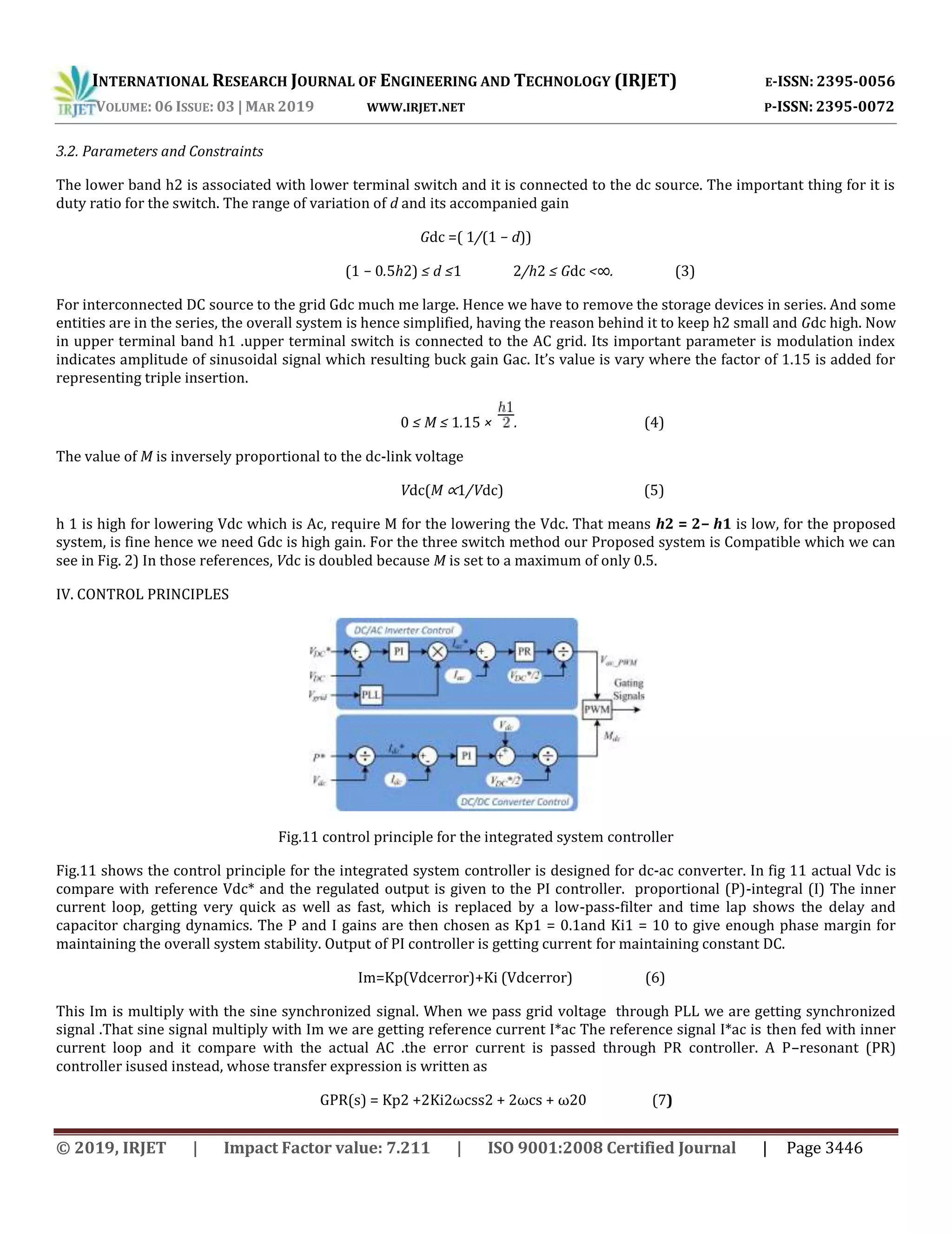 INTERNATIONAL RESEARCH JOURNAL OF ENGINEERING AND TECHNOLOGY (IRJET) E-ISSN: 2395-0056
VOLUME: 06 ISSUE: 03 | MAR 2019 WWW.IRJET.NET P-ISSN: 2395-0072
© 2019, IRJET | Impact Factor value: 7.211 | ISO 9001:2008 Certified Journal | Page 3446
3.2. Parameters and Constraints
The lower band h2 is associated with lower terminal switch and it is connected to the dc source. The important thing for it is
duty ratio for the switch. The range of variation of d and its accompanied gain
Gdc =( 1/(1 − d))
(1 − 0.5h2) ≤ d ≤1 2/h2 ≤ Gdc <∞. (3)
For interconnected DC source to the grid Gdc much me large. Hence we have to remove the storage devices in series. And some
entities are in the series, the overall system is hence simplified, having the reason behind it to keep h2 small and Gdc high. Now
in upper terminal band h1 .upper terminal switch is connected to the AC grid. Its important parameter is modulation index
indicates amplitude of sinusoidal signal which resulting buck gain Gac. It’s value is vary where the factor of 1.15 is added for
representing triple insertion.
0 ≤ M ≤ 1.15 × . (4)
The value of M is inversely proportional to the dc-link voltage
Vdc(M ∝1/Vdc) (5)
h 1 is high for lowering Vdc which is Ac, require M for the lowering the Vdc. That means h2 = 2− h1 is low, for the proposed
system, is fine hence we need Gdc is high gain. For the three switch method our Proposed system is Compatible which we can
see in Fig. 2) In those references, Vdc is doubled because M is set to a maximum of only 0.5.
IV. CONTROL PRINCIPLES
Fig.11 control principle for the integrated system controller
Fig.11 shows the control principle for the integrated system controller is designed for dc-ac converter. In fig 11 actual Vdc is
compare with reference Vdc* and the regulated output is given to the PI controller. proportional (P)-integral (I) The inner
current loop, getting very quick as well as fast, which is replaced by a low-pass-filter and time lap shows the delay and
capacitor charging dynamics. The P and I gains are then chosen as Kp1 = 0.1and Ki1 = 10 to give enough phase margin for
maintaining the overall system stability. Output of PI controller is getting current for maintaining constant DC.
Im=Kp(Vdcerror)+Ki (Vdcerror) (6)
This Im is multiply with the sine synchronized signal. When we pass grid voltage through PLL we are getting synchronized
signal .That sine signal multiply with Im we are getting reference current I*ac The reference signal I*ac is then fed with inner
current loop and it compare with the actual AC .the error current is passed through PR controller. A P–resonant (PR)
controller isused instead, whose transfer expression is written as
GPR(s) = Kp2 +2Ki2ωcss2 + 2ωcs + ω20 (7)
 