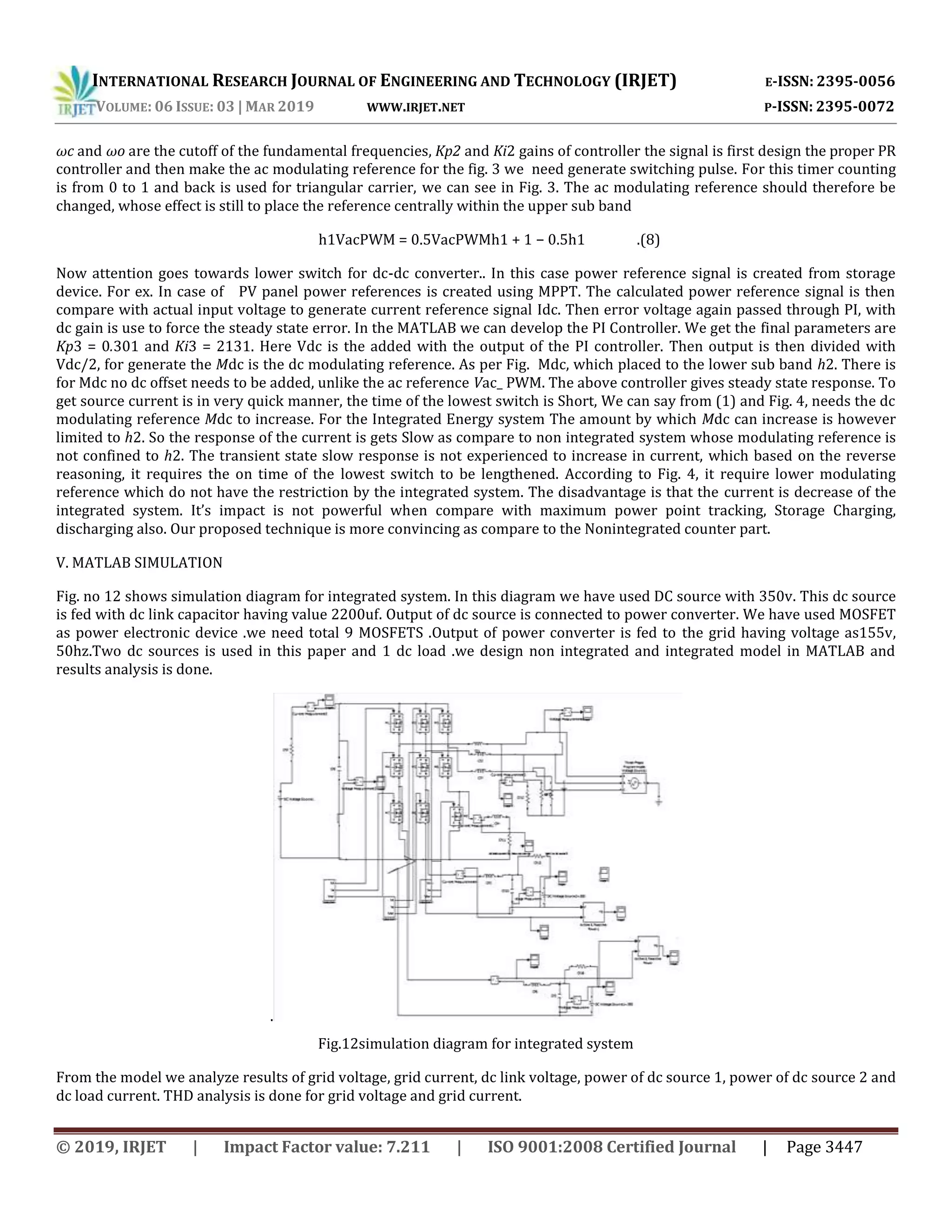INTERNATIONAL RESEARCH JOURNAL OF ENGINEERING AND TECHNOLOGY (IRJET) E-ISSN: 2395-0056
VOLUME: 06 ISSUE: 03 | MAR 2019 WWW.IRJET.NET P-ISSN: 2395-0072
© 2019, IRJET | Impact Factor value: 7.211 | ISO 9001:2008 Certified Journal | Page 3447
ωc and ωo are the cutoff of the fundamental frequencies, Kp2 and Ki2 gains of controller the signal is first design the proper PR
controller and then make the ac modulating reference for the fig. 3 we need generate switching pulse. For this timer counting
is from 0 to 1 and back is used for triangular carrier, we can see in Fig. 3. The ac modulating reference should therefore be
changed, whose effect is still to place the reference centrally within the upper sub band
h1VacPWM = 0.5VacPWMh1 + 1 − 0.5h1 .(8)
Now attention goes towards lower switch for dc-dc converter.. In this case power reference signal is created from storage
device. For ex. In case of PV panel power references is created using MPPT. The calculated power reference signal is then
compare with actual input voltage to generate current reference signal Idc. Then error voltage again passed through PI, with
dc gain is use to force the steady state error. In the MATLAB we can develop the PI Controller. We get the final parameters are
Kp3 = 0.301 and Ki3 = 2131. Here Vdc is the added with the output of the PI controller. Then output is then divided with
Vdc/2, for generate the Mdc is the dc modulating reference. As per Fig. Mdc, which placed to the lower sub band h2. There is
for Mdc no dc offset needs to be added, unlike the ac reference Vac_ PWM. The above controller gives steady state response. To
get source current is in very quick manner, the time of the lowest switch is Short, We can say from (1) and Fig. 4, needs the dc
modulating reference Mdc to increase. For the Integrated Energy system The amount by which Mdc can increase is however
limited to h2. So the response of the current is gets Slow as compare to non integrated system whose modulating reference is
not confined to h2. The transient state slow response is not experienced to increase in current, which based on the reverse
reasoning, it requires the on time of the lowest switch to be lengthened. According to Fig. 4, it require lower modulating
reference which do not have the restriction by the integrated system. The disadvantage is that the current is decrease of the
integrated system. It’s impact is not powerful when compare with maximum power point tracking, Storage Charging,
discharging also. Our proposed technique is more convincing as compare to the Nonintegrated counter part.
V. MATLAB SIMULATION
Fig. no 12 shows simulation diagram for integrated system. In this diagram we have used DC source with 350v. This dc source
is fed with dc link capacitor having value 2200uf. Output of dc source is connected to power converter. We have used MOSFET
as power electronic device .we need total 9 MOSFETS .Output of power converter is fed to the grid having voltage as155v,
50hz.Two dc sources is used in this paper and 1 dc load .we design non integrated and integrated model in MATLAB and
results analysis is done.
.
Fig.12simulation diagram for integrated system
From the model we analyze results of grid voltage, grid current, dc link voltage, power of dc source 1, power of dc source 2 and
dc load current. THD analysis is done for grid voltage and grid current.
 