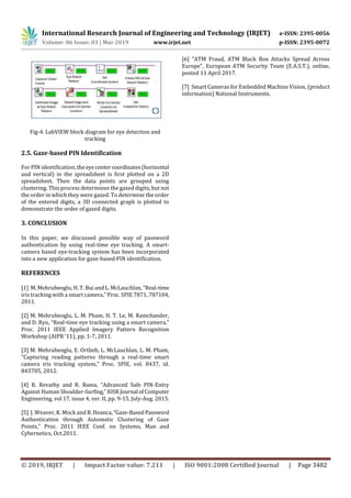 International Research Journal of Engineering and Technology (IRJET) e-ISSN: 2395-0056
Volume: 06 Issue: 03 | Mar 2019 www.irjet.net p-ISSN: 2395-0072
© 2019, IRJET | Impact Factor value: 7.211 | ISO 9001:2008 Certified Journal | Page 3482
Fig-4. LabVIEW block diagram for eye detection and
tracking
2.5. Gaze-based PIN Identification
For PIN identification,theeyecentercoordinates(horizontal
and vertical) in the spreadsheet is first plotted on a 2D
spreadsheet. Then the data points are grouped using
clustering. This process determines the gazed digits, but not
the order in which they were gazed. To determine the order
of the entered digits, a 3D connected graph is plotted to
demonstrate the order of gazed digits.
3. CONCLUSION
In this paper, we discussed possible way of password
authentication by using real-time eye tracking. A smart-
camera based eye-tracking system has been incorporated
into a new application for gaze-based PIN identification.
REFERENCES
[1] M. Mehrubeoglu, H. T. Bui and L. McLauchlan, “Real-time
iris tracking with a smart camera,” Proc. SPIE 7871, 787104,
2011.
[2] M. Mehrubeoglu, L. M. Pham, H. T. Le, M. Ramchander,
and D. Ryu, “Real-time eye tracking using a smart camera,”
Proc. 2011 IEEE Applied Imagery Pattern Recognition
Workshop (AIPR ‘11), pp. 1-7, 2011.
[3] M. Mehrubeoglu, E. Ortlieb, L. McLauchlan, L. M. Pham,
“Capturing reading patterns through a real-time smart
camera iris tracking system,” Proc. SPIE, vol. 8437, id.
843705, 2012.
[4] R. Revathy and R. Bama, “Advanced Safe PIN-Entry
Against Human Shoulder-Surfing,”IOSR Journal ofComputer
Engineering, vol 17, issue 4, ver. II, pp. 9-15, July-Aug. 2015.
[5] J. Weaver, K. Mock and B. Hoanca,“Gaze-BasedPassword
Authentication through Automatic Clustering of Gaze
Points,” Proc. 2011 IEEE Conf. on Systems, Man and
Cybernetics, Oct.2011.
[6] “ATM Fraud, ATM Black Box Attacks Spread Across
Europe”, European ATM Security Team (E.A.S.T.), online,
posted 11 April 2017.
[7] Smart Cameras for Embedded Machine Vision, (product
information) National Instruments.
 