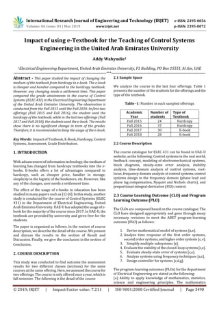 International Research Journal of Engineering and Technology (IRJET) e-ISSN: 2395-0056
Volume: 06 Issue: 03 | Mar 2019 www.irjet.net p-ISSN: 2395-0072
© 2019, IRJET | Impact Factor value: 7.211 | ISO 9001:2008 Certified Journal | Page 3490
Impact of using e-Textbook for the Teaching of Control Systems
Engineering in the United Arab Emirates University
Addy Wahyudie1
1Electrical Engineering Department, United Arab Emirates University, F1 Building, PO Box 15551, Al Ain, UAE
---------------------------------------------------------------------***----------------------------------------------------------------------
Abstract - This paper studied the impact of changing the
medium of the textbook from hardcopy to e-book. The e-book
is cheaper and handier compared to the hardcopy textbook.
However, any changing needs a settlement time. This paper
compared the grade attainments in the course of Control
Systems (ELEC 431) in the Electrical EngineeringDepartment
of the United Arab Emirates University. The observation is
conducted from the Fall 2015 until the Fall 2018. In first two
offerings (Fall 2015 and Fall 2016), the student used the
hardcopy of the textbook; while in the last two offerings (Fall
2017 and Fall 2018), the students used the e-book. The results
show there is no significant change in term of the grades.
Therefore, it is recommended to keep the usage of the e-book.
Key Words: Impact of Textbook, E-Book, Hardcopy, Control
Systems, Assessment, Grade Distribution.
1. INTRODUCTION
With advancementofinformationtechnology,themediumof
learning has changed from hardcopy textbooks into the e-
books. E-books offers a lot of advantages compared to
hardcopy, such as cheaper price, handier in storage,
simplicity in the logistic of the bookstore, etc. However, like
any of the changes, user needs a settlement time.
The effect of the usage of e-books in education has been
studied in many papers such as [1]-[6]. Inthisstudy,another
study is conducted for the course of Control Systems (ELEC
431) in the Department of Electrical Engineering, United
Arab Emirates University. UAE-U has adoptedtheusage ofe-
book for the majority of the course since 2017. In UAE-U,the
textbook are provided by university and given free for the
students.
The paper is organized as follows. In the section of course
description, we describe the detail of the course. Wepresent
and discuss the results in the section of Result and
Discussion. Finally, we give the conclusion in the section of
Conclusion.
2. COURSE DESCRIPTION
This study was conducted to find outcome the assessment
results for two different classes (sections) for the same
courses at the sameoffering. Here,weassessedthecoursefor
two offerings. The course is only offered once ayear,whichis
fall semester. The following is the detail of the course
2.1 Sample Space
We analyze the course in the last four offerings. Table 1
presents the number of the studentsfortheofferings andthe
type of the textbook.
Table -1: Number in each sampled offerings
Academic
Year
Number of
students
Type of
Textbook
Fall 2015 24 Hardcopy
Fall 2016 37 Hardcopy
Fall 2017 30 E-book
Fall 2018 28 E-book
2.2 Course Description
The course catalogue for ELEC 431 can be found in UAE-U
website, as the following: Control systems in the real world,
feedback concept, modeling of electromechanical systems,
block diagrams, steady-state error analysis, stability
analysis, time-domain analysis of control systems, root-
locus, frequency domain analysis of control systems,control
systems design in the frequency domain (phase lead and
phase lag compensation, Nyquist and Nichols charts), and
proportional-integral-derivative (PID) control.
2.3 Course Learning Outcome (CLO) and Program
Learning Outcome (PLO)
The CLOs are composed based on the course catalogue. The
CLO have designed appropriately and gone through many
necessary revisions to meet the ABET program-learning
outcome (PLO) as follows:
1. Derive mathematical model of systems [a,e].
2. Analyze time response of the first order systems,
second order systems,andhigherordersystems[c,e].
3. Simplify multiple subsystems [e].
4. Evaluate the stability of the closed-loop systems[c,e].
5. Evaluate steady-state error of systems [c,e].
6. Analyze systems using frequency techniques [a,c].
7. Design controller for systems [c,d,g].
The program-learning outcomes (PLOs) for the department
of Electrical Engineering are stated as the following:
(a) Ability to apply knowledge of mathematics, statistics,
science and engineering principles. The mathematics
 