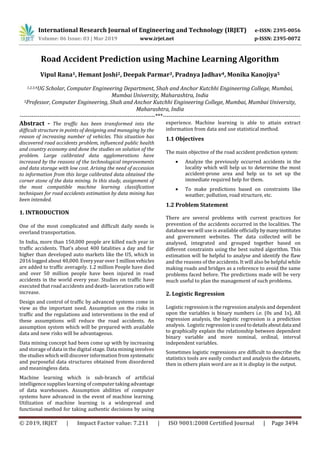 International Research Journal of Engineering and Technology (IRJET) e-ISSN: 2395-0056
Volume: 06 Issue: 03 | Mar 2019 www.irjet.net p-ISSN: 2395-0072
© 2019, IRJET | Impact Factor value: 7.211 | ISO 9001:2008 Certified Journal | Page 3494
Road Accident Prediction using Machine Learning Algorithm
Vipul Rana1, Hemant Joshi2, Deepak Parmar3, Pradnya Jadhav4, Monika Kanojiya5
1,2,3,4UG Scholar, Computer Engineering Department, Shah and Anchor Kutchhi Engineering College, Mumbai,
Mumbai University, Maharashtra, India
5Professor, Computer Engineering, Shah and Anchor Kutchhi Engineering College, Mumbai, Mumbai University,
Maharashtra, India
---------------------------------------------------------------------***----------------------------------------------------------------------
Abstract - The traffic has been transformed into the
difficult structure in points of designing and managing by the
reason of increasing number of vehicles. This situation has
discovered road accidents problem, influenced public health
and country economy and done the studies on solution of the
problem. Large calibrated data agglomerations have
increased by the reasons of the technological improvements
and data storage with low cost. Arising the need of accession
to information from this large calibrated data obtained the
corner stone of the data mining. In this study, assignment of
the most compatible machine learning classification
techniques for road accidents estimation by data mining has
been intended.
1. INTRODUCTION
One of the most complicated and difficult daily needs is
overland transportation.
In India, more than 150,000 people are killed each year in
traffic accidents. That’s about 400 fatalities a day and far
higher than developed auto markets like the US, which in
2016 logged about 40,000.Everyyearover1millionvehicles
are added to traffic averagely. 1.2 million People have died
and over 50 million people have been injured in road
accidents in the world every year. Studies on traffic have
executed that road accidents and death- laceration ratiowill
increase.
Design and control of traffic by advanced systems come in
view as the important need. Assumption on the risks in
traffic and the regulations and interventions in the end of
these assumptions will reduce the road accidents. An
assumption system which will be prepared with available
data and new risks will be advantageous.
Data mining concept had been come up with by increasing
and storage of data in the digital stage. Data mining involves
the studies which will discover information from systematic
and purposeful data structures obtained from disordered
and meaningless data.
Machine learning which is sub-branch of artificial
intelligence supplies learning of computer taking advantage
of data warehouses. Assumption abilities of computer
systems have advanced in the event of machine learning.
Utilization of machine learning is a widespread and
functional method for taking authentic decisions by using
experience. Machine learning is able to attain extract
information from data and use statistical method.
1.1 Objectives
The main objective of the road accident prediction system:
 Analyze the previously occurred accidents in the
locality which will help us to determine the most
accident-prone area and help us to set up the
immediate required help for them.
 To make predictions based on constraints like
weather, pollution, road structure, etc.
1.2 Problem Statement
There are several problems with current practices for
prevention of the accidents occurred in the localities. The
database we will use is available officially bymanyinstitutes
and government websites. The data collected will be
analysed, integrated and grouped together based on
different constraints using the best suited algorithm. This
estimation will be helpful to analyse and identify the flaw
and the reasons of the accidents. It will also be helpful while
making roads and bridges as a reference to avoid the same
problems faced before. The predictions made will be very
much useful to plan the management of such problems.
2. Logistic Regression
Logistic regression is the regression analysis and dependent
upon the variables is binary numbers i.e. (0s and 1s), All
regression analysis, the logistic regression is a prediction
analysis. Logistic regression is used todetailsaboutdataand
to graphically explain the relationship between dependent
binary variable and more nominal, ordinal, interval
independent variables.
Sometimes logistic regressions are difficult to describe the
statistics tools are easily conduct and analysis the datasets,
then in others plain word are as it is display in the output.
 