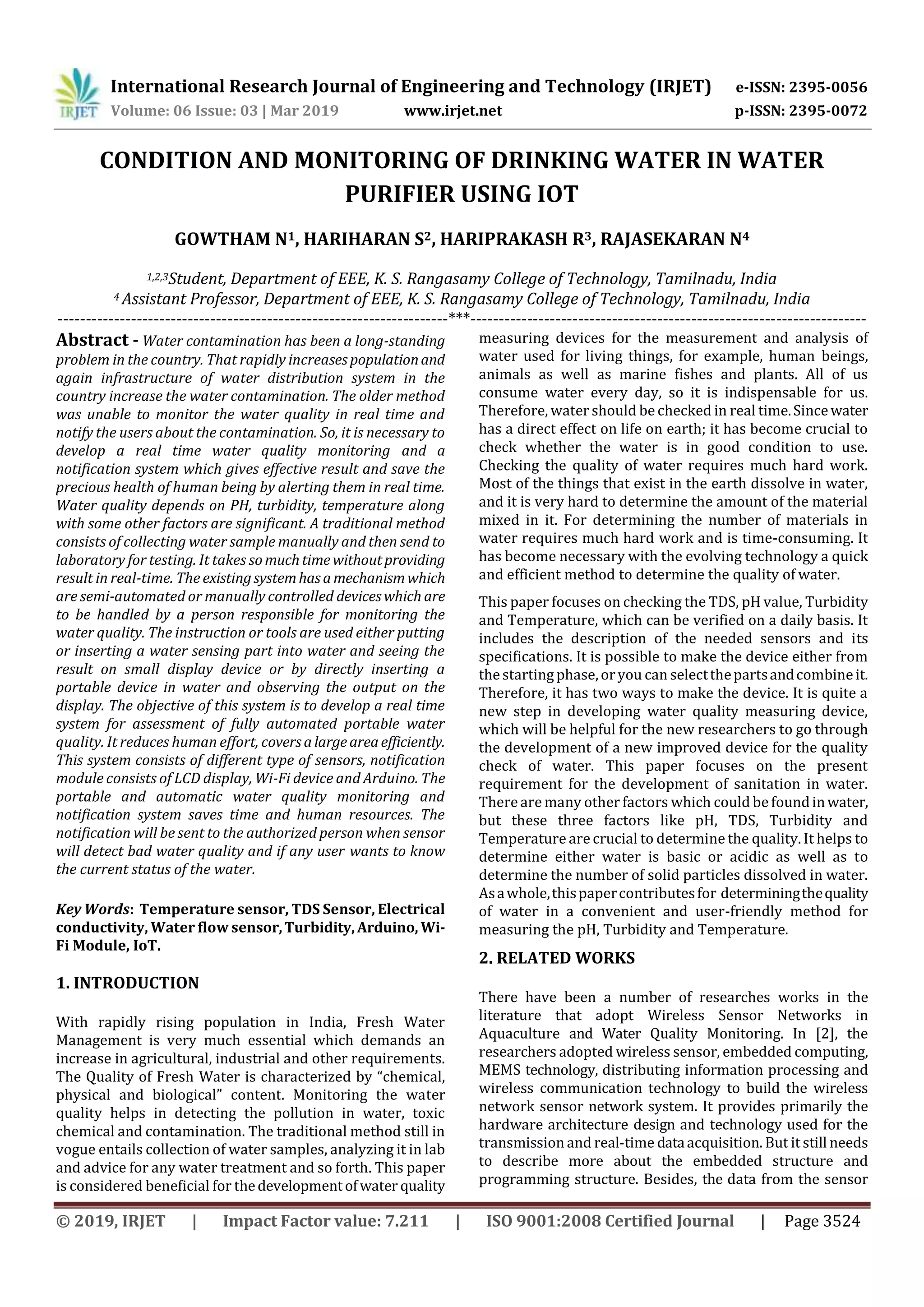 International Research Journal of Engineering and Technology (IRJET) e-ISSN: 2395-0056
Volume: 06 Issue: 03 | Mar 2019 www.irjet.net p-ISSN: 2395-0072
© 2019, IRJET | Impact Factor value: 7.211 | ISO 9001:2008 Certified Journal | Page 3524
CONDITION AND MONITORING OF DRINKING WATER IN WATER
PURIFIER USING IOT
GOWTHAM N1, HARIHARAN S2, HARIPRAKASH R3, RAJASEKARAN N4
1,2,3Student, Department of EEE, K. S. Rangasamy College of Technology, Tamilnadu, India
4 Assistant Professor, Department of EEE, K. S. Rangasamy College of Technology, Tamilnadu, India
---------------------------------------------------------------------***----------------------------------------------------------------------
Abstract - Water contamination has been a long-standing
problem in the country. That rapidly increasespopulationand
again infrastructure of water distribution system in the
country increase the water contamination. The older method
was unable to monitor the water quality in real time and
notify the users about the contamination. So, it is necessary to
develop a real time water quality monitoring and a
notification system which gives effective result and save the
precious health of human being by alerting them in real time.
Water quality depends on PH, turbidity, temperature along
with some other factors are significant. A traditional method
consists of collecting water sample manually and then send to
laboratory for testing. It takes somuchtimewithoutproviding
result in real-time. The existingsystemhasamechanismwhich
are semi-automated or manually controlled deviceswhich are
to be handled by a person responsible for monitoring the
water quality. The instruction or tools are used either putting
or inserting a water sensing part into water and seeing the
result on small display device or by directly inserting a
portable device in water and observing the output on the
display. The objective of this system is to develop a real time
system for assessment of fully automated portable water
quality. It reduces human effort, coversalargeareaefficiently.
This system consists of different type of sensors, notification
module consists of LCD display, Wi-Fi device and Arduino. The
portable and automatic water quality monitoring and
notification system saves time and human resources. The
notification will be sent to the authorized person when sensor
will detect bad water quality and if any user wants to know
the current status of the water.
Key Words: Temperature sensor, TDS Sensor, Electrical
conductivity, Water flow sensor,Turbidity,Arduino, Wi-
Fi Module, IoT.
1. INTRODUCTION
With rapidly rising population in India, Fresh Water
Management is very much essential which demands an
increase in agricultural, industrial and other requirements.
The Quality of Fresh Water is characterized by “chemical,
physical and biological” content. Monitoring the water
quality helps in detecting the pollution in water, toxic
chemical and contamination. The traditional method still in
vogue entails collection of water samples, analyzing it in lab
and advice for any water treatment and so forth. This paper
is considered beneficial for thedevelopmentofwater quality
measuring devices for the measurement and analysis of
water used for living things, for example, human beings,
animals as well as marine fishes and plants. All of us
consume water every day, so it is indispensable for us.
Therefore, water should be checked in real time.Sincewater
has a direct effect on life on earth; it has become crucial to
check whether the water is in good condition to use.
Checking the quality of water requires much hard work.
Most of the things that exist in the earth dissolve in water,
and it is very hard to determine the amount of the material
mixed in it. For determining the number of materials in
water requires much hard work and is time-consuming. It
has become necessary with the evolving technology a quick
and efficient method to determine the quality of water.
This paper focuses on checking the TDS, pH value, Turbidity
and Temperature, which can be verified on a daily basis. It
includes the description of the needed sensors and its
specifications. It is possible to make the device either from
thestartingphase,oryou can selectthepartsandcombineit.
Therefore, it has two ways to make the device. It is quite a
new step in developing water quality measuring device,
which will be helpful for the new researchers to go through
the development of a new improved device for the quality
check of water. This paper focuses on the present
requirement for the development of sanitation in water.
There are many other factors which could be foundinwater,
but these three factors like pH, TDS, Turbidity and
Temperature are crucial to determine the quality. It helps to
determine either water is basic or acidic as well as to
determine the number of solid particles dissolved in water.
Asawhole,thispapercontributesfor determiningthequality
of water in a convenient and user-friendly method for
measuring the pH, Turbidity and Temperature.
2. RELATED WORKS
There have been a number of researches works in the
literature that adopt Wireless Sensor Networks in
Aquaculture and Water Quality Monitoring. In [2], the
researchers adopted wireless sensor, embedded computing,
MEMS technology, distributing information processing and
wireless communication technology to build the wireless
network sensor network system. It provides primarily the
hardware architecture design and technology used for the
transmission and real-time dataacquisition. But it still needs
to describe more about the embedded structure and
programming structure. Besides, the data from the sensor
 