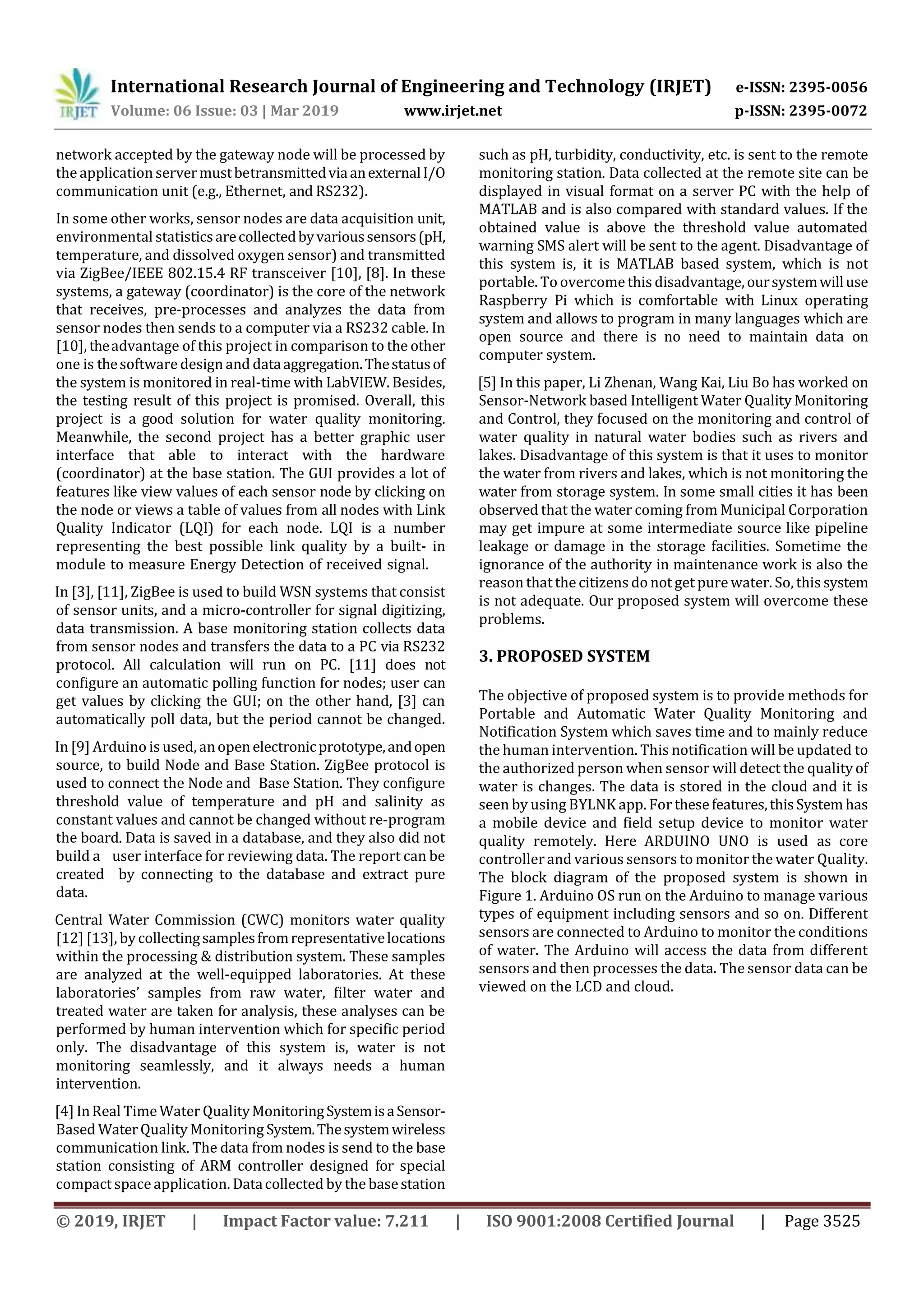 International Research Journal of Engineering and Technology (IRJET) e-ISSN: 2395-0056
Volume: 06 Issue: 03 | Mar 2019 www.irjet.net p-ISSN: 2395-0072
© 2019, IRJET | Impact Factor value: 7.211 | ISO 9001:2008 Certified Journal | Page 3525
network accepted by the gateway node will be processed by
the application servermustbetransmittedviaanexternalI/O
communication unit (e.g., Ethernet, and RS232).
In some other works, sensor nodes are data acquisition unit,
environmental statisticsarecollectedbyvarioussensors(pH,
temperature, and dissolved oxygen sensor) and transmitted
via ZigBee/IEEE 802.15.4 RF transceiver [10], [8]. In these
systems, a gateway (coordinator) is the core of the network
that receives, pre-processes and analyzes the data from
sensor nodes then sends to a computer via a RS232 cable. In
[10], theadvantage of this project in comparison to the other
one is thesoftware design and dataaggregation.Thestatusof
the system is monitored in real-time with LabVIEW. Besides,
the testing result of this project is promised. Overall, this
project is a good solution for water quality monitoring.
Meanwhile, the second project has a better graphic user
interface that able to interact with the hardware
(coordinator) at the base station. The GUI provides a lot of
features like view values of each sensor node by clicking on
the node or views a table of values from all nodes with Link
Quality Indicator (LQI) for each node. LQI is a number
representing the best possible link quality by a built- in
module to measure Energy Detection of received signal.
In [3], [11], ZigBee is used to build WSN systems that consist
of sensor units, and a micro-controller for signal digitizing,
data transmission. A base monitoring station collects data
from sensor nodes and transfers the data to a PC via RS232
protocol. All calculation will run on PC. [11] does not
conﬁgure an automatic polling function for nodes; user can
get values by clicking the GUI; on the other hand, [3] can
automatically poll data, but the period cannot be changed.
In [9] Arduino is used, anopenelectronicprototype,andopen
source, to build Node and Base Station. ZigBee protocol is
used to connect the Node and Base Station. They conﬁgure
threshold value of temperature and pH and salinity as
constant values and cannot be changed without re-program
the board. Data is saved in a database, and they also did not
build a user interface for reviewing data. The report can be
created by connecting to the database and extract pure
data.
Central Water Commission (CWC) monitors water quality
[12] [13], bycollectingsamplesfromrepresentativelocations
within the processing & distribution system. These samples
are analyzed at the well-equipped laboratories. At these
laboratories’ samples from raw water, filter water and
treated water are taken for analysis, these analyses can be
performed by human intervention which for specific period
only. The disadvantage of this system is, water is not
monitoring seamlessly, and it always needs a human
intervention.
[4] InReal TimeWater QualityMonitoringSystemisaSensor-
Based WaterQuality Monitoring System.Thesystemwireless
communication link. The data from nodes is send to the base
station consisting of ARM controller designed for special
compact space application. Datacollected by the basestation
such as pH, turbidity, conductivity, etc. is sent to the remote
monitoring station. Data collected at the remote site can be
displayed in visual format on a server PC with the help of
MATLAB and is also compared with standard values. If the
obtained value is above the threshold value automated
warning SMS alert will be sent to the agent. Disadvantage of
this system is, it is MATLAB based system, which is not
portable. To overcomethis disadvantage,oursystemwilluse
Raspberry Pi which is comfortable with Linux operating
system and allows to program in many languages which are
open source and there is no need to maintain data on
computer system.
[5] In this paper, Li Zhenan, Wang Kai, Liu Bo has worked on
Sensor-Network based Intelligent Water Quality Monitoring
and Control, they focused on the monitoring and control of
water quality in natural water bodies such as rivers and
lakes. Disadvantage of this system is that it uses to monitor
the water from rivers and lakes, which is not monitoring the
water from storage system. In some small cities it has been
observed that the water coming from Municipal Corporation
may get impure at some intermediate source like pipeline
leakage or damage in the storage facilities. Sometime the
ignorance of the authority in maintenance work is also the
reason that the citizens do not get pure water. So, this system
is not adequate. Our proposed system will overcome these
problems.
3. PROPOSED SYSTEM
The objective of proposed system is to provide methods for
Portable and Automatic Water Quality Monitoring and
Notification System which saves time and to mainly reduce
the human intervention. This notification will be updated to
the authorized person when sensor will detect the qualityof
water is changes. The data is stored in the cloud and it is
seen by using BYLNK app. For thesefeatures,thisSystem has
a mobile device and field setup device to monitor water
quality remotely. Here ARDUINO UNO is used as core
controllerand various sensors to monitor the water Quality.
The block diagram of the proposed system is shown in
Figure 1. Arduino OS run on the Arduino to manage various
types of equipment including sensors and so on. Different
sensors are connected to Arduino to monitor the conditions
of water. The Arduino will access the data from different
sensors and then processes the data. The sensor data can be
viewed on the LCD and cloud.
 