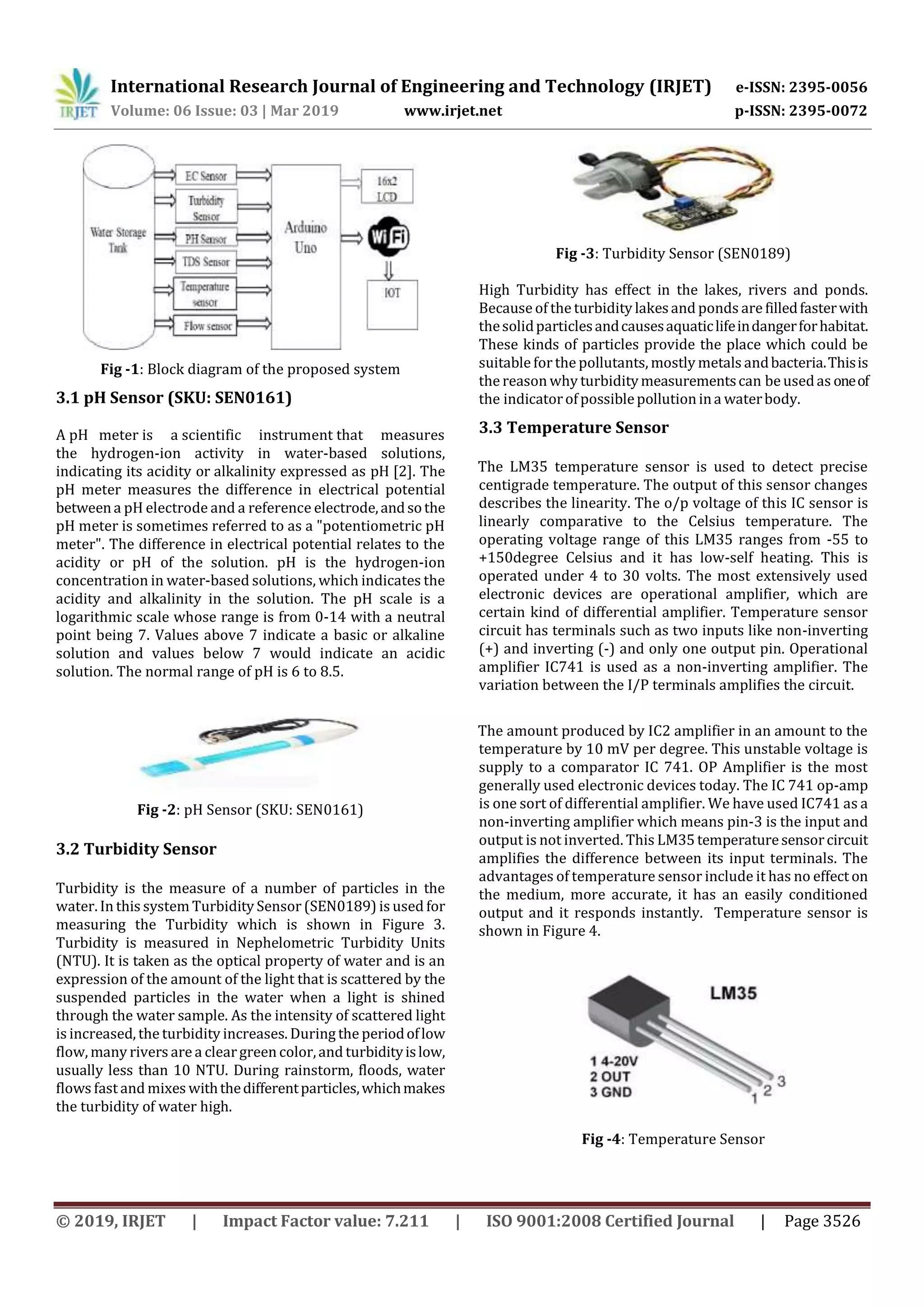 International Research Journal of Engineering and Technology (IRJET) e-ISSN: 2395-0056
Volume: 06 Issue: 03 | Mar 2019 www.irjet.net p-ISSN: 2395-0072
© 2019, IRJET | Impact Factor value: 7.211 | ISO 9001:2008 Certified Journal | Page 3526
Fig -1: Block diagram of the proposed system
3.1 pH Sensor (SKU: SEN0161)
A pH meter is a scientific instrument that measures
the hydrogen-ion activity in water-based solutions,
indicating its acidity or alkalinity expressed as pH [2]. The
pH meter measures the difference in electrical potential
betweena pH electrode and a reference electrode,andsothe
pH meter is sometimes referred to as a "potentiometric pH
meter". The difference in electrical potential relates to the
acidity or pH of the solution. pH is the hydrogen-ion
concentration in water-based solutions, which indicates the
acidity and alkalinity in the solution. The pH scale is a
logarithmic scale whose range is from 0-14 with a neutral
point being 7. Values above 7 indicate a basic or alkaline
solution and values below 7 would indicate an acidic
solution. The normal range of pH is 6 to 8.5.
Fig -2: pH Sensor (SKU: SEN0161)
3.2 Turbidity Sensor
Turbidity is the measure of a number of particles in the
water. In this system Turbidity Sensor (SEN0189) is used for
measuring the Turbidity which is shown in Figure 3.
Turbidity is measured in Nephelometric Turbidity Units
(NTU). It is taken as the optical property of water and is an
expression of the amount of the light that is scattered by the
suspended particles in the water when a light is shined
through the water sample. As the intensity of scattered light
is increased, the turbidity increases. During the periodoflow
flow, many rivers are a cleargreen color,and turbidityislow,
usually less than 10 NTU. During rainstorm, floods, water
flows fast and mixes withthedifferentparticles,whichmakes
the turbidity of water high.
Fig -3: Turbidity Sensor (SEN0189)
High Turbidity has effect in the lakes, rivers and ponds.
Because of the turbidity lakesand ponds are filledfasterwith
thesolidparticlesandcausesaquaticlifeindangerforhabitat.
These kinds of particles provide the place which could be
suitable forthe pollutants, mostly metals andbacteria.Thisis
the reason why turbiditymeasurementscan be usedas oneof
the indicatorofpossiblepollutionina waterbody.
3.3 Temperature Sensor
The LM35 temperature sensor is used to detect precise
centigrade temperature. The output of this sensor changes
describes the linearity. The o/p voltage of this IC sensor is
linearly comparative to the Celsius temperature. The
operating voltage range of this LM35 ranges from -55 to
+150degree Celsius and it has low-self heating. This is
operated under 4 to 30 volts. The most extensively used
electronic devices are operational amplifier, which are
certain kind of differential amplifier. Temperature sensor
circuit has terminals such as two inputs like non-inverting
(+) and inverting (-) and only one output pin. Operational
amplifier IC741 is used as a non-inverting amplifier. The
variation between the I/P terminals amplifies the circuit.
The amount produced by IC2 amplifier in an amount to the
temperature by 10 mV per degree. This unstable voltage is
supply to a comparator IC 741. OP Amplifier is the most
generally used electronic devices today. The IC 741 op-amp
is one sort of differential amplifier. We have used IC741 as a
non-inverting amplifier which means pin-3 is the input and
output is not inverted. This LM35temperaturesensorcircuit
amplifies the difference between its input terminals. The
advantages of temperature sensor include it has no effect on
the medium, more accurate, it has an easily conditioned
output and it responds instantly. Temperature sensor is
shown in Figure 4.
Fig -4: Temperature Sensor
 