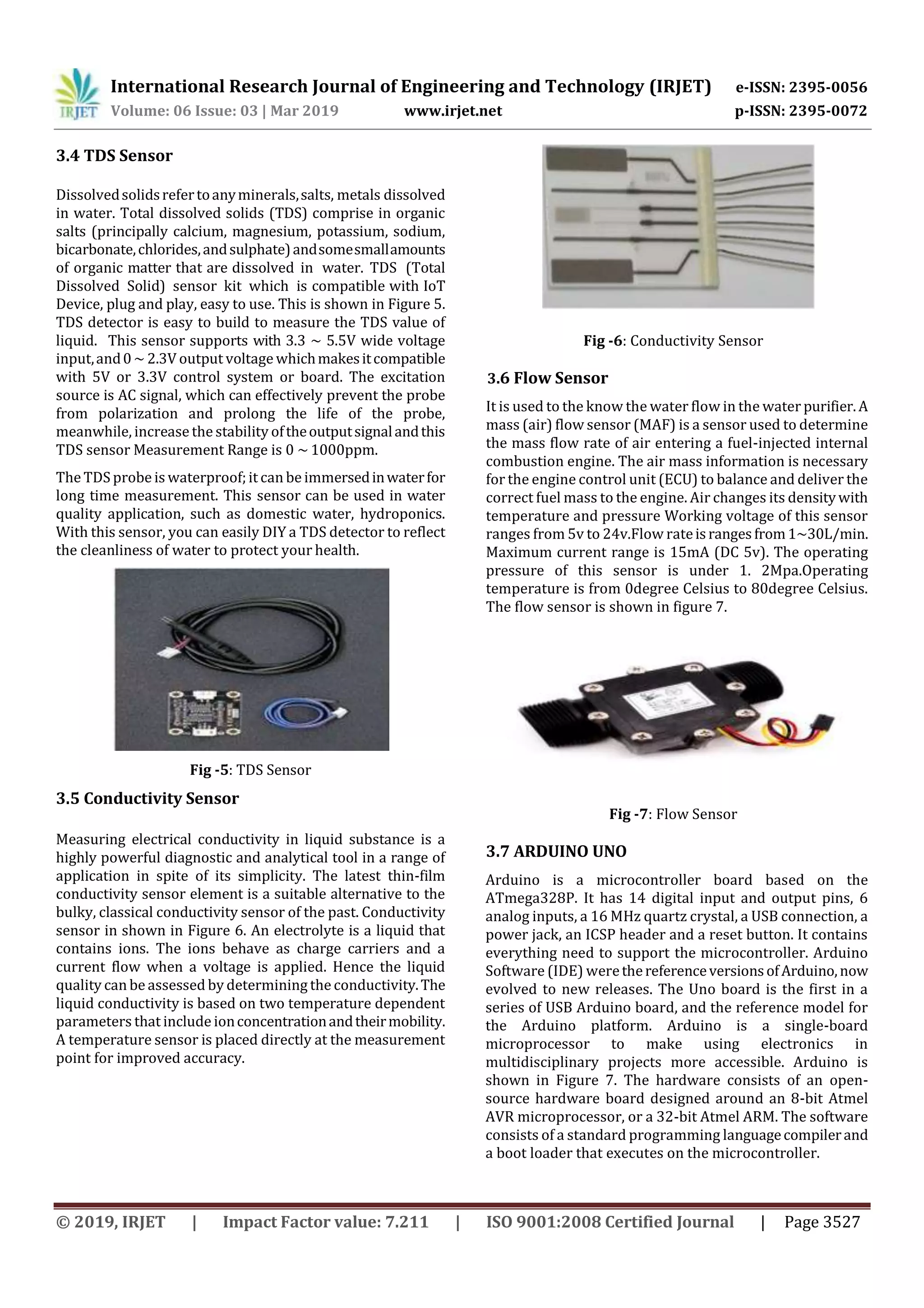 International Research Journal of Engineering and Technology (IRJET) e-ISSN: 2395-0056
Volume: 06 Issue: 03 | Mar 2019 www.irjet.net p-ISSN: 2395-0072
© 2019, IRJET | Impact Factor value: 7.211 | ISO 9001:2008 Certified Journal | Page 3527
3.4 TDS Sensor
Dissolvedsolidsrefertoanyminerals,salts, metals dissolved
in water. Total dissolved solids (TDS) comprise in organic
salts (principally calcium, magnesium, potassium, sodium,
bicarbonate,chlorides,andsulphate)andsomesmallamounts
of organic matter that are dissolved in water. TDS (Total
Dissolved Solid) sensor kit which is compatible with IoT
Device, plug and play, easy to use. This is shown in Figure 5.
TDS detector is easy to build to measure the TDS value of
liquid. This sensor supports with 3.3 ~ 5.5V wide voltage
input,and0~ 2.3V output voltage whichmakesitcompatible
with 5V or 3.3V control system or board. The excitation
source is AC signal, which can effectively prevent the probe
from polarization and prolong the life of the probe,
meanwhile, increase the stability oftheoutputsignalandthis
TDS sensor Measurement Range is 0 ~ 1000ppm.
The TDS probe is waterproof;it can be immersedinwaterfor
long time measurement. This sensor can be used in water
quality application, such as domestic water, hydroponics.
With this sensor, you can easily DIY a TDS detector to reflect
the cleanliness of water to protect your health.
Fig -5: TDS Sensor
3.5 Conductivity Sensor
Measuring electrical conductivity in liquid substance is a
highly powerful diagnostic and analytical tool in a range of
application in spite of its simplicity. The latest thin-film
conductivity sensor element is a suitable alternative to the
bulky, classical conductivity sensor of the past. Conductivity
sensor in shown in Figure 6. An electrolyte is a liquid that
contains ions. The ions behave as charge carriers and a
current flow when a voltage is applied. Hence the liquid
quality can be assessed by determining the conductivity.The
liquid conductivity is based on two temperature dependent
parameters that include ionconcentrationandtheirmobility.
A temperature sensor is placed directly at the measurement
point for improved accuracy.
Fig -6: Conductivity Sensor
3.6 Flow Sensor
It is used to the know the water flow in the water purifier. A
mass (air) flow sensor (MAF) is a sensor used to determine
the mass flow rate of air entering a fuel-injected internal
combustion engine. The air mass information is necessary
for the engine control unit (ECU) to balance and deliver the
correct fuel mass to the engine. Air changes its densitywith
temperature and pressure Working voltage of this sensor
ranges from 5v to 24v.Flow rateisrangesfrom1~30L/min.
Maximum current range is 15mA (DC 5v). The operating
pressure of this sensor is under 1. 2Mpa.Operating
temperature is from 0degree Celsius to 80degree Celsius.
The flow sensor is shown in figure 7.
Fig -7: Flow Sensor
3.7 ARDUINO UNO
Arduino is a microcontroller board based on the
ATmega328P. It has 14 digital input and output pins, 6
analog inputs, a 16 MHz quartz crystal, a USB connection, a
power jack, an ICSP header and a reset button. It contains
everything need to support the microcontroller. Arduino
Software (IDE) werethereferenceversionsofArduino,now
evolved to new releases. The Uno board is the first in a
series of USB Arduino board, and the reference model for
the Arduino platform. Arduino is a single-board
microprocessor to make using electronics in
multidisciplinary projects more accessible. Arduino is
shown in Figure 7. The hardware consists of an open-
source hardware board designed around an 8-bit Atmel
AVR microprocessor, or a 32-bit Atmel ARM. The software
consists of a standard programming languagecompilerand
a boot loader that executes on the microcontroller.
 