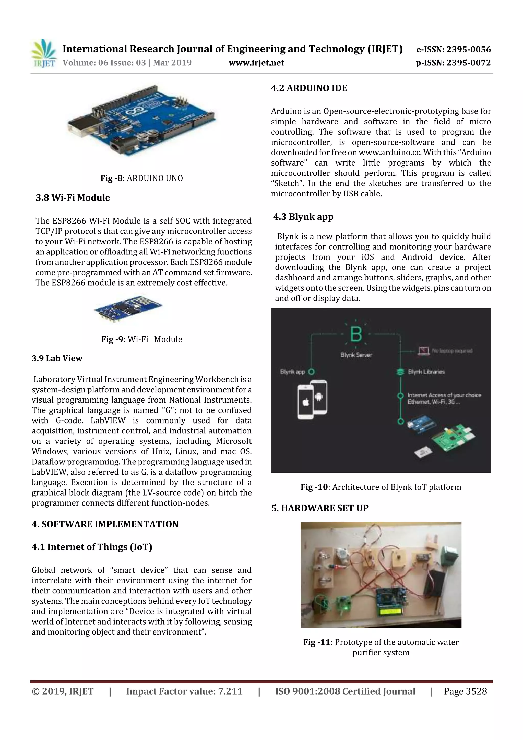 International Research Journal of Engineering and Technology (IRJET) e-ISSN: 2395-0056
Volume: 06 Issue: 03 | Mar 2019 www.irjet.net p-ISSN: 2395-0072
© 2019, IRJET | Impact Factor value: 7.211 | ISO 9001:2008 Certified Journal | Page 3528
Fig -8: ARDUINO UNO
3.8 Wi-Fi Module
The ESP8266 Wi-Fi Module is a self SOC with integrated
TCP/IP protocol s that can give any microcontroller access
to your Wi-Fi network. The ESP8266 is capable of hosting
an application or offloading all Wi-Fi networking functions
from another application processor. Each ESP8266module
come pre-programmed with an AT command set firmware.
The ESP8266 module is an extremely cost effective.
Fig -9: Wi-Fi Module
3.9 Lab View
Laboratory Virtual Instrument Engineering Workbenchis a
system-design platform and development environmentfora
visual programming language from National Instruments.
The graphical language is named "G"; not to be confused
with G-code. LabVIEW is commonly used for data
acquisition, instrument control, and industrial automation
on a variety of operating systems, including Microsoft
Windows, various versions of Unix, Linux, and mac OS.
Dataflow programming. The programming language usedin
LabVIEW, also referred to as G, is a dataflow programming
language. Execution is determined by the structure of a
graphical block diagram (the LV-source code) on hitch the
programmer connects different function-nodes.
4. SOFTWARE IMPLEMENTATION
4.1 Internet of Things (IoT)
Global network of “smart device” that can sense and
interrelate with their environment using the internet for
their communication and interaction with users and other
systems. The main conceptions behind everyIoTtechnology
and implementation are “Device is integrated with virtual
world of Internet and interacts with it by following, sensing
and monitoring object and their environment”.
4.2 ARDUINO IDE
Arduino is an Open-source-electronic-prototyping base for
simple hardware and software in the field of micro
controlling. The software that is used to program the
microcontroller, is open-source-software and can be
downloaded for free on www.arduino.cc. With this“Arduino
software” can write little programs by which the
microcontroller should perform. This program is called
“Sketch”. In the end the sketches are transferred to the
microcontroller by USB cable.
4.3 Blynk app
Blynk is a new platform that allows you to quickly build
interfaces for controlling and monitoring your hardware
projects from your iOS and Android device. After
downloading the Blynk app, one can create a project
dashboard and arrange buttons, sliders, graphs, and other
widgets onto the screen. Using the widgets,pinscanturn on
and off or display data.
Fig -10: Architecture of Blynk IoT platform
5. HARDWARE SET UP
Fig -11: Prototype of the automatic water
purifier system
 