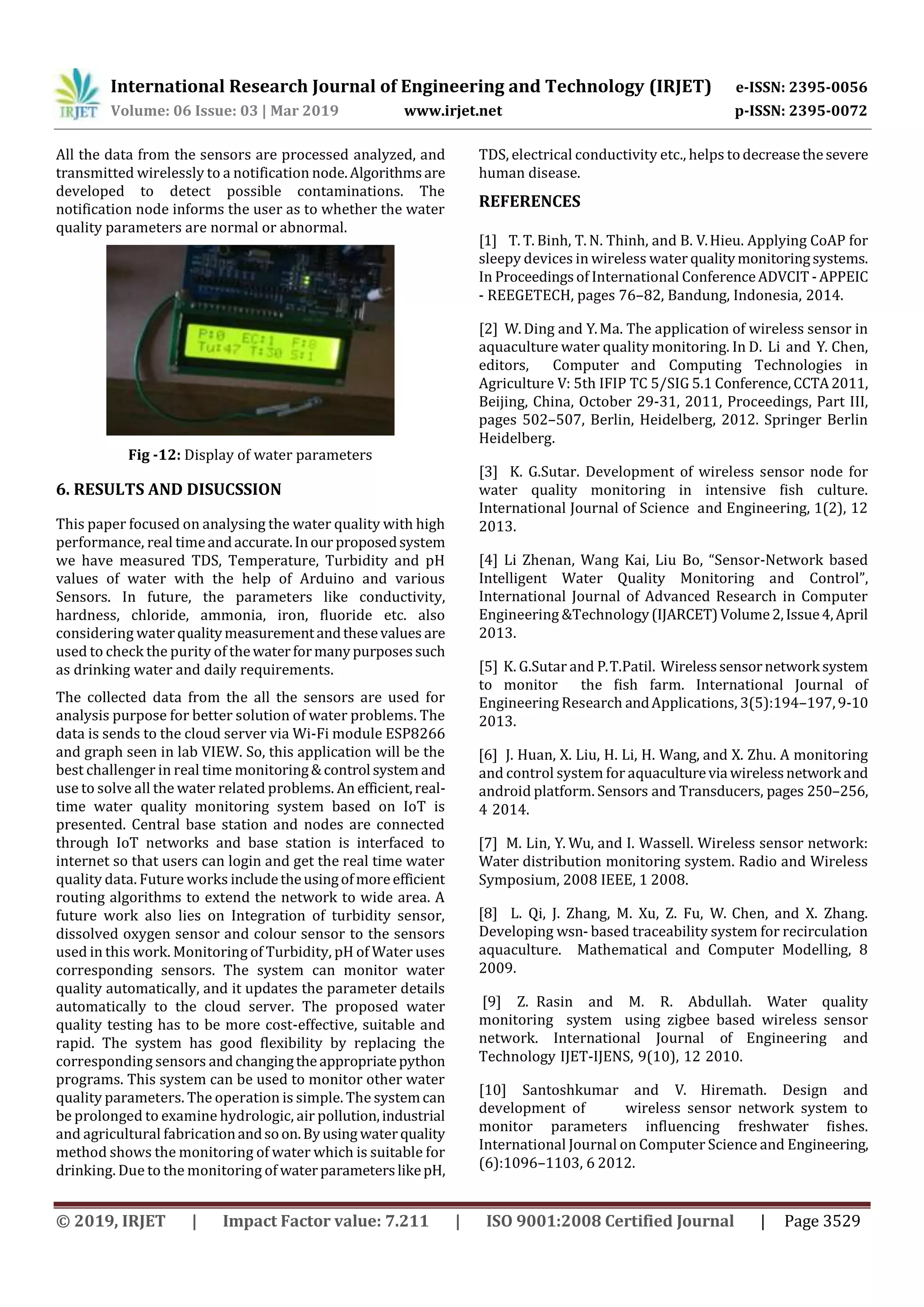International Research Journal of Engineering and Technology (IRJET) e-ISSN: 2395-0056
Volume: 06 Issue: 03 | Mar 2019 www.irjet.net p-ISSN: 2395-0072
© 2019, IRJET | Impact Factor value: 7.211 | ISO 9001:2008 Certified Journal | Page 3529
All the data from the sensors are processed analyzed, and
transmitted wirelessly to a notification node.Algorithmsare
developed to detect possible contaminations. The
notification node informs the user as to whether the water
quality parameters are normal or abnormal.
Fig -12: Display of water parameters
6. RESULTS AND DISUCSSION
This paper focused on analysing the water quality with high
performance, real timeandaccurate.Inour proposedsystem
we have measured TDS, Temperature, Turbidity and pH
values of water with the help of Arduino and various
Sensors. In future, the parameters like conductivity,
hardness, chloride, ammonia, iron, fluoride etc. also
considering waterqualitymeasurementandthesevalues are
used to check the purity of thewaterformanypurposessuch
as drinking water and daily requirements.
The collected data from the all the sensors are used for
analysis purpose for better solution of water problems. The
data is sends to the cloud server via Wi-Fi module ESP8266
and graph seen in lab VIEW. So, this application will be the
best challenger in real time monitoring&control system and
use to solve all the water related problems. An efficient,real-
time water quality monitoring system based on IoT is
presented. Central base station and nodes are connected
through IoT networks and base station is interfaced to
internet so that users can login and get the real time water
quality data. Future works includetheusingofmoreefficient
routing algorithms to extend the network to wide area. A
future work also lies on Integration of turbidity sensor,
dissolved oxygen sensor and colour sensor to the sensors
used in this work. Monitoring of Turbidity, pH of Water uses
corresponding sensors. The system can monitor water
quality automatically, and it updates the parameter details
automatically to the cloud server. The proposed water
quality testing has to be more cost-effective, suitable and
rapid. The system has good flexibility by replacing the
corresponding sensors andchangingtheappropriatepython
programs. This system can be used to monitor other water
quality parameters. The operation is simple. The systemcan
be prolonged to examine hydrologic, air pollution,industrial
and agricultural fabricationandsoon.Byusing waterquality
method shows the monitoring of water which is suitable for
drinking. Due to the monitoring of waterparameterslikepH,
TDS, electrical conductivity etc., helps todecreasethesevere
human disease.
REFERENCES
[1] T. T. Binh, T. N. Thinh, and B. V.Hieu. Applying CoAP for
sleepy devices in wireless water qualitymonitoringsystems.
In Proceedingsof International ConferenceADVCIT -APPEIC
- REEGETECH, pages 76–82, Bandung, Indonesia, 2014.
[2] W. Ding and Y.Ma. The application of wireless sensor in
aquaculture water quality monitoring. In D. Li and Y. Chen,
editors, Computer and Computing Technologies in
Agriculture V: 5th IFIP TC 5/SIG 5.1 Conference,CCTA2011,
Beijing, China, October 29-31, 2011, Proceedings, Part III,
pages 502–507, Berlin, Heidelberg, 2012. Springer Berlin
Heidelberg.
[3] K. G.Sutar. Development of wireless sensor node for
water quality monitoring in intensive ﬁsh culture.
International Journal of Science and Engineering, 1(2), 12
2013.
[4] Li Zhenan, Wang Kai, Liu Bo, “Sensor-Network based
Intelligent Water Quality Monitoring and Control”,
International Journal of Advanced Research in Computer
Engineering &Technology(IJARCET)Volume2,Issue4,April
2013.
[5] K. G.Sutar and P.T.Patil. Wirelesssensornetwork system
to monitor the ﬁsh farm. International Journal of
Engineering Research andApplications, 3(5):194–197,9-10
2013.
[6] J. Huan, X. Liu, H. Li, H. Wang, and X. Zhu. A monitoring
and control system for aquaculturevia wirelessnetwork and
android platform. Sensors and Transducers, pages 250–256,
4 2014.
[7] M. Lin, Y. Wu, and I. Wassell. Wireless sensor network:
Water distribution monitoring system. Radio and Wireless
Symposium, 2008 IEEE, 1 2008.
[8] L. Qi, J. Zhang, M. Xu, Z. Fu, W. Chen, and X. Zhang.
Developing wsn- based traceability system for recirculation
aquaculture. Mathematical and Computer Modelling, 8
2009.
[9] Z. Rasin and M. R. Abdullah. Water quality
monitoring system using zigbee based wireless sensor
network. International Journal of Engineering and
Technology IJET-IJENS, 9(10), 12 2010.
[10] Santoshkumar and V. Hiremath. Design and
development of wireless sensor network system to
monitor parameters inﬂuencing freshwater ﬁshes.
International Journal on Computer Science and Engineering,
(6):1096–1103, 6 2012.
 