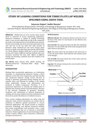 International Research Journal of Engineering and Technology (IRJET) e-ISSN: 2395-0056
Volume: 06 Issue: 03 | Mar 2019 www.irjet.net p-ISSN: 2395-0072
© 2019, IRJET | Impact Factor value: 7.211 | ISO 9001:2008 Certified Journal | Page 3531
STUDY OF LOADING CONDITIONS FOR THREE PLATE LAP WELDED
SPECIMEN USING ANSYS TOOL
Satyaveer Rajput1, Sudhir Sharma2
1M.Tech.(Machine Design) Scholar, IPS College of Technology & Management, Gwalior, M.P., India
2Assistant Professor, Mechanical Engineering Department, IPS College of Technology & Management, Gwalior,
M.P., India
---------------------------------------------------------------------***----------------------------------------------------------------------
Abstract - Welded joint are most common types of joint
found in industries & various engineering applications.
Numerical simulation is applied in welding technology
which is now not just influencing the life of the component
but leads to the improvement of overall fabrication process.
Present work includes the stress and strain generated at the
root and toes of the lap weld with wide amounts of
literature study conducted for this work. Present paper
focuses on single cover plate butt type of weld. ANSYS which
is a Finite Element Analysis (FEA) tool is used to simulate
the lap weld. Study of different meshing methods with some
necessary variations has been done. Effects of different
loading and boundary conditions have been studied in the
present paper.
Key Words: finite element (FE), ANSYS, meshing, 3D
Modeling, Numerical Simulation, Weld Shape, Weld
Dimensions
INTRODUTION
Welding finds innumerable applications, as a fabrication
technique, in manufacturing industries having a direct
influence on the life of the components and their thermal
and mechanical behavior during service. Because of
change in geometry generated during welding any two
separate parts and followed by loading of the welded
metal, undesirable stresses and deformations are
produced in welded components. Therefore, it is of
paramount importance to simulate the welded joints to
delineate the ensuing stresses and deformations. Because
of the inherent complexity of geometry, boundary
conditions and nonlinearity of material properties in
welding, not too many studies have been conducted in this
direction to predict the behavior of welded structures.
Since various welding experiments are rather long and
expensive, finite element simulations are widely used in
prediction of different optimal parameters in various
industrial applications. The drastic growth in computer
processor technology and efficient numerical methods
have made computational weld mechanics solve a large
number of problems that are of interest to diversified
industries. Typical applications of such technology include
nuclear reactors, defense, micro electronics, automotive,
aerospace structures etc.
Weld Geometry
Effective throat: The minimum distance from the root to
the face of the weld. It is also known as the effective area
of welded joint.
Face of weld: The exposed surface left after the weld bead
formation. It is the visible side of the weld among the three
sides shown in the figure 2.
Root: The point where the two plates & the weld meet. It
is also the point where weld material end common point
of two flanges.
Toe of weld: The point where face of the weld, meet the
bottom or top base plate.
Leg size: The distance between the root of weld to the toe
is known as leg size.
Fig-1. Geometry of a Weld
Fig. 2. Figure of a Weld drawn in ANSYS
 