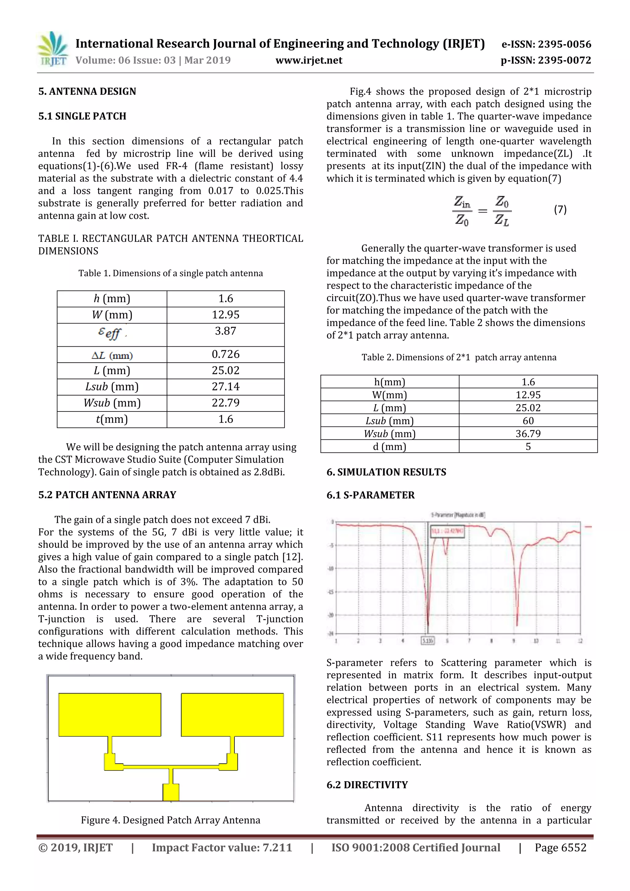 International Research Journal of Engineering and Technology (IRJET) e-ISSN: 2395-0056
Volume: 06 Issue: 03 | Mar 2019 www.irjet.net p-ISSN: 2395-0072
© 2019, IRJET | Impact Factor value: 7.211 | ISO 9001:2008 Certified Journal | Page 6552
5. ANTENNA DESIGN
5.1 SINGLE PATCH
In this section dimensions of a rectangular patch
antenna fed by microstrip line will be derived using
equations(1)-(6).We used FR-4 (flame resistant) lossy
material as the substrate with a dielectric constant of 4.4
and a loss tangent ranging from 0.017 to 0.025.This
substrate is generally preferred for better radiation and
antenna gain at low cost.
TABLE I. RECTANGULAR PATCH ANTENNA THEORTICAL
DIMENSIONS
Table 1. Dimensions of a single patch antenna
h (mm) 1.6
W (mm) 12.95
3.87
0.726
L (mm) 25.02
Lsub (mm) 27.14
Wsub (mm) 22.79
t(mm) 1.6
We will be designing the patch antenna array using
the CST Microwave Studio Suite (Computer Simulation
Technology). Gain of single patch is obtained as 2.8dBi.
5.2 PATCH ANTENNA ARRAY
The gain of a single patch does not exceed 7 dBi.
For the systems of the 5G, 7 dBi is very little value; it
should be improved by the use of an antenna array which
gives a high value of gain compared to a single patch [12].
Also the fractional bandwidth will be improved compared
to a single patch which is of 3%. The adaptation to 50
ohms is necessary to ensure good operation of the
antenna. In order to power a two-element antenna array, a
T-junction is used. There are several T-junction
configurations with different calculation methods. This
technique allows having a good impedance matching over
a wide frequency band.
Figure 4. Designed Patch Array Antenna
Fig.4 shows the proposed design of 2*1 microstrip
patch antenna array, with each patch designed using the
dimensions given in table 1. The quarter-wave impedance
transformer is a transmission line or waveguide used in
electrical engineering of length one-quarter wavelength
terminated with some unknown impedance(ZL) .It
presents at its input(ZIN) the dual of the impedance with
which it is terminated which is given by equation(7)
Generally the quarter-wave transformer is used
for matching the impedance at the input with the
impedance at the output by varying it’s impedance with
respect to the characteristic impedance of the
circuit(ZO).Thus we have used quarter-wave transformer
for matching the impedance of the patch with the
impedance of the feed line. Table 2 shows the dimensions
of 2*1 patch array antenna.
Table 2. Dimensions of 2*1 patch array antenna
h(mm) 1.6
W(mm) 12.95
L (mm) 25.02
Lsub (mm) 60
Wsub (mm) 36.79
d (mm) 5
6. SIMULATION RESULTS
6.1 S-PARAMETER
S-parameter refers to Scattering parameter which is
represented in matrix form. It describes input-output
relation between ports in an electrical system. Many
electrical properties of network of components may be
expressed using S-parameters, such as gain, return loss,
directivity, Voltage Standing Wave Ratio(VSWR) and
reflection coefficient. S11 represents how much power is
reflected from the antenna and hence it is known as
reflection coefficient.
6.2 DIRECTIVITY
Antenna directivity is the ratio of energy
transmitted or received by the antenna in a particular
(7)
 
