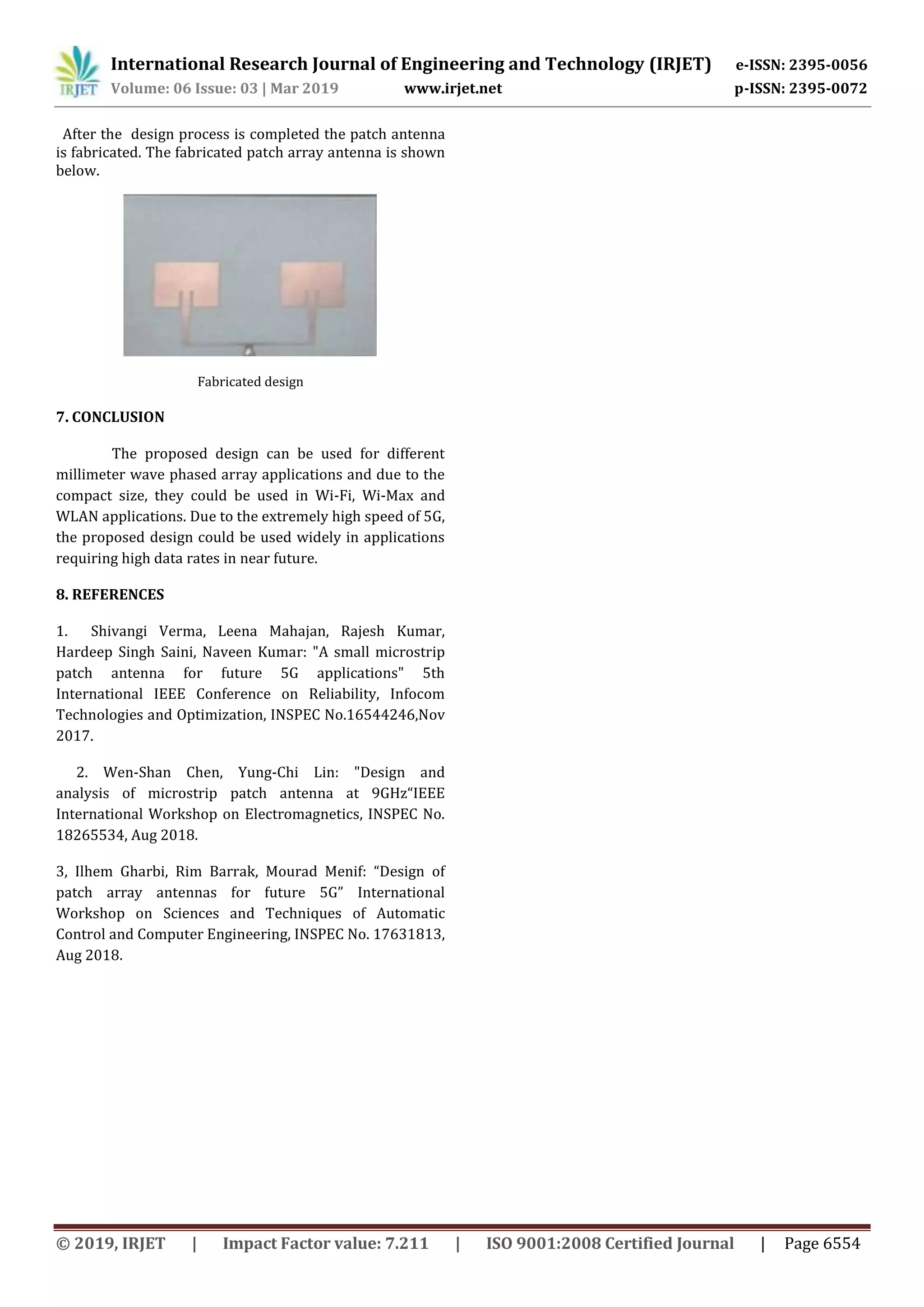 International Research Journal of Engineering and Technology (IRJET) e-ISSN: 2395-0056
Volume: 06 Issue: 03 | Mar 2019 www.irjet.net p-ISSN: 2395-0072
© 2019, IRJET | Impact Factor value: 7.211 | ISO 9001:2008 Certified Journal | Page 6554
After the design process is completed the patch antenna
is fabricated. The fabricated patch array antenna is shown
below.
Fabricated design
7. CONCLUSION
The proposed design can be used for different
millimeter wave phased array applications and due to the
compact size, they could be used in Wi-Fi, Wi-Max and
WLAN applications. Due to the extremely high speed of 5G,
the proposed design could be used widely in applications
requiring high data rates in near future.
8. REFERENCES
1. Shivangi Verma, Leena Mahajan, Rajesh Kumar,
Hardeep Singh Saini, Naveen Kumar: "A small microstrip
patch antenna for future 5G applications" 5th
International IEEE Conference on Reliability, Infocom
Technologies and Optimization, INSPEC No.16544246,Nov
2017.
2. Wen-Shan Chen, Yung-Chi Lin: "Design and
analysis of microstrip patch antenna at 9GHz“IEEE
International Workshop on Electromagnetics, INSPEC No.
18265534, Aug 2018.
3, Ilhem Gharbi, Rim Barrak, Mourad Menif: “Design of
patch array antennas for future 5G” International
Workshop on Sciences and Techniques of Automatic
Control and Computer Engineering, INSPEC No. 17631813,
Aug 2018.
 