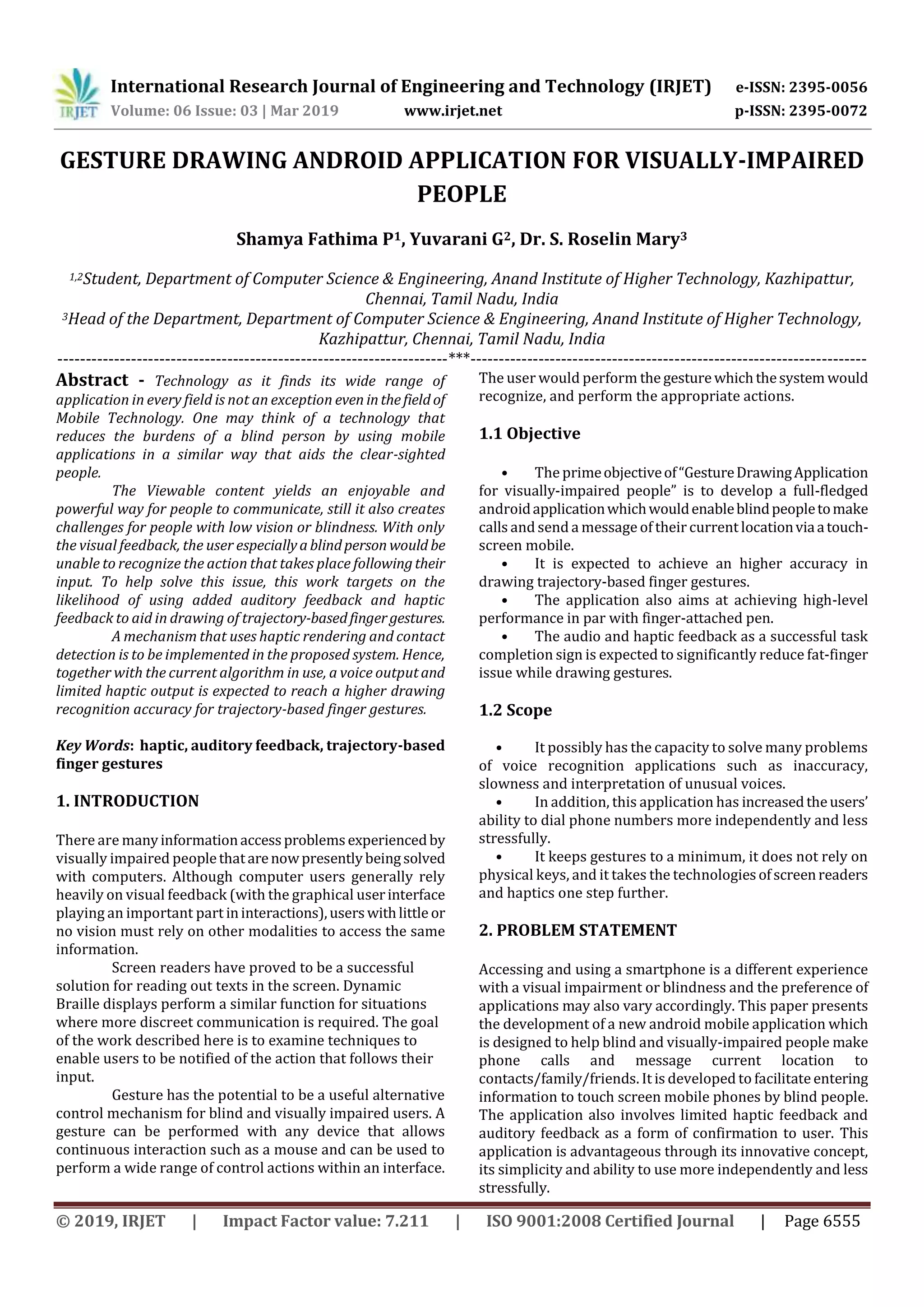 International Research Journal of Engineering and Technology (IRJET) e-ISSN: 2395-0056
Volume: 06 Issue: 03 | Mar 2019 www.irjet.net p-ISSN: 2395-0072
© 2019, IRJET | Impact Factor value: 7.211 | ISO 9001:2008 Certified Journal | Page 6555
GESTURE DRAWING ANDROID APPLICATION FOR VISUALLY-IMPAIRED
PEOPLE
Shamya Fathima P1, Yuvarani G2, Dr. S. Roselin Mary3
1,2Student, Department of Computer Science & Engineering, Anand Institute of Higher Technology, Kazhipattur,
Chennai, Tamil Nadu, India
3Head of the Department, Department of Computer Science & Engineering, Anand Institute of Higher Technology,
Kazhipattur, Chennai, Tamil Nadu, India
---------------------------------------------------------------------***----------------------------------------------------------------------
Abstract - Technology as it finds its wide range of
application in every field is not an exception even inthefieldof
Mobile Technology. One may think of a technology that
reduces the burdens of a blind person by using mobile
applications in a similar way that aids the clear-sighted
people.
The Viewable content yields an enjoyable and
powerful way for people to communicate, still it also creates
challenges for people with low vision or blindness. With only
the visual feedback, the user especiallyablindperson would be
unable to recognize the action that takes place followingtheir
input. To help solve this issue, this work targets on the
likelihood of using added auditory feedback and haptic
feedback to aid in drawing of trajectory-basedfingergestures.
A mechanism that uses haptic rendering and contact
detection is to be implemented in the proposed system. Hence,
together with the current algorithm in use, a voice outputand
limited haptic output is expected to reach a higher drawing
recognition accuracy for trajectory-based finger gestures.
Key Words: haptic, auditory feedback, trajectory-based
finger gestures
1. INTRODUCTION
There are manyinformationaccessproblemsexperiencedby
visually impaired peoplethatarenowpresentlybeingsolved
with computers. Although computer users generally rely
heavily on visual feedback (with the graphical userinterface
playing an important part ininteractions),userswithlittle or
no vision must rely on other modalities to access the same
information.
Screen readers have proved to be a successful
solution for reading out texts in the screen. Dynamic
Braille displays perform a similar function for situations
where more discreet communication is required. The goal
of the work described here is to examine techniques to
enable users to be notified of the action that follows their
input.
Gesture has the potential to be a useful alternative
control mechanism for blind and visually impaired users. A
gesture can be performed with any device that allows
continuous interaction such as a mouse and can be used to
perform a wide range of control actions within an interface.
The user would perform the gesturewhichthesystem would
recognize, and perform the appropriate actions.
1.1 Objective
• The primeobjectiveof“GestureDrawingApplication
for visually-impaired people” is to develop a full-fledged
androidapplicationwhichwouldenableblindpeopletomake
calls and send a message of their current locationviaatouch-
screen mobile.
• It is expected to achieve an higher accuracy in
drawing trajectory-based finger gestures.
• The application also aims at achieving high-level
performance in par with finger-attached pen.
• The audio and haptic feedback as a successful task
completion sign is expected to significantly reduce fat-finger
issue while drawing gestures.
1.2 Scope
• It possibly has the capacity to solve many problems
of voice recognition applications such as inaccuracy,
slowness and interpretation of unusual voices.
• In addition, this application has increasedtheusers’
ability to dial phone numbers more independently and less
stressfully.
• It keeps gestures to a minimum, it does not rely on
physical keys, and it takes the technologiesofscreenreaders
and haptics one step further.
2. PROBLEM STATEMENT
Accessing and using a smartphone is a different experience
with a visual impairment or blindness and the preference of
applications may also vary accordingly. This paper presents
the development of a new android mobile application which
is designed to help blind and visually-impaired people make
phone calls and message current location to
contacts/family/friends. It is developed to facilitateentering
information to touch screen mobile phones by blind people.
The application also involves limited haptic feedback and
auditory feedback as a form of confirmation to user. This
application is advantageous through its innovative concept,
its simplicity and ability to use more independently and less
stressfully.
 