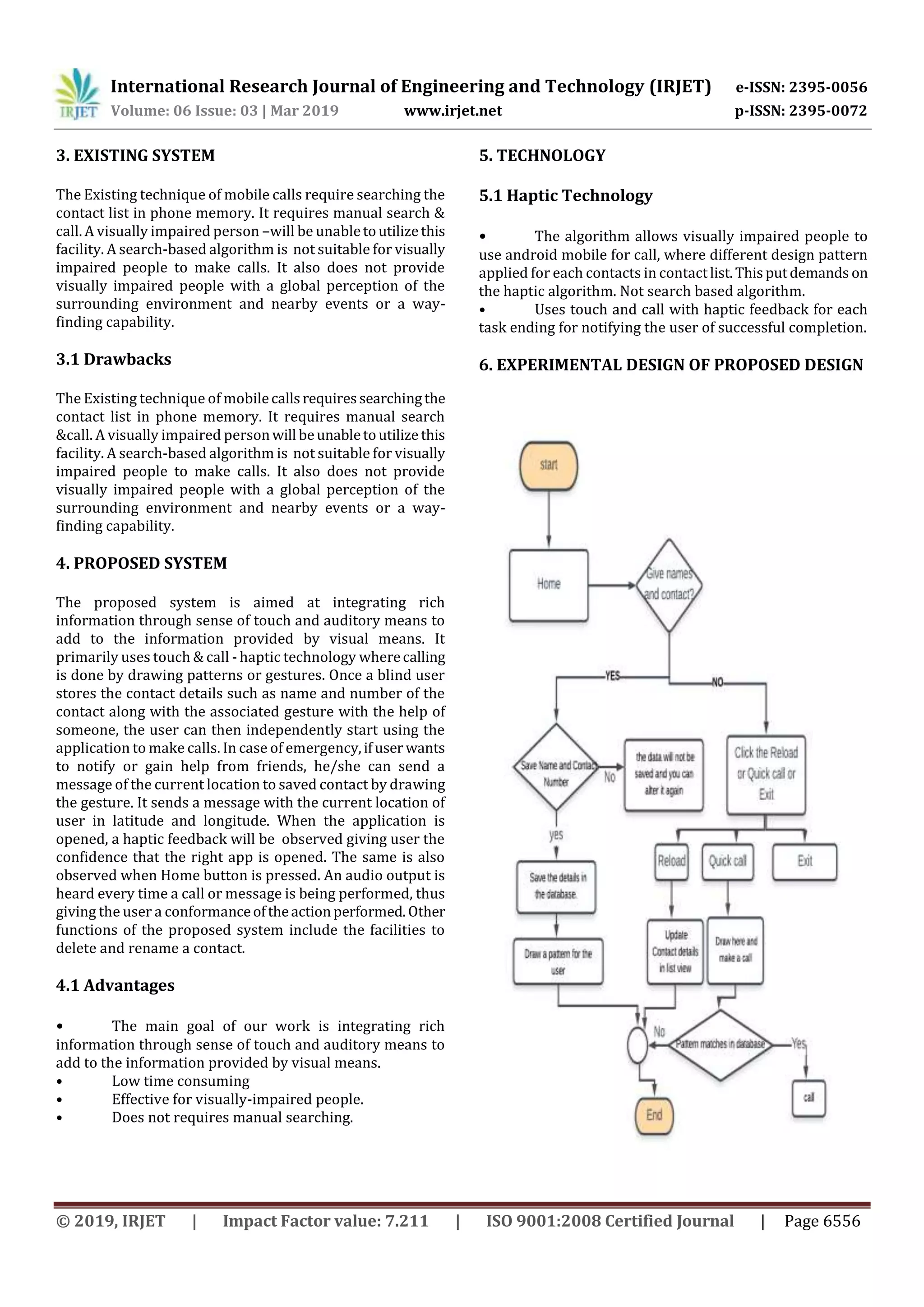 International Research Journal of Engineering and Technology (IRJET) e-ISSN: 2395-0056
Volume: 06 Issue: 03 | Mar 2019 www.irjet.net p-ISSN: 2395-0072
© 2019, IRJET | Impact Factor value: 7.211 | ISO 9001:2008 Certified Journal | Page 6556
3. EXISTING SYSTEM
The Existing technique of mobile calls require searching the
contact list in phone memory. It requires manual search &
call. A visually impaired person –will be unabletoutilizethis
facility. A search-based algorithm is not suitable for visually
impaired people to make calls. It also does not provide
visually impaired people with a global perception of the
surrounding environment and nearby events or a way-
finding capability.
3.1 Drawbacks
The Existing technique of mobilecallsrequiressearchingthe
contact list in phone memory. It requires manual search
&call. A visually impaired personwill beunabletoutilize this
facility. A search-based algorithm is not suitable for visually
impaired people to make calls. It also does not provide
visually impaired people with a global perception of the
surrounding environment and nearby events or a way-
finding capability.
4. PROPOSED SYSTEM
The proposed system is aimed at integrating rich
information through sense of touch and auditory means to
add to the information provided by visual means. It
primarily uses touch & call - haptic technology wherecalling
is done by drawing patterns or gestures. Once a blind user
stores the contact details such as name and number of the
contact along with the associated gesture with the help of
someone, the user can then independently start using the
application to make calls. In case of emergency,ifuser wants
to notify or gain help from friends, he/she can send a
message of the current location to saved contact by drawing
the gesture. It sends a message with the current location of
user in latitude and longitude. When the application is
opened, a haptic feedback will be observed giving user the
confidence that the right app is opened. The same is also
observed when Home button is pressed. An audio output is
heard every time a call or message is being performed, thus
giving the user a conformanceoftheactionperformed.Other
functions of the proposed system include the facilities to
delete and rename a contact.
4.1 Advantages
• The main goal of our work is integrating rich
information through sense of touch and auditory means to
add to the information provided by visual means.
• Low time consuming
• Effective for visually-impaired people.
• Does not requires manual searching.
5. TECHNOLOGY
5.1 Haptic Technology
• The algorithm allows visually impaired people to
use android mobile for call, where different design pattern
applied for each contacts in contactlist.Thisputdemands on
the haptic algorithm. Not search based algorithm.
• Uses touch and call with haptic feedback for each
task ending for notifying the user of successful completion.
6. EXPERIMENTAL DESIGN OF PROPOSED DESIGN
 