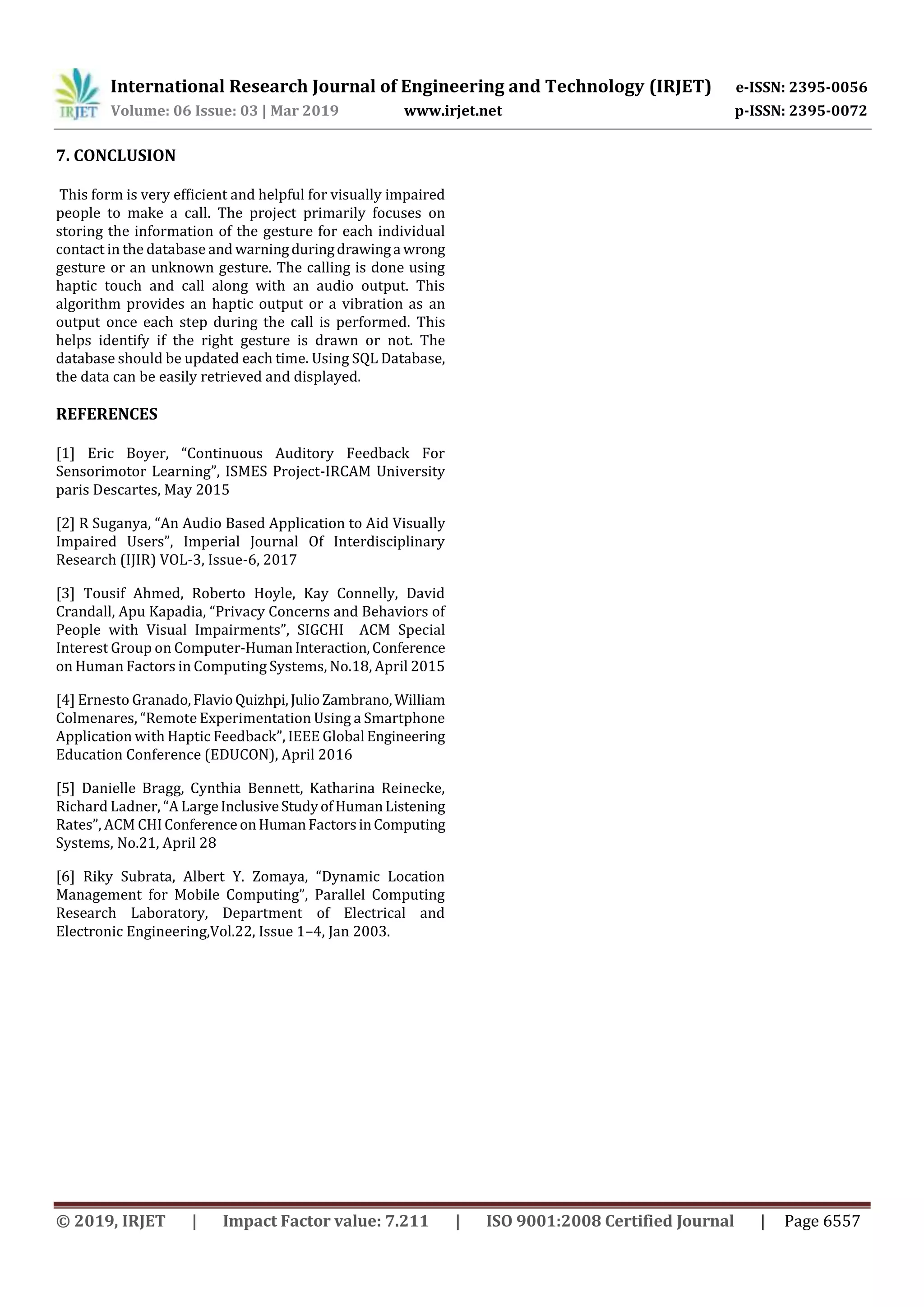 International Research Journal of Engineering and Technology (IRJET) e-ISSN: 2395-0056
Volume: 06 Issue: 03 | Mar 2019 www.irjet.net p-ISSN: 2395-0072
© 2019, IRJET | Impact Factor value: 7.211 | ISO 9001:2008 Certified Journal | Page 6557
7. CONCLUSION
This form is very efficient and helpful for visually impaired
people to make a call. The project primarily focuses on
storing the information of the gesture for each individual
contact in the database and warningduringdrawinga wrong
gesture or an unknown gesture. The calling is done using
haptic touch and call along with an audio output. This
algorithm provides an haptic output or a vibration as an
output once each step during the call is performed. This
helps identify if the right gesture is drawn or not. The
database should be updated each time. Using SQL Database,
the data can be easily retrieved and displayed.
REFERENCES
[1] Eric Boyer, “Continuous Auditory Feedback For
Sensorimotor Learning”, ISMES Project-IRCAM University
paris Descartes, May 2015
[2] R Suganya, “An Audio Based Application to Aid Visually
Impaired Users”, Imperial Journal Of Interdisciplinary
Research (IJIR) VOL-3, Issue-6, 2017
[3] Tousif Ahmed, Roberto Hoyle, Kay Connelly, David
Crandall, Apu Kapadia, “Privacy Concerns and Behaviors of
People with Visual Impairments”, SIGCHI ACM Special
Interest Group on Computer-HumanInteraction,Conference
on Human Factors in Computing Systems, No.18, April 2015
[4] Ernesto Granado,FlavioQuizhpi,JulioZambrano,William
Colmenares, “Remote Experimentation Using a Smartphone
Application with Haptic Feedback”, IEEE Global Engineering
Education Conference (EDUCON), April 2016
[5] Danielle Bragg, Cynthia Bennett, Katharina Reinecke,
Richard Ladner, “A LargeInclusiveStudyofHumanListening
Rates”, ACM CHIConference onHumanFactorsinComputing
Systems, No.21, April 28
[6] Riky Subrata, Albert Y. Zomaya, “Dynamic Location
Management for Mobile Computing”, Parallel Computing
Research Laboratory, Department of Electrical and
Electronic Engineering,Vol.22, Issue 1–4, Jan 2003.
 