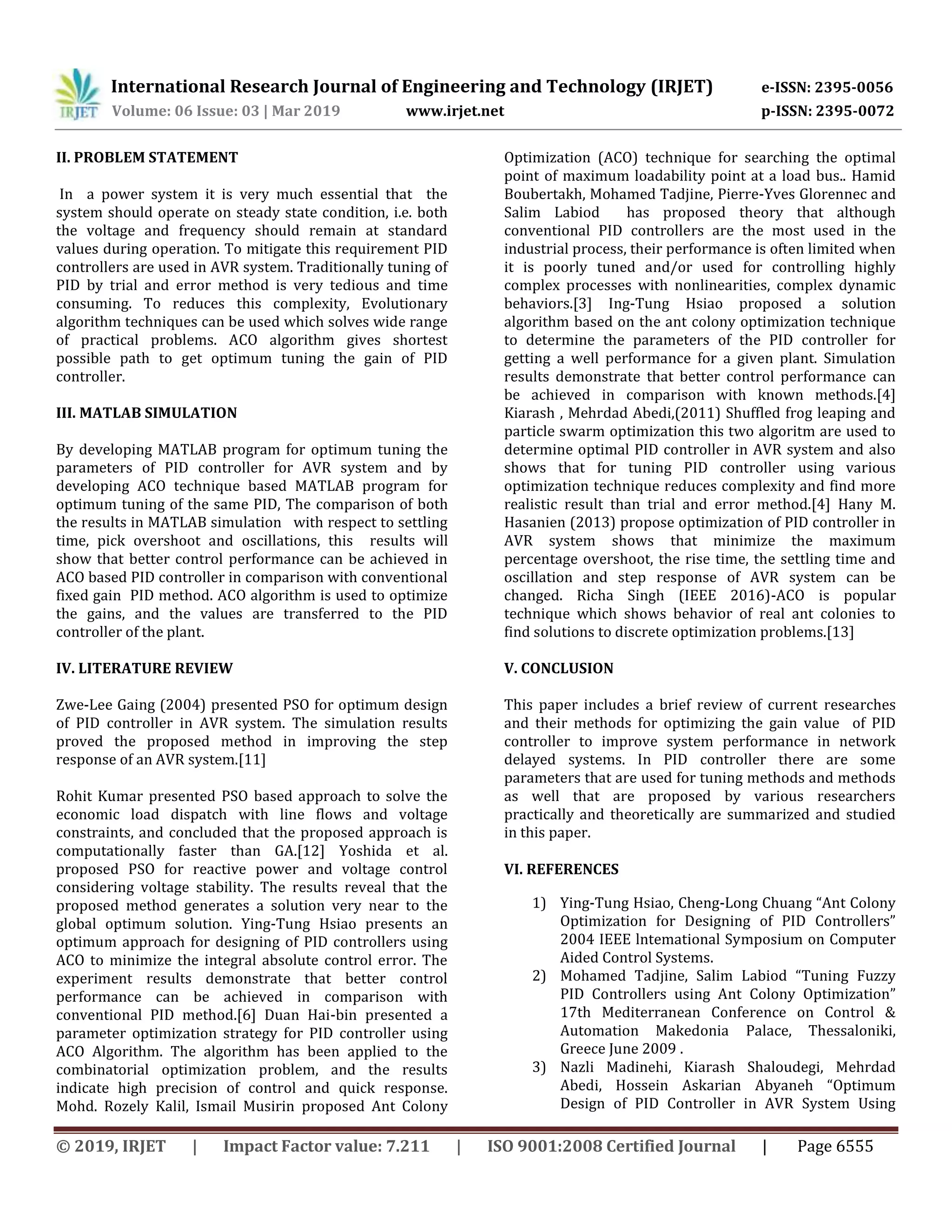 International Research Journal of Engineering and Technology (IRJET) e-ISSN: 2395-0056
Volume: 06 Issue: 03 | Mar 2019 www.irjet.net p-ISSN: 2395-0072
© 2019, IRJET | Impact Factor value: 7.211 | ISO 9001:2008 Certified Journal | Page 6555
II. PROBLEM STATEMENT
In a power system it is very much essential that the
system should operate on steady state condition, i.e. both
the voltage and frequency should remain at standard
values during operation. To mitigate this requirement PID
controllers are used in AVR system. Traditionally tuning of
PID by trial and error method is very tedious and time
consuming. To reduces this complexity, Evolutionary
algorithm techniques can be used which solves wide range
of practical problems. ACO algorithm gives shortest
possible path to get optimum tuning the gain of PID
controller.
III. MATLAB SIMULATION
By developing MATLAB program for optimum tuning the
parameters of PID controller for AVR system and by
developing ACO technique based MATLAB program for
optimum tuning of the same PID, The comparison of both
the results in MATLAB simulation with respect to settling
time, pick overshoot and oscillations, this results will
show that better control performance can be achieved in
ACO based PID controller in comparison with conventional
fixed gain PID method. ACO algorithm is used to optimize
the gains, and the values are transferred to the PID
controller of the plant.
IV. LITERATURE REVIEW
Zwe-Lee Gaing (2004) presented PSO for optimum design
of PID controller in AVR system. The simulation results
proved the proposed method in improving the step
response of an AVR system.[11]
Rohit Kumar presented PSO based approach to solve the
economic load dispatch with line flows and voltage
constraints, and concluded that the proposed approach is
computationally faster than GA.[12] Yoshida et al.
proposed PSO for reactive power and voltage control
considering voltage stability. The results reveal that the
proposed method generates a solution very near to the
global optimum solution. Ying-Tung Hsiao presents an
optimum approach for designing of PID controllers using
ACO to minimize the integral absolute control error. The
experiment results demonstrate that better control
performance can be achieved in comparison with
conventional PID method.[6] Duan Hai-bin presented a
parameter optimization strategy for PID controller using
ACO Algorithm. The algorithm has been applied to the
combinatorial optimization problem, and the results
indicate high precision of control and quick response.
Mohd. Rozely Kalil, Ismail Musirin proposed Ant Colony
Optimization (ACO) technique for searching the optimal
point of maximum loadability point at a load bus.. Hamid
Boubertakh, Mohamed Tadjine, Pierre-Yves Glorennec and
Salim Labiod has proposed theory that although
conventional PID controllers are the most used in the
industrial process, their performance is often limited when
it is poorly tuned and/or used for controlling highly
complex processes with nonlinearities, complex dynamic
behaviors.[3] Ing-Tung Hsiao proposed a solution
algorithm based on the ant colony optimization technique
to determine the parameters of the PID controller for
getting a well performance for a given plant. Simulation
results demonstrate that better control performance can
be achieved in comparison with known methods.[4]
Kiarash , Mehrdad Abedi,(2011) Shuffled frog leaping and
particle swarm optimization this two algoritm are used to
determine optimal PID controller in AVR system and also
shows that for tuning PID controller using various
optimization technique reduces complexity and find more
realistic result than trial and error method.[4] Hany M.
Hasanien (2013) propose optimization of PID controller in
AVR system shows that minimize the maximum
percentage overshoot, the rise time, the settling time and
oscillation and step response of AVR system can be
changed. Richa Singh (IEEE 2016)-ACO is popular
technique which shows behavior of real ant colonies to
find solutions to discrete optimization problems.[13]
V. CONCLUSION
This paper includes a brief review of current researches
and their methods for optimizing the gain value of PID
controller to improve system performance in network
delayed systems. In PID controller there are some
parameters that are used for tuning methods and methods
as well that are proposed by various researchers
practically and theoretically are summarized and studied
in this paper.
VI. REFERENCES
1) Ying-Tung Hsiao, Cheng-Long Chuang “Ant Colony
Optimization for Designing of PID Controllers”
2004 IEEE lntemational Symposium on Computer
Aided Control Systems.
2) Mohamed Tadjine, Salim Labiod “Tuning Fuzzy
PID Controllers using Ant Colony Optimization”
17th Mediterranean Conference on Control &
Automation Makedonia Palace, Thessaloniki,
Greece June 2009 .
3) Nazli Madinehi, Kiarash Shaloudegi, Mehrdad
Abedi, Hossein Askarian Abyaneh “Optimum
Design of PID Controller in AVR System Using
 