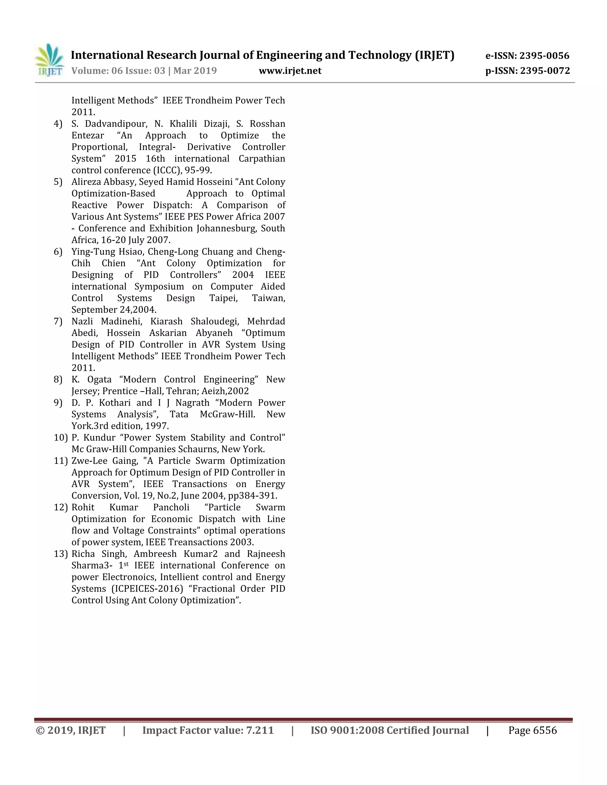 International Research Journal of Engineering and Technology (IRJET) e-ISSN: 2395-0056
Volume: 06 Issue: 03 | Mar 2019 www.irjet.net p-ISSN: 2395-0072
© 2019, IRJET | Impact Factor value: 7.211 | ISO 9001:2008 Certified Journal | Page 6556
Intelligent Methods” IEEE Trondheim Power Tech
2011.
4) S. Dadvandipour, N. Khalili Dizaji, S. Rosshan
Entezar “An Approach to Optimize the
Proportional, Integral- Derivative Controller
System” 2015 16th international Carpathian
control conference (ICCC), 95-99.
5) Alireza Abbasy, Seyed Hamid Hosseini “Ant Colony
Optimization-Based Approach to Optimal
Reactive Power Dispatch: A Comparison of
Various Ant Systems” IEEE PES Power Africa 2007
- Conference and Exhibition Johannesburg, South
Africa, 16-20 July 2007.
6) Ying-Tung Hsiao, Cheng-Long Chuang and Cheng-
Chih Chien “Ant Colony Optimization for
Designing of PID Controllers” 2004 IEEE
international Symposium on Computer Aided
Control Systems Design Taipei, Taiwan,
September 24,2004.
7) Nazli Madinehi, Kiarash Shaloudegi, Mehrdad
Abedi, Hossein Askarian Abyaneh “Optimum
Design of PID Controller in AVR System Using
Intelligent Methods” IEEE Trondheim Power Tech
2011.
8) K. Ogata “Modern Control Engineering” New
Jersey; Prentice –Hall, Tehran; Aeizh,2002
9) D. P. Kothari and I J Nagrath “Modern Power
Systems Analysis”, Tata McGraw-Hill. New
York.3rd edition, 1997.
10) P. Kundur “Power System Stability and Control”
Mc Graw-Hill Companies Schaurns, New York.
11) Zwe-Lee Gaing, "A Particle Swarm Optimization
Approach for Optimum Design of PID Controller in
AVR System”, IEEE Transactions on Energy
Conversion, Vol. 19, No.2, June 2004, pp384-391.
12) Rohit Kumar Pancholi “Particle Swarm
Optimization for Economic Dispatch with Line
flow and Voltage Constraints” optimal operations
of power system, IEEE Treansactions 2003.
13) Richa Singh, Ambreesh Kumar2 and Rajneesh
Sharma3- 1st IEEE international Conference on
power Electronoics, Intellient control and Energy
Systems (ICPEICES-2016) “Fractional Order PID
Control Using Ant Colony Optimization”.
 