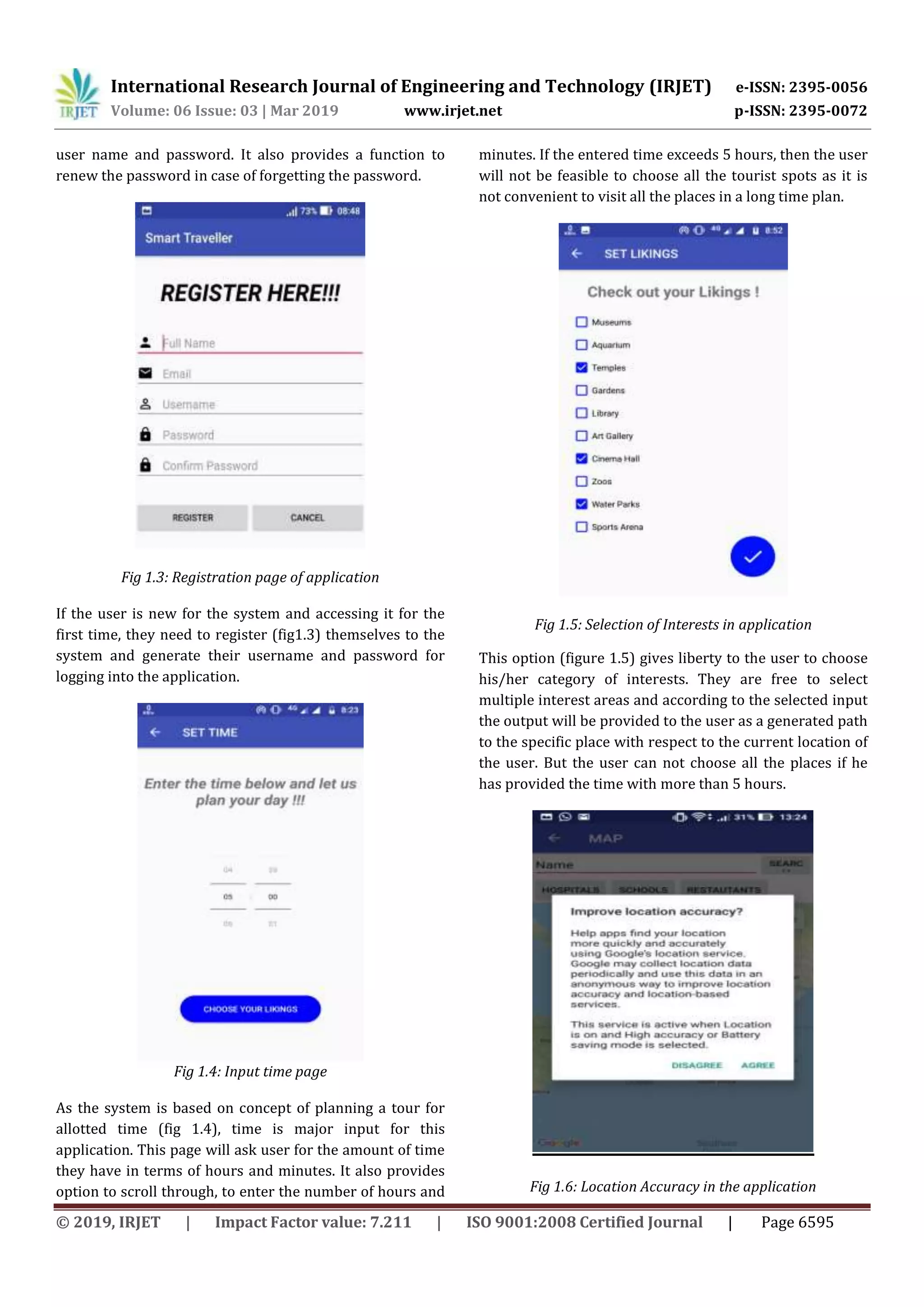 International Research Journal of Engineering and Technology (IRJET) e-ISSN: 2395-0056
Volume: 06 Issue: 03 | Mar 2019 www.irjet.net p-ISSN: 2395-0072
© 2019, IRJET | Impact Factor value: 7.211 | ISO 9001:2008 Certified Journal | Page 6595
user name and password. It also provides a function to
renew the password in case of forgetting the password.
Fig 1.3: Registration page of application
If the user is new for the system and accessing it for the
first time, they need to register (fig1.3) themselves to the
system and generate their username and password for
logging into the application.
Fig 1.4: Input time page
As the system is based on concept of planning a tour for
allotted time (fig 1.4), time is major input for this
application. This page will ask user for the amount of time
they have in terms of hours and minutes. It also provides
option to scroll through, to enter the number of hours and
minutes. If the entered time exceeds 5 hours, then the user
will not be feasible to choose all the tourist spots as it is
not convenient to visit all the places in a long time plan.
Fig 1.5: Selection of Interests in application
This option (figure 1.5) gives liberty to the user to choose
his/her category of interests. They are free to select
multiple interest areas and according to the selected input
the output will be provided to the user as a generated path
to the specific place with respect to the current location of
the user. But the user can not choose all the places if he
has provided the time with more than 5 hours.
Fig 1.6: Location Accuracy in the application
 