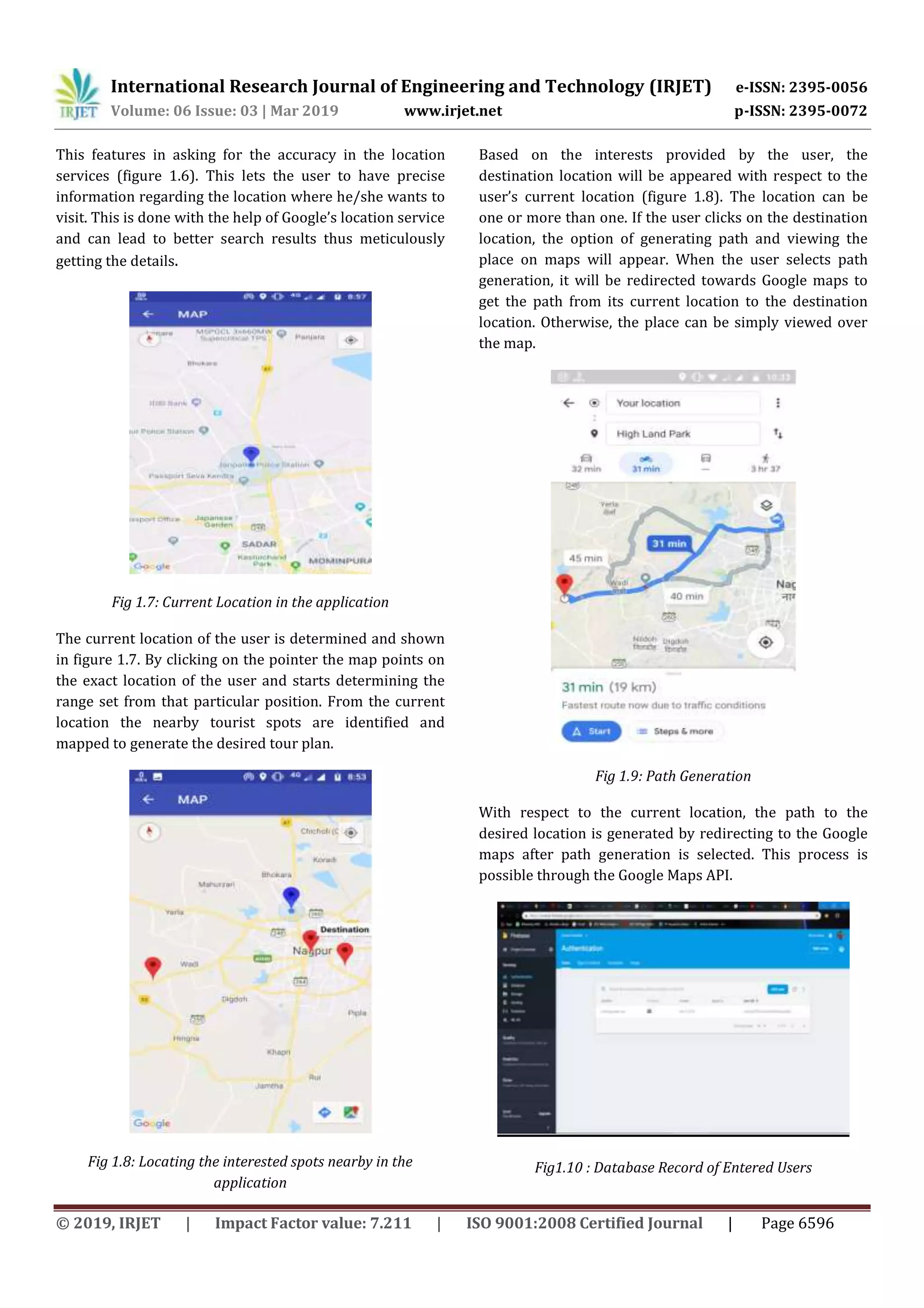 International Research Journal of Engineering and Technology (IRJET) e-ISSN: 2395-0056
Volume: 06 Issue: 03 | Mar 2019 www.irjet.net p-ISSN: 2395-0072
© 2019, IRJET | Impact Factor value: 7.211 | ISO 9001:2008 Certified Journal | Page 6596
This features in asking for the accuracy in the location
services (figure 1.6). This lets the user to have precise
information regarding the location where he/she wants to
visit. This is done with the help of Google’s location service
and can lead to better search results thus meticulously
getting the details.
Fig 1.7: Current Location in the application
The current location of the user is determined and shown
in figure 1.7. By clicking on the pointer the map points on
the exact location of the user and starts determining the
range set from that particular position. From the current
location the nearby tourist spots are identified and
mapped to generate the desired tour plan.
Fig 1.8: Locating the interested spots nearby in the
application
Based on the interests provided by the user, the
destination location will be appeared with respect to the
user’s current location (figure 1.8). The location can be
one or more than one. If the user clicks on the destination
location, the option of generating path and viewing the
place on maps will appear. When the user selects path
generation, it will be redirected towards Google maps to
get the path from its current location to the destination
location. Otherwise, the place can be simply viewed over
the map.
Fig 1.9: Path Generation
With respect to the current location, the path to the
desired location is generated by redirecting to the Google
maps after path generation is selected. This process is
possible through the Google Maps API.
Fig1.10 : Database Record of Entered Users
 
