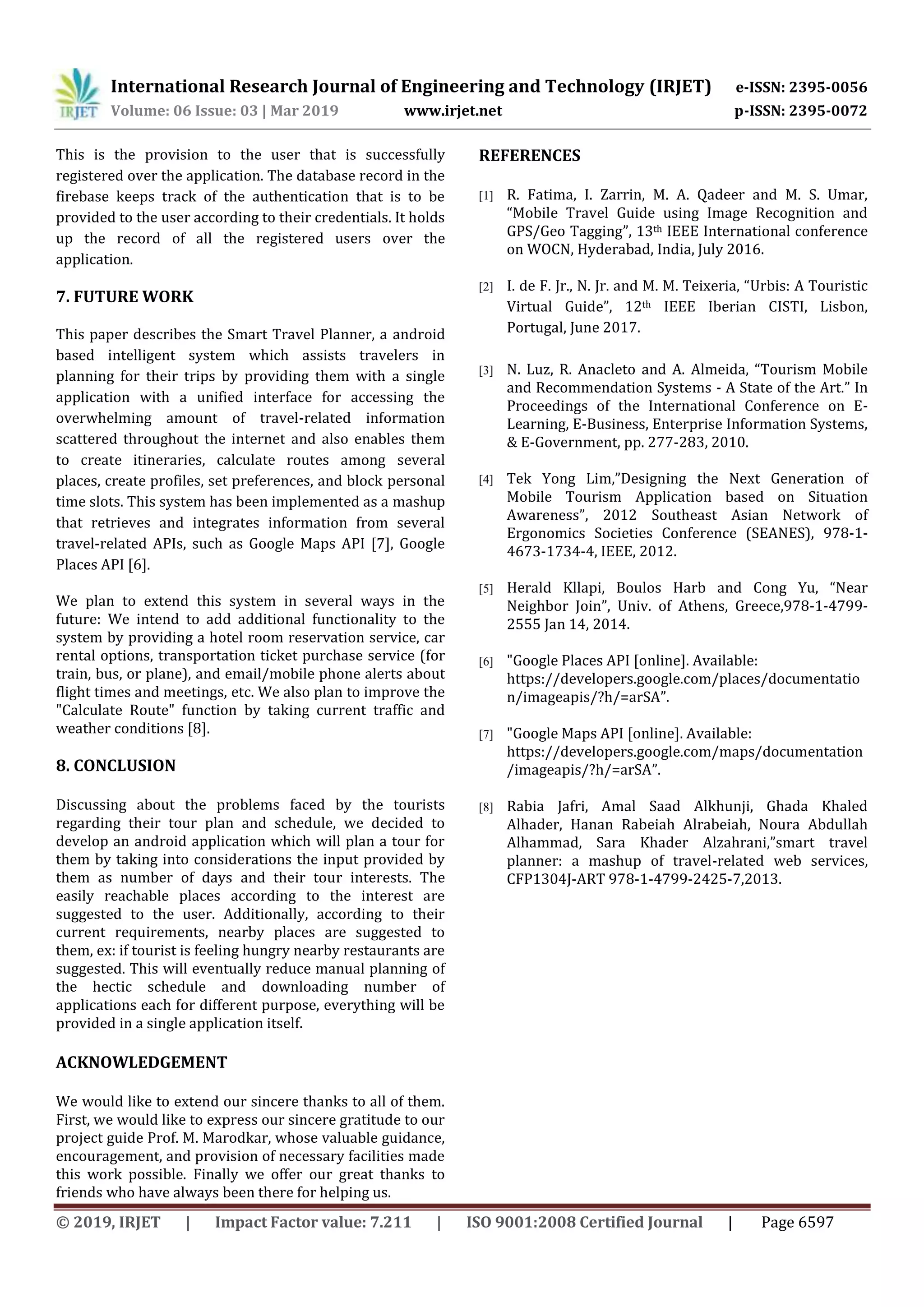 International Research Journal of Engineering and Technology (IRJET) e-ISSN: 2395-0056
Volume: 06 Issue: 03 | Mar 2019 www.irjet.net p-ISSN: 2395-0072
© 2019, IRJET | Impact Factor value: 7.211 | ISO 9001:2008 Certified Journal | Page 6597
This is the provision to the user that is successfully
registered over the application. The database record in the
firebase keeps track of the authentication that is to be
provided to the user according to their credentials. It holds
up the record of all the registered users over the
application.
7. FUTURE WORK
This paper describes the Smart Travel Planner, a android
based intelligent system which assists travelers in
planning for their trips by providing them with a single
application with a unified interface for accessing the
overwhelming amount of travel-related information
scattered throughout the internet and also enables them
to create itineraries, calculate routes among several
places, create profiles, set preferences, and block personal
time slots. This system has been implemented as a mashup
that retrieves and integrates information from several
travel-related APIs, such as Google Maps API [7], Google
Places API [6].
We plan to extend this system in several ways in the
future: We intend to add additional functionality to the
system by providing a hotel room reservation service, car
rental options, transportation ticket purchase service (for
train, bus, or plane), and email/mobile phone alerts about
flight times and meetings, etc. We also plan to improve the
"Calculate Route" function by taking current traffic and
weather conditions [8].
8. CONCLUSION
Discussing about the problems faced by the tourists
regarding their tour plan and schedule, we decided to
develop an android application which will plan a tour for
them by taking into considerations the input provided by
them as number of days and their tour interests. The
easily reachable places according to the interest are
suggested to the user. Additionally, according to their
current requirements, nearby places are suggested to
them, ex: if tourist is feeling hungry nearby restaurants are
suggested. This will eventually reduce manual planning of
the hectic schedule and downloading number of
applications each for different purpose, everything will be
provided in a single application itself.
ACKNOWLEDGEMENT
We would like to extend our sincere thanks to all of them.
First, we would like to express our sincere gratitude to our
project guide Prof. M. Marodkar, whose valuable guidance,
encouragement, and provision of necessary facilities made
this work possible. Finally we offer our great thanks to
friends who have always been there for helping us.
REFERENCES
[1] R. Fatima, I. Zarrin, M. A. Qadeer and M. S. Umar,
“Mobile Travel Guide using Image Recognition and
GPS/Geo Tagging”, 13th IEEE International conference
on WOCN, Hyderabad, India, July 2016.
[2] I. de F. Jr., N. Jr. and M. M. Teixeria, “Urbis: A Touristic
Virtual Guide”, 12th IEEE Iberian CISTI, Lisbon,
Portugal, June 2017.
[3] N. Luz, R. Anacleto and A. Almeida, “Tourism Mobile
and Recommendation Systems - A State of the Art.” In
Proceedings of the International Conference on E-
Learning, E-Business, Enterprise Information Systems,
& E-Government, pp. 277-283, 2010.
[4] Tek Yong Lim,”Designing the Next Generation of
Mobile Tourism Application based on Situation
Awareness”, 2012 Southeast Asian Network of
Ergonomics Societies Conference (SEANES), 978-1-
4673-1734-4, IEEE, 2012.
[5] Herald Kllapi, Boulos Harb and Cong Yu, “Near
Neighbor Join”, Univ. of Athens, Greece,978-1-4799-
2555 Jan 14, 2014.
[6] "Google Places API [online]. Available:
https://developers.google.com/places/documentatio
n/imageapis/?h/=arSA”.
[7] "Google Maps API [online]. Available:
https://developers.google.com/maps/documentation
/imageapis/?h/=arSA”.
[8] Rabia Jafri, Amal Saad Alkhunji, Ghada Khaled
Alhader, Hanan Rabeiah Alrabeiah, Noura Abdullah
Alhammad, Sara Khader Alzahrani,”smart travel
planner: a mashup of travel-related web services,
CFP1304J-ART 978-1-4799-2425-7,2013.
 