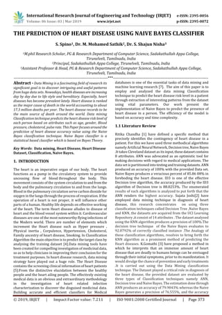 International Research Journal of Engineering and Technology (IRJET) e-ISSN: 2395-0056
Volume: 06 Issue: 03 | Mar 2019 www.irjet.net p-ISSN: 2395-0072
© 2019, IRJET | Impact Factor value: 7.211 | ISO 9001:2008 Certified Journal | Page 373
THE PREDICTION OF HEART DISEASE USING NAIVE BAYES CLASSIFIER
S. Spino1, Dr. M. Mohamed Sathik2, Dr. S. Shajun Nisha3
1M.phil Research Scholar, PG & Research Department of Computer Science, Sadakathullah Appa College,
Tirunelveli, Tamilnadu, India
2Principal, Sadakathullah Appa College, Tirunelveli, Tamilnadu, India
3Assistant Professor & Head, PG & Research Department of Computer Science, Sadakathullah Appa College,
Tirunelveli, Tamilnadu, India
---------------------------------------------------------------------***----------------------------------------------------------------------
Abstract - Data Mining is a fascinating field of research its
significant goal is to discover intriguing and useful patterns
from huge data sets. Nowadays, health diseasesareincreasing
day by day due to life style and hereditary. Especially, heart
diseases has become prevalent lately. Heart disease is ranked
as the major cause of death in the world accounting to about
17.3 million deaths per year. The heart disease records to be
the main source of death around the world. Data mining
Classification technique predicts the heart disease risk level of
each person based on attributes such as age, gender, Blood
pressure, cholesterol, pulserate. ThisPaper focusesaround the
prediction of heart disease accuracy value using the Naive
Bayes classification technique. Naive Bayes classifier is a
statistical based classifier which is based on Bayes Theory.
Key Words: Data mining, Heart Disease, Heart Disease
Dataset, Classification, Naive Bayes.
1. INTRODUCTION
The heart is an imperative organ of our body. The heart
functions as a pump in the circulatory system to provide
unceasing flow of blood throughout the body. This
movement consists of the system circulationtoandfrom the
body and the pulmonary circulation to and from the lungs.
Blood in the pulmonary circulation serve carbon dioxide for
oxygen in the lungs through the process of respiration. Ifthe
operation of a heart is not proper, it will influence other
parts of a human. Healthy life depends on effective working
of the heart. The term Heart disease alludes to disease of
heart and the blood vessel system within it. Cardiovascular
diseases are one of the most noteworthy flying infections of
the Modern world. There are number of elements which
increment the Heart disease such as Hyper pressure ,
Physical inertia , Corpulence, Hypertension, Cholesterol,
Family ancestry of heart disease, Smoking. In Classification
Algorithm the main objective is to predict the target class by
analysing the training dataset [4].Data mining tools have
been created for compelling investigation of medicinal data,
so as to help clinicians in improving their conclusion for the
treatment purposes. In heart disease research, data mining
strategy have played out a huge role. The Heart Disease
contains the screening clinical information of heart patients
[5].From the distinctive elucidation between the healthy
people and the heart ailing people. The effectively existing
medical data is an obvious and extraordinary methodology
in the investigation of heart related infection
characterization to discover the disguised medicinal data.
Building accurate and efficient classifiers for Medical
databases is one of the essential tasks of data mining and
machine learning research [7]. The aim of this paper is to
employ and analyzed the data mining Classification
technique to predict the heart disease risk level in a patient
through extraction of interesting patterns from the dataset
using vital parameters. Our work present the
implementation of Naive Bayes to predict the presence of
heart disease in a person. The efficiency of the model is
based on accuracy and time complexity.
1.1 Literature Review
Ritika Chandha [1] have defined a specific method that
precisely identifies the contingency of heart disease in a
patient. For this we have used three methodical algorithms
namely Artificial Neural Network, Decisiontree,NaiveBayes
.It takes Cleveland dataset as its input,thesedatasetcontains
8 attributes. ANN was advocated as an optimistic tool for
making decisions with regard to medical applications. The
data set is partitioned intotestingandtrainingdatasets.ANN
produced an accuracy of 100% with the provided Data set.
Naive Bayes produces a veracious percent of 85.86 08% in
foreboding the heart disease. ID3 is one of the effective
Decision tree algorithm, the accuracy produced by the ID3
algorithm of Decision tree is 88.0253%. The enumerated
results of each algorithms is analyzed to put forth that the
ANN renders the highest accuracy. Sujata Joshi[2] have
employed data mining technique in diagnosis of heart
disease, this research concentrates on using three
classification techniques called Decision Tree ,Naïve Bayes
and KNN, the datasets are acquired from the UCI Learning
Repository ,it consist of 14 attributes . The dataset analyzed
using the KNN algorithm produces a precision of 100%.The
decision tree technique of the Naive Bayes evaluates to
92.0792% of correctly classified instance .The Analogy of
these classification algorithms, resolves to bring forth the
KNN algorithm as a prominent method of predicting the
Heart diseases. K.Gomathi [3] have proposed a method in
which he interprets that an immense amount of heart
disease that are deadly to humans beings can be envisaged
through their initial symptoms, prior to its manifestation. It
would divulge the chanceof preventionandearlytreatments
.It is carried out using the Data Mining classification
technique. The Dataset played a critical role in diagnosis of
the heart disease, the provided dataset are evaluated by
three types of Classification techniques namely ANN,
Decision tree and Naive Bayes. The estimation donethrough
ANN produces an accuracy of 79.9043% whereas the Naive
Bayes generates a precision of 76.555%, and the accuracy
 