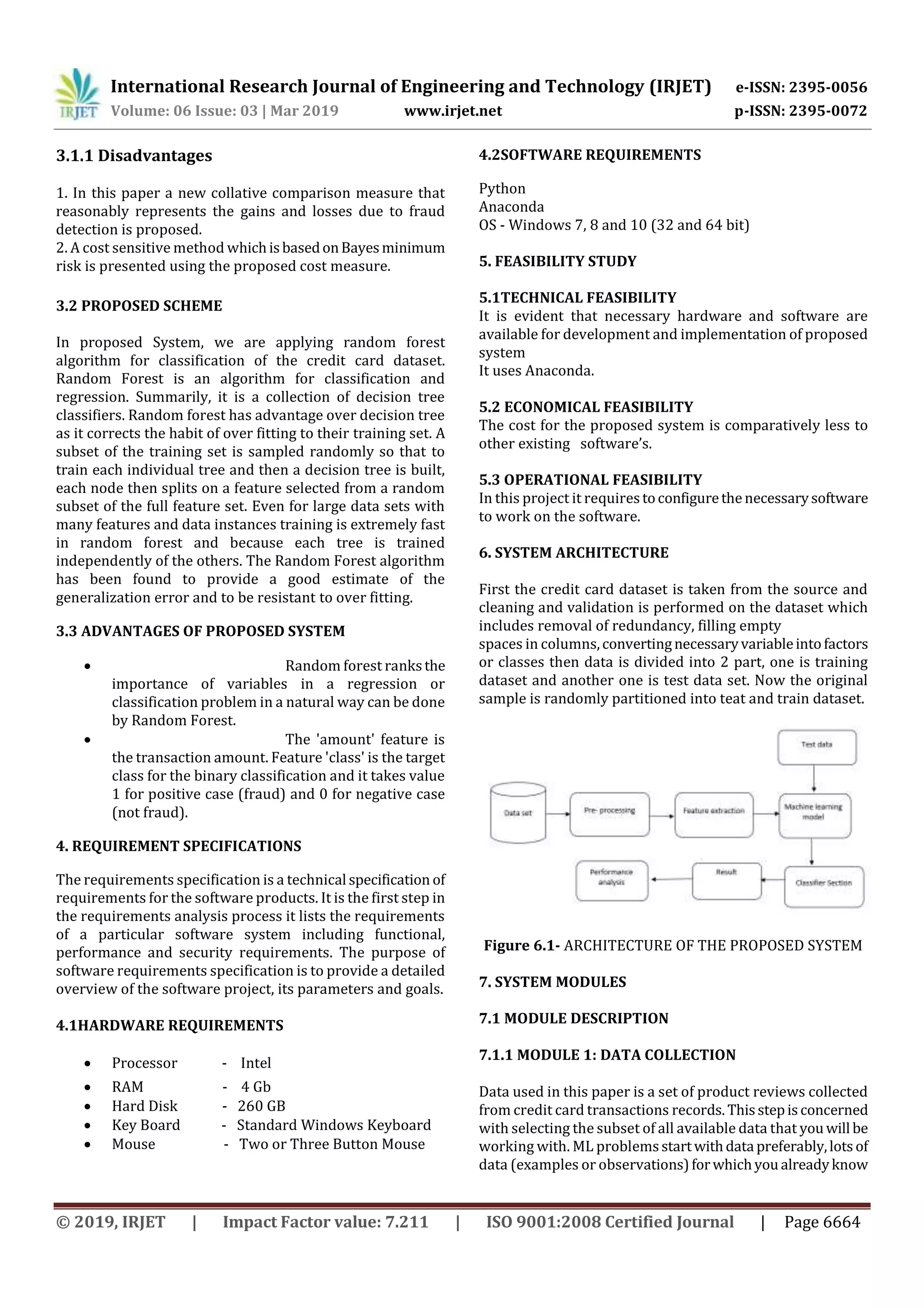 International Research Journal of Engineering and Technology (IRJET) e-ISSN: 2395-0056
Volume: 06 Issue: 03 | Mar 2019 www.irjet.net p-ISSN: 2395-0072
© 2019, IRJET | Impact Factor value: 7.211 | ISO 9001:2008 Certified Journal | Page 6664
3.1.1 Disadvantages
1. In this paper a new collative comparison measure that
reasonably represents the gains and losses due to fraud
detection is proposed.
2. A cost sensitive method whichisbasedonBayesminimum
risk is presented using the proposed cost measure.
3.2 PROPOSED SCHEME
In proposed System, we are applying random forest
algorithm for classification of the credit card dataset.
Random Forest is an algorithm for classification and
regression. Summarily, it is a collection of decision tree
classifiers. Random forest has advantage over decision tree
as it corrects the habit of over fitting to their training set. A
subset of the training set is sampled randomly so that to
train each individual tree and then a decision tree is built,
each node then splits on a feature selected from a random
subset of the full feature set. Even for large data sets with
many features and data instances training is extremely fast
in random forest and because each tree is trained
independently of the others. The Random Forest algorithm
has been found to provide a good estimate of the
generalization error and to be resistant to over fitting.
3.3 ADVANTAGES OF PROPOSED SYSTEM
 Random forest ranksthe
importance of variables in a regression or
classification problem in a natural way can be done
by Random Forest.
 The 'amount' feature is
the transaction amount. Feature 'class' is the target
class for the binary classification and it takes value
1 for positive case (fraud) and 0 for negative case
(not fraud).
4. REQUIREMENT SPECIFICATIONS
The requirements specification is a technical specification of
requirements for the software products. It is the first step in
the requirements analysis process it lists the requirements
of a particular software system including functional,
performance and security requirements. The purpose of
software requirements specification is to provide a detailed
overview of the software project, its parameters and goals.
4.1HARDWARE REQUIREMENTS
 Processor - Intel
 RAM - 4 Gb
 Hard Disk - 260 GB
 Key Board - Standard Windows Keyboard
 Mouse - Two or Three Button Mouse
4.2SOFTWARE REQUIREMENTS
Python
Anaconda
OS - Windows 7, 8 and 10 (32 and 64 bit)
5. FEASIBILITY STUDY
5.1TECHNICAL FEASIBILITY
It is evident that necessary hardware and software are
available for development and implementation of proposed
system
It uses Anaconda.
5.2 ECONOMICAL FEASIBILITY
The cost for the proposed system is comparatively less to
other existing software’s.
5.3 OPERATIONAL FEASIBILITY
In this project it requirestoconfigurethenecessarysoftware
to work on the software.
6. SYSTEM ARCHITECTURE
First the credit card dataset is taken from the source and
cleaning and validation is performed on the dataset which
includes removal of redundancy, filling empty
spaces in columns,convertingnecessaryvariableintofactors
or classes then data is divided into 2 part, one is training
dataset and another one is test data set. Now the original
sample is randomly partitioned into teat and train dataset.
Figure 6.1- ARCHITECTURE OF THE PROPOSED SYSTEM
7. SYSTEM MODULES
7.1 MODULE DESCRIPTION
7.1.1 MODULE 1: DATA COLLECTION
Data used in this paper is a set of product reviews collected
from credit card transactions records. Thisstepisconcerned
with selecting the subset of all available data that youwill be
working with. ML problemsstartwithdata preferably,lotsof
data (examples or observations)forwhichyoualreadyknow
 