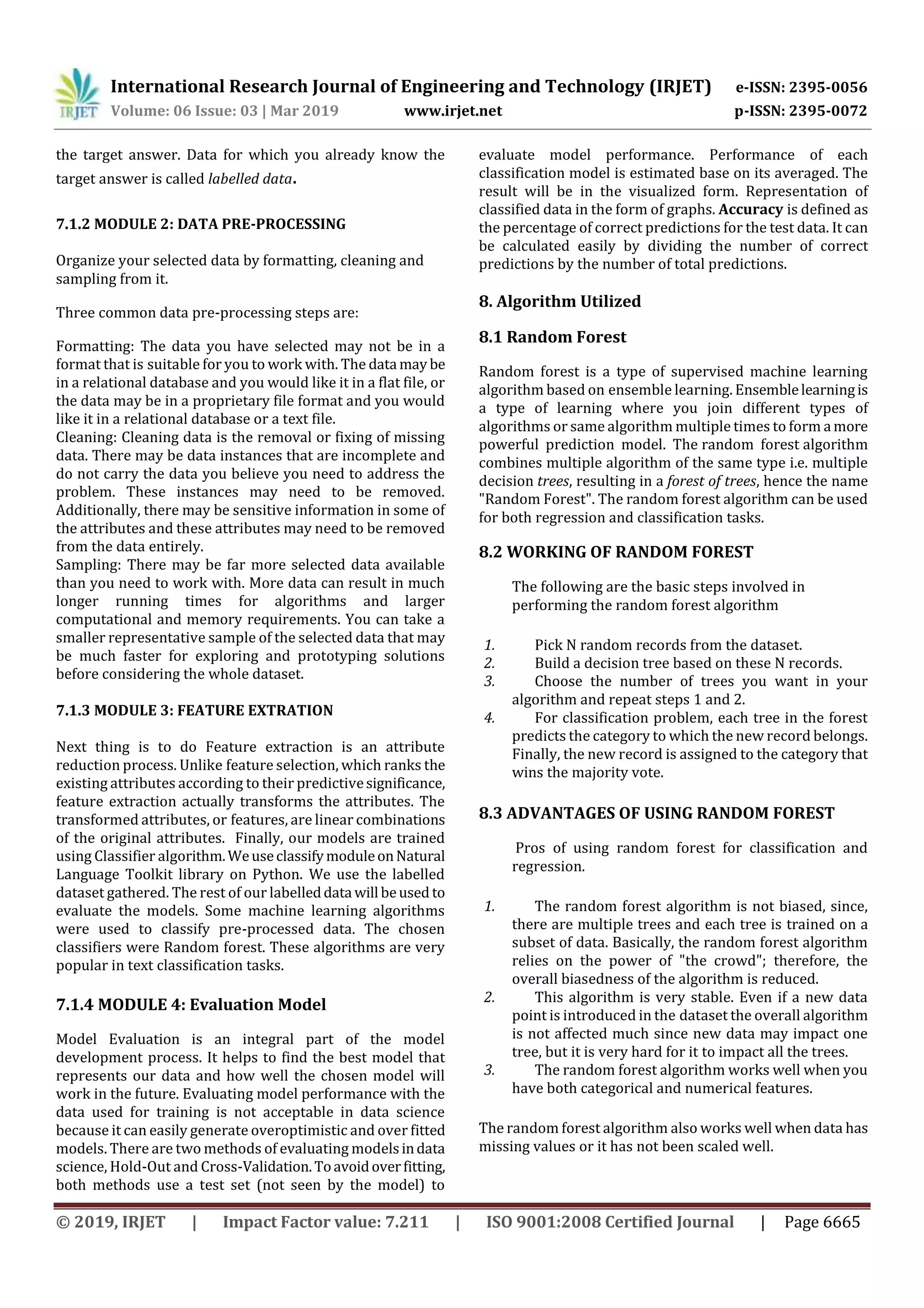 International Research Journal of Engineering and Technology (IRJET) e-ISSN: 2395-0056
Volume: 06 Issue: 03 | Mar 2019 www.irjet.net p-ISSN: 2395-0072
© 2019, IRJET | Impact Factor value: 7.211 | ISO 9001:2008 Certified Journal | Page 6665
the target answer. Data for which you already know the
target answer is called labelled data.
7.1.2 MODULE 2: DATA PRE-PROCESSING
Organize your selected data by formatting, cleaning and
sampling from it.
Three common data pre-processing steps are:
Formatting: The data you have selected may not be in a
format that is suitable for you to work with. The data may be
in a relational database and you would like it in a flat file, or
the data may be in a proprietary file format and you would
like it in a relational database or a text file.
Cleaning: Cleaning data is the removal or fixing of missing
data. There may be data instances that are incomplete and
do not carry the data you believe you need to address the
problem. These instances may need to be removed.
Additionally, there may be sensitive information in some of
the attributes and these attributes may need to be removed
from the data entirely.
Sampling: There may be far more selected data available
than you need to work with. More data can result in much
longer running times for algorithms and larger
computational and memory requirements. You can take a
smaller representative sample of the selected data that may
be much faster for exploring and prototyping solutions
before considering the whole dataset.
7.1.3 MODULE 3: FEATURE EXTRATION
Next thing is to do Feature extraction is an attribute
reduction process. Unlike feature selection, which ranks the
existing attributes according to their predictivesignificance,
feature extraction actually transforms the attributes. The
transformed attributes, or features, are linear combinations
of the original attributes. Finally, our models are trained
using Classifier algorithm.WeuseclassifymoduleonNatural
Language Toolkit library on Python. We use the labelled
dataset gathered. The rest of our labelleddata will beused to
evaluate the models. Some machine learning algorithms
were used to classify pre-processed data. The chosen
classifiers were Random forest. These algorithms are very
popular in text classification tasks.
7.1.4 MODULE 4: Evaluation Model
Model Evaluation is an integral part of the model
development process. It helps to find the best model that
represents our data and how well the chosen model will
work in the future. Evaluating model performance with the
data used for training is not acceptable in data science
because it can easily generate overoptimistic and over fitted
models. There are two methods of evaluating modelsindata
science, Hold-Out and Cross-Validation.Toavoidoverfitting,
both methods use a test set (not seen by the model) to
evaluate model performance. Performance of each
classification model is estimated base on its averaged. The
result will be in the visualized form. Representation of
classified data in the form of graphs. Accuracy is defined as
the percentage of correct predictions for the test data. It can
be calculated easily by dividing the number of correct
predictions by the number of total predictions.
8. Algorithm Utilized
8.1 Random Forest
Random forest is a type of supervised machine learning
algorithm based on ensemble learning. Ensemblelearningis
a type of learning where you join different types of
algorithms or same algorithm multiple times to form a more
powerful prediction model. The random forest algorithm
combines multiple algorithm of the same type i.e. multiple
decision trees, resulting in a forest of trees, hence the name
"Random Forest". The random forest algorithm can be used
for both regression and classification tasks.
8.2 WORKING OF RANDOM FOREST
The following are the basic steps involved in
performing the random forest algorithm
1. Pick N random records from the dataset.
2. Build a decision tree based on these N records.
3. Choose the number of trees you want in your
algorithm and repeat steps 1 and 2.
4. For classification problem, each tree in the forest
predicts the category to which the new record belongs.
Finally, the new record is assigned to the category that
wins the majority vote.
8.3 ADVANTAGES OF USING RANDOM FOREST
Pros of using random forest for classification and
regression.
1. The random forest algorithm is not biased, since,
there are multiple trees and each tree is trained on a
subset of data. Basically, the random forest algorithm
relies on the power of "the crowd"; therefore, the
overall biasedness of the algorithm is reduced.
2. This algorithm is very stable. Even if a new data
point is introduced in the dataset the overall algorithm
is not affected much since new data may impact one
tree, but it is very hard for it to impact all the trees.
3. The random forest algorithm works well when you
have both categorical and numerical features.
The random forest algorithm also works well when data has
missing values or it has not been scaled well.
 