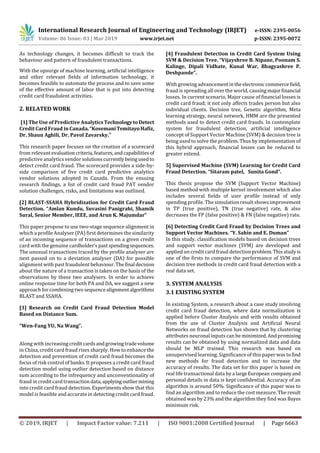 International Research Journal of Engineering and Technology (IRJET) e-ISSN: 2395-0056
Volume: 06 Issue: 03 | Mar 2019 www.irjet.net p-ISSN: 2395-0072
© 2019, IRJET | Impact Factor value: 7.211 | ISO 9001:2008 Certified Journal | Page 6663
As technology changes, it becomes difficult to track the
behaviour and pattern of fraudulent transactions.
With the upsurge of machine learning, artificial intelligence
and other relevant fields of information technology, it
becomes feasible to automate the process and to save some
of the effective amount of labor that is put into detecting
credit card fraudulent activities.
2. RELATED WORK
[1] The Use of Predictive AnalyticsTechnologytoDetect
Credit Card Fraud in Canada.“KosemaniTemitayoHafiz,
Dr. Shaun Aghili, Dr. Pavol Zavarsky.”
This research paper focuses on the creation of a scorecard
from relevant evaluationcriteria,features,andcapabilitiesof
predictive analytics vendor solutionscurrentlybeingusedto
detect credit card fraud. The scorecard provides a side-by-
side comparison of five credit card predictive analytics
vendor solutions adopted in Canada. From the ensuing
research findings, a list of credit card fraud PAT vendor
solution challenges, risks, and limitations was outlined.
[2] BLAST-SSAHA Hybridization for Credit Card Fraud
Detection. “Amlan Kundu, Suvasini Panigrahi, Shamik
Sural, Senior Member, IEEE, and Arun K. Majumdar”
This paper propose to use two-stage sequence alignment in
which a profile Analyser (PA) first determines the similarity
of an incoming sequence of transactions on a given credit
card with the genuine cardholder’spastspendingsequences.
The unusual transactions traced by the profile analyser are
next passed on to a deviation analyser (DA) for possible
alignment with past fraudulent behaviour. Thefinal decision
about the nature of a transaction is taken on the basis of the
observations by these two analysers. In order to achieve
online response time for both PA and DA, we suggest a new
approach for combining two sequencealignmentalgorithms
BLAST and SSAHA.
[3] Research on Credit Card Fraud Detection Model
Based on Distance Sum.
“Wen-Fang YU, Na Wang”.
Along with increasingcredit cardsandgrowingtradevolume
in China, credit card fraud rises sharply. How to enhance the
detection and prevention of credit card fraud becomes the
focus of risk control of banks. It proposes a credit card fraud
detection model using outlier detection based on distance
sum according to the infrequency and unconventionality of
fraud in credit card transaction data,applyingoutliermining
into credit card fraud detection. Experiments show that this
model is feasible and accurate in detecting credit card fraud.
[4] Fraudulent Detection in Credit Card System Using
SVM & Decision Tree. “Vijayshree B. Nipane, Poonam S.
Kalinge, Dipali Vidhate, Kunal War, Bhagyashree P.
Deshpande”.
With growing advancementinthe electroniccommercefield,
fraud is spreading all over the world, causingmajorfinancial
losses. In current scenario, Major cause of financial losses is
credit card fraud; it not only affects trades person but also
individual clients. Decision tree, Genetic algorithm, Meta
learning strategy, neural network, HMM are the presented
methods used to detect credit card frauds. In contemplate
system for fraudulent detection, artificial intelligence
concept of Support Vector Machine (SVM) & decision tree is
being used to solve the problem. Thus by implementation of
this hybrid approach, financial losses can be reduced to
greater extend.
5] Supervised Machine (SVM) Learning for Credit Card
Fraud Detection. “Sitaram patel, Sunita Gond”.
This thesis propose the SVM (Support Vector Machine)
based method with multiple kernel involvement which also
includes several fields of user profile instead of only
spending profile. The simulation result shows improvement
in TP (true positive), TN (true negative) rate, & also
decreases the FP (false positive) & FN (false negative) rate.
[6] Detecting Credit Card Fraud by Decision Trees and
Support Vector Machines. “Y. Sahin and E. Duman”
In this study, classification models based on decision trees
and support vector machines (SVM) are developed and
applied on credit card fraud detection problem.Thisstudyis
one of the firsts to compare the performance of SVM and
decision tree methods in credit card fraud detection with a
real data set.
3. SYSTEM ANALYSIS
3.1 EXISTING SYSTEM
In existing System, a research about a case study involving
credit card fraud detection, where data normalization is
applied before Cluster Analysis and with results obtained
from the use of Cluster Analysis and Artificial Neural
Networks on fraud detection has shown that by clustering
attributes neuronal inputs can be minimized.Andpromising
results can be obtained by using normalized data and data
should be MLP trained. This research was based on
unsupervised learning. Significance of this paper was tofind
new methods for fraud detection and to increase the
accuracy of results. The data set for this paper is based on
real life transactional data by a largeEuropean companyand
personal details in data is kept confidential. Accuracy of an
algorithm is around 50%. Significance of this paper was to
find an algorithm and to reduce the cost measure. The result
obtained was by 23% and the algorithm they find was Bayes
minimum risk.
 