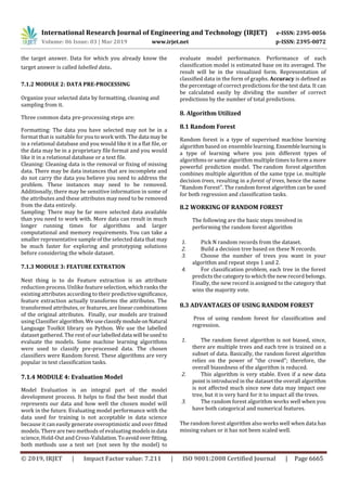 International Research Journal of Engineering and Technology (IRJET) e-ISSN: 2395-0056
Volume: 06 Issue: 03 | Mar 2019 www.irjet.net p-ISSN: 2395-0072
© 2019, IRJET | Impact Factor value: 7.211 | ISO 9001:2008 Certified Journal | Page 6665
the target answer. Data for which you already know the
target answer is called labelled data.
7.1.2 MODULE 2: DATA PRE-PROCESSING
Organize your selected data by formatting, cleaning and
sampling from it.
Three common data pre-processing steps are:
Formatting: The data you have selected may not be in a
format that is suitable for you to work with. The data may be
in a relational database and you would like it in a flat file, or
the data may be in a proprietary file format and you would
like it in a relational database or a text file.
Cleaning: Cleaning data is the removal or fixing of missing
data. There may be data instances that are incomplete and
do not carry the data you believe you need to address the
problem. These instances may need to be removed.
Additionally, there may be sensitive information in some of
the attributes and these attributes may need to be removed
from the data entirely.
Sampling: There may be far more selected data available
than you need to work with. More data can result in much
longer running times for algorithms and larger
computational and memory requirements. You can take a
smaller representative sample of the selected data that may
be much faster for exploring and prototyping solutions
before considering the whole dataset.
7.1.3 MODULE 3: FEATURE EXTRATION
Next thing is to do Feature extraction is an attribute
reduction process. Unlike feature selection, which ranks the
existing attributes according to their predictivesignificance,
feature extraction actually transforms the attributes. The
transformed attributes, or features, are linear combinations
of the original attributes. Finally, our models are trained
using Classifier algorithm.WeuseclassifymoduleonNatural
Language Toolkit library on Python. We use the labelled
dataset gathered. The rest of our labelleddata will beused to
evaluate the models. Some machine learning algorithms
were used to classify pre-processed data. The chosen
classifiers were Random forest. These algorithms are very
popular in text classification tasks.
7.1.4 MODULE 4: Evaluation Model
Model Evaluation is an integral part of the model
development process. It helps to find the best model that
represents our data and how well the chosen model will
work in the future. Evaluating model performance with the
data used for training is not acceptable in data science
because it can easily generate overoptimistic and over fitted
models. There are two methods of evaluating modelsindata
science, Hold-Out and Cross-Validation.Toavoidoverfitting,
both methods use a test set (not seen by the model) to
evaluate model performance. Performance of each
classification model is estimated base on its averaged. The
result will be in the visualized form. Representation of
classified data in the form of graphs. Accuracy is defined as
the percentage of correct predictions for the test data. It can
be calculated easily by dividing the number of correct
predictions by the number of total predictions.
8. Algorithm Utilized
8.1 Random Forest
Random forest is a type of supervised machine learning
algorithm based on ensemble learning. Ensemblelearningis
a type of learning where you join different types of
algorithms or same algorithm multiple times to form a more
powerful prediction model. The random forest algorithm
combines multiple algorithm of the same type i.e. multiple
decision trees, resulting in a forest of trees, hence the name
"Random Forest". The random forest algorithm can be used
for both regression and classification tasks.
8.2 WORKING OF RANDOM FOREST
The following are the basic steps involved in
performing the random forest algorithm
1. Pick N random records from the dataset.
2. Build a decision tree based on these N records.
3. Choose the number of trees you want in your
algorithm and repeat steps 1 and 2.
4. For classification problem, each tree in the forest
predicts the category to which the new record belongs.
Finally, the new record is assigned to the category that
wins the majority vote.
8.3 ADVANTAGES OF USING RANDOM FOREST
Pros of using random forest for classification and
regression.
1. The random forest algorithm is not biased, since,
there are multiple trees and each tree is trained on a
subset of data. Basically, the random forest algorithm
relies on the power of "the crowd"; therefore, the
overall biasedness of the algorithm is reduced.
2. This algorithm is very stable. Even if a new data
point is introduced in the dataset the overall algorithm
is not affected much since new data may impact one
tree, but it is very hard for it to impact all the trees.
3. The random forest algorithm works well when you
have both categorical and numerical features.
The random forest algorithm also works well when data has
missing values or it has not been scaled well.
 