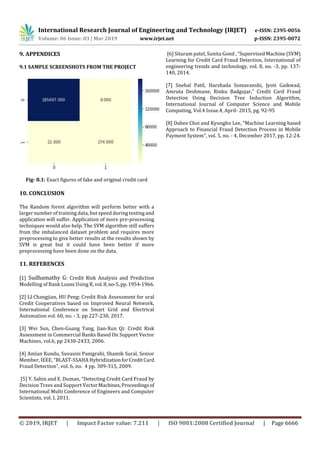 International Research Journal of Engineering and Technology (IRJET) e-ISSN: 2395-0056
Volume: 06 Issue: 03 | Mar 2019 www.irjet.net p-ISSN: 2395-0072
© 2019, IRJET | Impact Factor value: 7.211 | ISO 9001:2008 Certified Journal | Page 6666
9. APPENDICES
9.1 SAMPLE SCREENSHOTS FROM THE PROJECT
Fig- 8.1: Exact figures of fake and original credit card
10. CONCLUSION
The Random forest algorithm will perform better with a
larger number of training data, but speed during testing and
application will suffer. Application of more pre-processing
techniques would also help. The SVM algorithm still suffers
from the imbalanced dataset problem and requires more
preprocessing to give better results at the results shown by
SVM is great but it could have been better if more
preprocessing have been done on the data.
11. REFERENCES
[1] Sudhamathy G: Credit Risk Analysis and Prediction
Modelling of Bank Loans Using R,vol.8,no-5,pp.1954-1966.
[2] LI Changjian, HU Peng: Credit Risk Assessment for ural
Credit Cooperatives based on Improved Neural Network,
International Conference on Smart Grid and Electrical
Automation vol. 60, no. - 3, pp 227-230, 2017.
[3] Wei Sun, Chen-Guang Yang, Jian-Xun Qi: Credit Risk
Assessment in Commercial Banks Based On Support Vector
Machines, vol.6, pp 2430-2433, 2006.
[4] Amlan Kundu, Suvasini Panigrahi, Shamik Sural, Senior
Member, IEEE, “BLAST-SSAHA HybridizationforCreditCard
Fraud Detection”, vol. 6, no. 4 pp. 309-315, 2009.
[5] Y. Sahin and E. Duman, “Detecting Credit Card Fraud by
Decision Trees and Support VectorMachines,Proceedingsof
International Multi Conference of Engineers and Computer
Scientists, vol. I, 2011.
[6] Sitaram patel, Sunita Gond , “Supervised Machine (SVM)
Learning for Credit Card Fraud Detection, International of
engineering trends and technology, vol. 8, no. -3, pp. 137-
140, 2014.
[7] Snehal Patil, Harshada Somavanshi, Jyoti Gaikwad,
Amruta Deshmane, Rinku Badgujar," Credit Card Fraud
Detection Using Decision Tree Induction Algorithm,
International Journal of Computer Science and Mobile
Computing, Vol.4 Issue.4, April- 2015, pg. 92-95
[8] Dahee Choi and Kyungho Lee, “Machine Learning based
Approach to Financial Fraud Detection Process in Mobile
Payment System", vol. 5, no. - 4, December 2017, pp. 12-24.
 