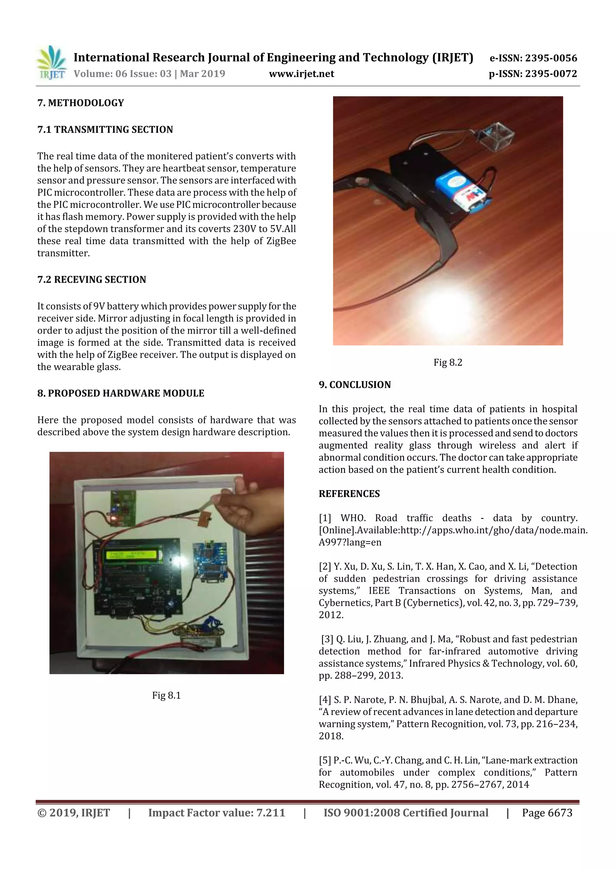 International Research Journal of Engineering and Technology (IRJET) e-ISSN: 2395-0056
Volume: 06 Issue: 03 | Mar 2019 www.irjet.net p-ISSN: 2395-0072
© 2019, IRJET | Impact Factor value: 7.211 | ISO 9001:2008 Certified Journal | Page 6673
7. METHODOLOGY
7.1 TRANSMITTING SECTION
The real time data of the monitered patient’s converts with
the help of sensors. They are heartbeat sensor, temperature
sensor and pressure sensor. The sensors are interfacedwith
PIC microcontroller. These data are process with the help of
the PIC microcontroller. We usePICmicrocontrollerbecause
it has flash memory. Power supply is provided with the help
of the stepdown transformer and its coverts 230V to 5V.All
these real time data transmitted with the help of ZigBee
transmitter.
7.2 RECEVING SECTION
It consists of 9V battery whichprovidespowersupplyfor the
receiver side. Mirror adjusting in focal length is provided in
order to adjust the position of the mirror till a well-defined
image is formed at the side. Transmitted data is received
with the help of ZigBee receiver. The output is displayed on
the wearable glass.
8. PROPOSED HARDWARE MODULE
Here the proposed model consists of hardware that was
described above the system design hardware description.
Fig 8.1
Fig 8.2
9. CONCLUSION
In this project, the real time data of patients in hospital
collected by the sensors attached to patientsoncethesensor
measured the values then it is processedandsendtodoctors
augmented reality glass through wireless and alert if
abnormal condition occurs. The doctor can takeappropriate
action based on the patient’s current health condition.
REFERENCES
[1] WHO. Road trafﬁc deaths - data by country.
[Online].Available:http://apps.who.int/gho/data/node.main.
A997?lang=en
[2] Y. Xu, D. Xu, S. Lin, T. X. Han, X. Cao, and X. Li, “Detection
of sudden pedestrian crossings for driving assistance
systems,” IEEE Transactions on Systems, Man, and
Cybernetics, Part B (Cybernetics), vol.42,no.3,pp.729–739,
2012.
[3] Q. Liu, J. Zhuang, and J. Ma, “Robust and fast pedestrian
detection method for far-infrared automotive driving
assistance systems,” Infrared Physics & Technology, vol. 60,
pp. 288–299, 2013.
[4] S. P. Narote, P. N. Bhujbal, A. S. Narote, and D. M. Dhane,
“A review of recent advances inlanedetectionanddeparture
warning system,” Pattern Recognition, vol. 73, pp. 216–234,
2018.
[5] P.-C. Wu, C.-Y. Chang, and C. H.Lin,“Lane-mark extraction
for automobiles under complex conditions,” Pattern
Recognition, vol. 47, no. 8, pp. 2756–2767, 2014
 