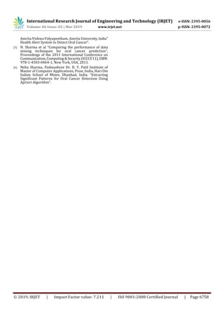 International Research Journal of Engineering and Technology (IRJET) e-ISSN: 2395-0056
Volume: 06 Issue: 03 | Mar 2019 www.irjet.net p-ISSN: 2395-0072
© 2019, IRJET | Impact Factor value: 7.211 | ISO 9001:2008 Certified Journal | Page 6758
Amrita Vishwa Vidyapeetham, Amrita University,India”
Health Alert System to Detect Oral Cancer”.
[5] N. Sharma et al “Comparing the performance of data
mining techniques for oral cancer prediction”,
Proceedings of the 2011 International Conference on
Communication,Computing &Security(ICCCS’11),ISBN:
978-1-4503-0464-1, New York, USA, 2011.
[6] Neha Sharma, Padmashree Dr. D. Y. Patil Institute of
Master of Computer Applications, Pune, India, Hari Om
Indian School of Mines, Dhanbad, India. “Extracting
Significant Patterns for Oral Cancer Detection Using
Apriori Algorithm”.
 