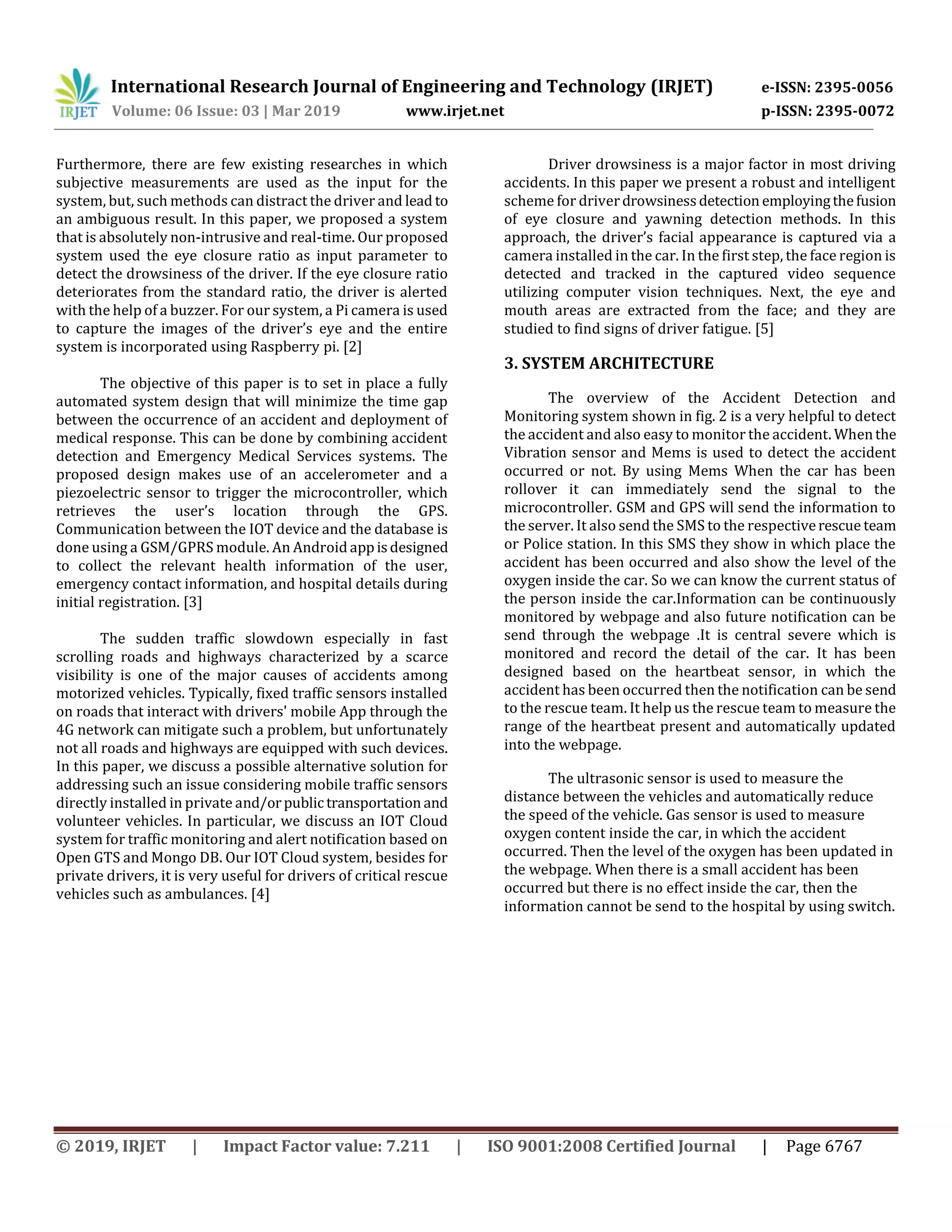 International Research Journal of Engineering and Technology (IRJET) e-ISSN: 2395-0056
Volume: 06 Issue: 03 | Mar 2019 www.irjet.net p-ISSN: 2395-0072
© 2019, IRJET | Impact Factor value: 7.211 | ISO 9001:2008 Certified Journal | Page 6767
Furthermore, there are few existing researches in which
subjective measurements are used as the input for the
system, but, such methods can distract the driver and lead to
an ambiguous result. In this paper, we proposed a system
that is absolutely non-intrusive and real-time. Our proposed
system used the eye closure ratio as input parameter to
detect the drowsiness of the driver. If the eye closure ratio
deteriorates from the standard ratio, the driver is alerted
with the help of a buzzer. For our system, a Pi camera is used
to capture the images of the driver’s eye and the entire
system is incorporated using Raspberry pi. [2]
The objective of this paper is to set in place a fully
automated system design that will minimize the time gap
between the occurrence of an accident and deployment of
medical response. This can be done by combining accident
detection and Emergency Medical Services systems. The
proposed design makes use of an accelerometer and a
piezoelectric sensor to trigger the microcontroller, which
retrieves the user’s location through the GPS.
Communication between the IOT device and the database is
done using a GSM/GPRS module. An Android appisdesigned
to collect the relevant health information of the user,
emergency contact information, and hospital details during
initial registration. [3]
The sudden traffic slowdown especially in fast
scrolling roads and highways characterized by a scarce
visibility is one of the major causes of accidents among
motorized vehicles. Typically, fixed traffic sensors installed
on roads that interact with drivers' mobile App through the
4G network can mitigate such a problem, but unfortunately
not all roads and highways are equipped with such devices.
In this paper, we discuss a possible alternative solution for
addressing such an issue considering mobile traffic sensors
directly installed in private and/orpublic transportation and
volunteer vehicles. In particular, we discuss an IOT Cloud
system for traffic monitoring and alert notification based on
Open GTS and Mongo DB. Our IOT Cloud system, besides for
private drivers, it is very useful for drivers of critical rescue
vehicles such as ambulances. [4]
Driver drowsiness is a major factor in most driving
accidents. In this paper we present a robust and intelligent
scheme for driverdrowsinessdetection employingthefusion
of eye closure and yawning detection methods. In this
approach, the driver’s facial appearance is captured via a
camera installed in the car. In the first step, the face region is
detected and tracked in the captured video sequence
utilizing computer vision techniques. Next, the eye and
mouth areas are extracted from the face; and they are
studied to find signs of driver fatigue. [5]
3. SYSTEM ARCHITECTURE
The overview of the Accident Detection and
Monitoring system shown in fig. 2 is a very helpful to detect
the accident and also easy to monitor the accident. Whenthe
Vibration sensor and Mems is used to detect the accident
occurred or not. By using Mems When the car has been
rollover it can immediately send the signal to the
microcontroller. GSM and GPS will send the information to
the server. It also send the SMS to the respectiverescue team
or Police station. In this SMS they show in which place the
accident has been occurred and also show the level of the
oxygen inside the car. So we can know the current status of
the person inside the car.Information can be continuously
monitored by webpage and also future notification can be
send through the webpage .It is central severe which is
monitored and record the detail of the car. It has been
designed based on the heartbeat sensor, in which the
accident has been occurred then the notification can be send
to the rescue team. It help us the rescue team to measure the
range of the heartbeat present and automatically updated
into the webpage.
The ultrasonic sensor is used to measure the
distance between the vehicles and automatically reduce
the speed of the vehicle. Gas sensor is used to measure
oxygen content inside the car, in which the accident
occurred. Then the level of the oxygen has been updated in
the webpage. When there is a small accident has been
occurred but there is no effect inside the car, then the
information cannot be send to the hospital by using switch.
 