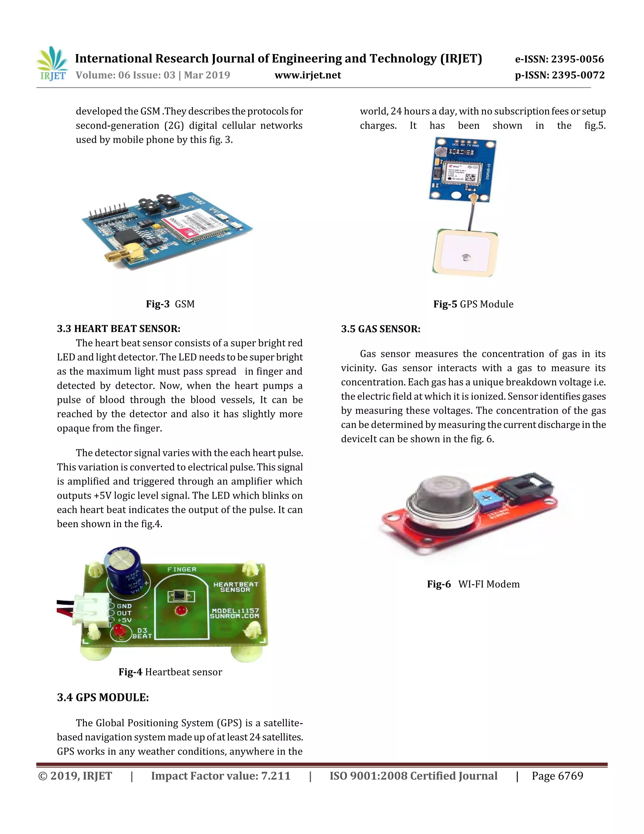International Research Journal of Engineering and Technology (IRJET) e-ISSN: 2395-0056
Volume: 06 Issue: 03 | Mar 2019 www.irjet.net p-ISSN: 2395-0072
© 2019, IRJET | Impact Factor value: 7.211 | ISO 9001:2008 Certified Journal | Page 6769
developed the GSM .Theydescribestheprotocolsfor
second-generation (2G) digital cellular networks
used by mobile phone by this fig. 3.
Fig-3 GSM
3.3 HEART BEAT SENSOR:
The heart beat sensor consists of a super bright red
LED and light detector. The LED needstobesuperbright
as the maximum light must pass spread in finger and
detected by detector. Now, when the heart pumps a
pulse of blood through the blood vessels, It can be
reached by the detector and also it has slightly more
opaque from the finger.
The detector signal varies with the each heart pulse.
This variation is converted to electrical pulse.Thissignal
is amplified and triggered through an amplifier which
outputs +5V logic level signal. The LED which blinks on
each heart beat indicates the output of the pulse. It can
been shown in the fig.4.
Fig-4 Heartbeat sensor
3.4 GPS MODULE:
The Global Positioning System (GPS) is a satellite-
based navigation system madeupofat least24satellites.
GPS works in any weather conditions, anywhere in the
world, 24 hours a day, with no subscriptionfeesorsetup
charges. It has been shown in the fig.5.
Fig-5 GPS Module
3.5 GAS SENSOR:
Gas sensor measures the concentration of gas in its
vicinity. Gas sensor interacts with a gas to measure its
concentration. Each gas has a unique breakdown voltage i.e.
the electric field at which it is ionized. Sensoridentifiesgases
by measuring these voltages. The concentration of the gas
can be determined by measuring thecurrentdischargein the
deviceIt can be shown in the fig. 6.
Fig-6 WI-FI Modem
 