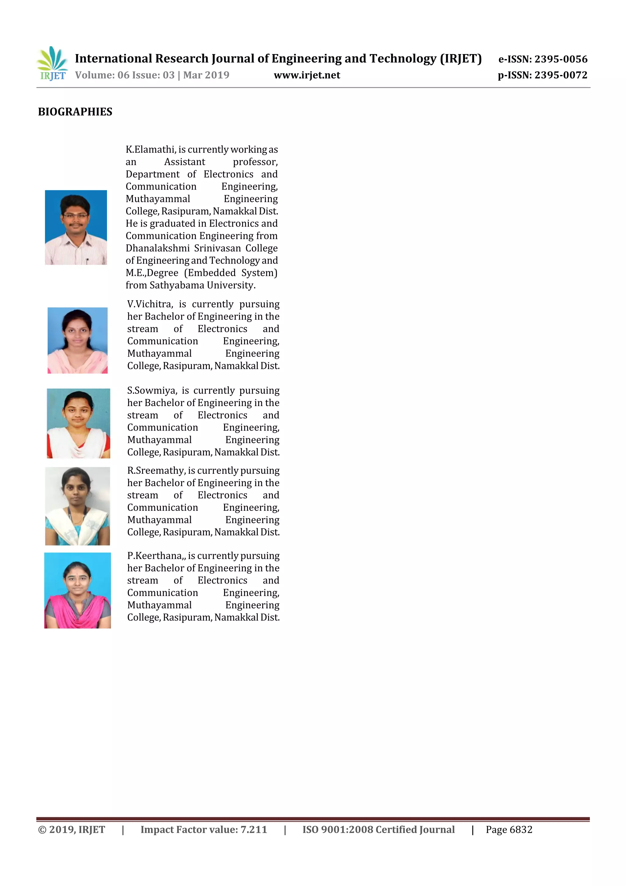 International Research Journal of Engineering and Technology (IRJET) e-ISSN: 2395-0056
Volume: 06 Issue: 03 | Mar 2019 www.irjet.net p-ISSN: 2395-0072
© 2019, IRJET | Impact Factor value: 7.211 | ISO 9001:2008 Certified Journal | Page 6832
BIOGRAPHIES
K.Elamathi, is currentlyworkingas
an Assistant professor,
Department of Electronics and
Communication Engineering,
Muthayammal Engineering
College,Rasipuram,Namakkal Dist.
He is graduated in Electronics and
Communication Engineering from
Dhanalakshmi Srinivasan College
of Engineeringand Technologyand
M.E.,Degree (Embedded System)
from Sathyabama University.
V.Vichitra, is currently pursuing
her Bachelor of Engineering in the
stream of Electronics and
Communication Engineering,
Muthayammal Engineering
College,Rasipuram,Namakkal Dist.
S.Sowmiya, is currently pursuing
her Bachelor of Engineering in the
stream of Electronics and
Communication Engineering,
Muthayammal Engineering
College,Rasipuram,Namakkal Dist.
R.Sreemathy, is currentlypursuing
her Bachelor of Engineering in the
stream of Electronics and
Communication Engineering,
Muthayammal Engineering
College,Rasipuram,Namakkal Dist.
P.Keerthana,, is currentlypursuing
her Bachelor of Engineering in the
stream of Electronics and
Communication Engineering,
Muthayammal Engineering
College,Rasipuram,Namakkal Dist.
 