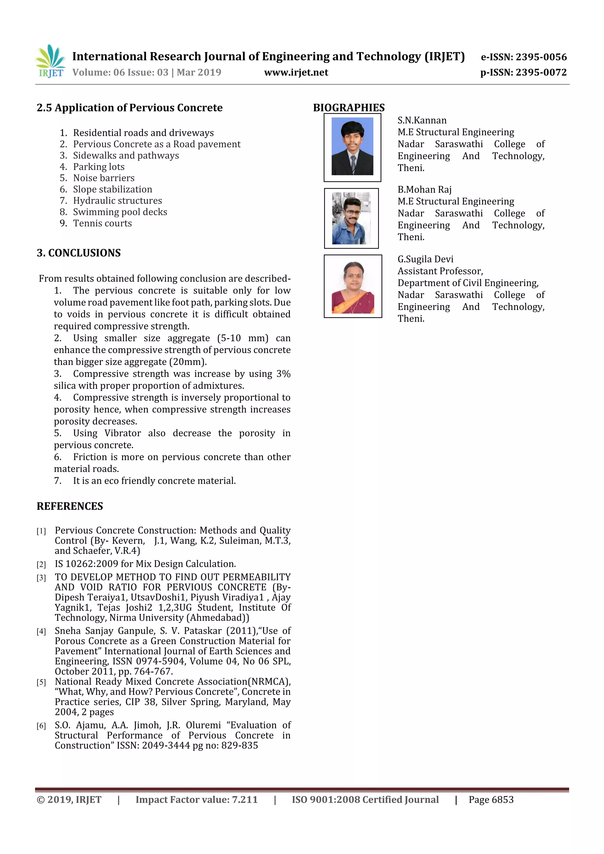 International Research Journal of Engineering and Technology (IRJET) e-ISSN: 2395-0056
Volume: 06 Issue: 03 | Mar 2019 www.irjet.net p-ISSN: 2395-0072
© 2019, IRJET | Impact Factor value: 7.211 | ISO 9001:2008 Certified Journal | Page 6853
2.5 Application of Pervious Concrete
1. Residential roads and driveways
2. Pervious Concrete as a Road pavement
3. Sidewalks and pathways
4. Parking lots
5. Noise barriers
6. Slope stabilization
7. Hydraulic structures
8. Swimming pool decks
9. Tennis courts
3. CONCLUSIONS
From results obtained following conclusion are described-
1. The pervious concrete is suitable only for low
volume road pavement like foot path, parking slots. Due
to voids in pervious concrete it is difficult obtained
required compressive strength.
2. Using smaller size aggregate (5-10 mm) can
enhance the compressive strength of pervious concrete
than bigger size aggregate (20mm).
3. Compressive strength was increase by using 3%
silica with proper proportion of admixtures.
4. Compressive strength is inversely proportional to
porosity hence, when compressive strength increases
porosity decreases.
5. Using Vibrator also decrease the porosity in
pervious concrete.
6. Friction is more on pervious concrete than other
material roads.
7. It is an eco friendly concrete material.
REFERENCES
[1] Pervious Concrete Construction: Methods and Quality
Control (By- Kevern, J.1, Wang, K.2, Suleiman, M.T.3,
and Schaefer, V.R.4)
[2] IS 10262:2009 for Mix Design Calculation.
[3] TO DEVELOP METHOD TO FIND OUT PERMEABILITY
AND VOID RATIO FOR PERVIOUS CONCRETE (By-
Dipesh Teraiya1, UtsavDoshi1, Piyush Viradiya1 , Ajay
Yagnik1, Tejas Joshi2 1,2,3UG Student, Institute Of
Technology, Nirma University (Ahmedabad))
[4] Sneha Sanjay Ganpule, S. V. Pataskar (2011),“Use of
Porous Concrete as a Green Construction Material for
Pavement” International Journal of Earth Sciences and
Engineering, ISSN 0974-5904, Volume 04, No 06 SPL,
October 2011, pp. 764-767.
[5] National Ready Mixed Concrete Association(NRMCA),
“What, Why, and How? Pervious Concrete”, Concrete in
Practice series, CIP 38, Silver Spring, Maryland, May
2004, 2 pages
[6] S.O. Ajamu, A.A. Jimoh, J.R. Oluremi “Evaluation of
Structural Performance of Pervious Concrete in
Construction” ISSN: 2049-3444 pg no: 829-835
BIOGRAPHIES
S.N.Kannan
M.E Structural Engineering
Nadar Saraswathi College of
Engineering And Technology,
Theni.
B.Mohan Raj
M.E Structural Engineering
Nadar Saraswathi College of
Engineering And Technology,
Theni.
G.Sugila Devi
Assistant Professor,
Department of Civil Engineering,
Nadar Saraswathi College of
Engineering And Technology,
Theni.
 