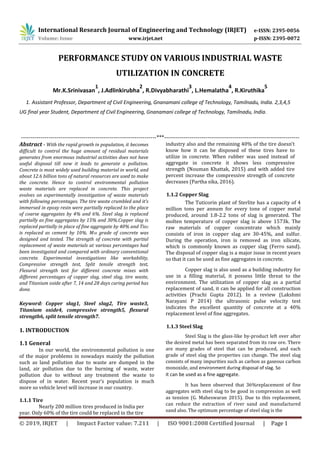 International Research Journal of Engineering and Technology (IRJET) e-ISSN: 2395-0056
Volume: Issue www.irjet.net p-ISSN: 2395-0072
PERFORMANCE STUDY ON VARIOUS INDUSTRIAL WASTE
UTILIZATION IN CONCRETE
Mr.K.Srinivasan
1
, J.Adlinkirubha
2
, R.Divyabharathi
3
, L.Hemalatha
4
, R.Kiruthika
5
1. Assistant Professor, Department of Civil Engineering, Gnanamani college of Technology, Tamilnadu, India. 2,3,4,5
UG final year Student, Department of Civil Engineering, Gnanamani college of Technology, Tamilnadu, India.
---------------------------------------------------------------------***---------------------------------------------------------------------
Abstract - With the rapid growth in population, it becomes
difficult to control the huge amount of residual materials
generates from enormous industrial activities does not have
useful disposal till now it leads to generate a pollution.
Concrete is most widely used building material in world, and
about 12.6 billion tons of natural resources are used to make
the concrete. Hence to control environmental pollution
waste materials are replaced in concrete. This project
evolves on experimentally investigation of waste materials
with following percentages. The tire waste crumbled and it’s
immersed in epoxy resin were partially replaced to the place
of coarse aggregates by 4% and 6%. Steel slag is replaced
partially as fine aggregates by 15% and 30%.Copper slag is
replaced partially in place of fine aggregate by 40% and Tio2
is replaced as cement by 10%. M30 grade of concrete was
designed and tested. The strength of concrete with partial
replacement of waste materials at various percentages had
been investigated and compared with ordinary conventional
concrete. Experimental investigations like workability,
Compressive strength test, Split tensile strength test,
Flexural strength test for different concrete mixes with
different percentages of copper slag, steel slag, tire waste,
and Titanium oxide after 7, 14 and 28 days curing period has
done.
Keyword: Copper slag1, Steel slag2, Tire waste3,
Titanium oxide4, compressive strength5, flexural
strength6, split tensile strength7.
1. INTRODUCTION
1.1 General
In our world, the environmental pollution is one
of the major problems in nowadays mainly the pollution
such as land pollution due to waste are dumped in the
land, air pollution due to the burning of waste, water
pollution due to without any treatment the waste to
dispose of in water. Recent year’s population is much
more so vehicle level will increase in our country.
1.1.1 Tire
Nearly 200 million tires produced in India per
year. Only 60% of the tire could be replaced in the tire
industry also and the remaining 40% of the tire doesn’t
know how it can be disposed of these tires have to
utilize in concrete. When rubber was used instead of
aggregate in concrete it shows less compressive
strength (Nouman Khattak, 2015) and with added tire
percent increase the compressive strength of concrete
decreases (Partha sika, 2016).
1.1.2 Copper Slag
The Tuticorin plant of Sterlite has a capacity of 4
million tons per annum for every tone of copper metal
produced, around 1.8-2.2 tons of slag is generated. The
molten temperature of copper slag is above 1573k. The
raw materials of copper concentrate which mainly
consists of iron in copper slag are 30-45%, and sulfur.
During the operation, iron is removed as iron silicate,
which is commonly known as copper slag (Ferro sand).
The disposal of copper slag is a major issue in recent years
so that it can be used as fine aggregates in concrete.
Copper slag is also used as a building industry for
use in a filling material, it possess little threat to the
environment. The utilization of copper slag as a partial
replacement of sand, it can be applied for all construction
activities (Prachi Gupta 2012). In a review (Lakshmi
Narayani P 2014) the ultrasonic pulse velocity test
indicates the excellent quantity of concrete at a 40%
replacement level of fine aggregates.
1.1.3 Steel Slag
Steel Slag is the glass-like by-product left over after
the desired metal has been separated from its raw ore. There
are many grades of steel that can be produced, and each
grade of steel slag the properties can change. The steel slag
consists of many impurities such as carbon as gaseous carbon
monoxide, and environment during disposal of slag. So
it can be used as a fine aggregate.
It has been observed that 36%replacement of fine
aggregates with steel slag to be good in compression as well
as tension (G. Maheswaran 2015). Due to this replacement,
can reduce the extraction of river sand and manufactured
sand also. The optimum percentage of steel slag is the
© 2019, IRJET | Impact Factor value: 7.211 | ISO 9001:2008 Certified Journal | Page 1
 