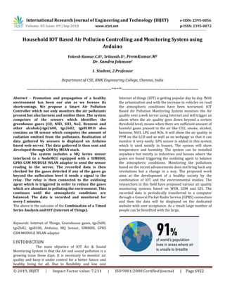 International Research Journal of Engineering and Technology (IRJET) e-ISSN: 2395-0056
Volume: 05 Issue: 09 | Sep 2018 www.irjet.net p-ISSN: 2395-0072
© 2019, IRJET | Impact Factor value: 7.211 | ISO 9001:2008 Certified Journal | Page 6922
Household IOT Based Air Pollution Controlling and Monitoring System using
Arduino
Yokesh Kumar.C.R1, Srikanth.U1, PremKumar.M1
Dr. Sandra Johnson2
1. Student, 2.Professor
Department of CSE, RMK Engineering College, Chennai, India
---------------------------------------------------------------******---------------------------------------------------------
Abstract – Promotion and propagation of a healthy
environment has been our aim as we foresee its
shortcomings. We propose a Smart Air Pollution
Controller which not only monitors the air pollutants
present but also harness and oxidise them .The system
comprises of the sensors which identifies the
greenhouse gases (CO, NH3, SO3, No2, Benzene and
other alcohols)-tgs2600, tgs2602, tgs8100.It also
contains an IR sensor which computes the amount of
radiation emitted from the pollutants. Realization of
data gathered by sensors is displayed on Arduino
based web server. The data gathered is then sent and
developed through GSM by MEAN stack.
The system includes a MQ Series sensor
interfaced to a NodeMCU equipped with a SIM800L
GPRS GSM MODULE WLAN adaptor to send the sensor
reading to the server. The recorded data is then
checked for the gases detected if any of the gases go
beyond the suffocation level it sends a signal to the
relay. The relay is then connected to the oxidising
agent which is triggered in order to reduce the gases
which are abundant in polluting the environment. This
continues until the atmospheric conditions are
balanced. The data is recorded and monitored for
every 5 minutes.
The above is the outcome of the Combination of a Timed
Series Analysis and IOT (Internet of Things).
Keywords: Internet of Things, Greenhouse gases, tgs2600,
tgs2602, tgs8100, Arduino, MQ Sensor, SIM800L GPRS
GSM MODULE WLAN adaptor
I INTODUCTION
The main objective of IOT Air & Sound
Monitoring System is that the Air and sound pollution is a
growing issue these days. It is necessary to monitor air
quality and keep it under control for a better future and
healthy living for all. Due to flexibility and low cost
Internet of things (IOT) is getting popular day by day. With
the urbanization and with the increase in vehicles on road
the atmospheric conditions have been worsened. IOT
Based Air Pollution Monitoring System monitors the Air
quality over a web server using Internet and will trigger an
alarm when the air quality goes down beyond a certain
threshold level, means when there are sufficient amount of
harmful gases present in the air like CO2, smoke, alcohol,
benzene, NH3, LPG and NOx. It will show the air quality in
PPM on the LCD and as well as on webpage so that it can
monitor it very easily. LPG sensor is added in this system
which is used mostly in houses. The system will show
temperature and humidity. The system can be installed
anywhere but mostly in industries and houses where the
gases are found triggering the oxidizing agent to balance
the atmospheric conditions. Monitoring the pollutions
based on the recent advancements does not bring back any
revolutions but a change in a way. The proposed work
aims at the development of a healthy society by the
combination of IOT and the environmental studies. The
researchers in this field have proposed various air quality
monitoring systems based on WSN, GSM and GIS. The
recorded data is periodically transferred to a computer
through a General Packet Radio Service (GPRS) connection
and then the data will be displayed on the dedicated
website with user acceptance. As a result large number of
people can be benefited with the large.
 