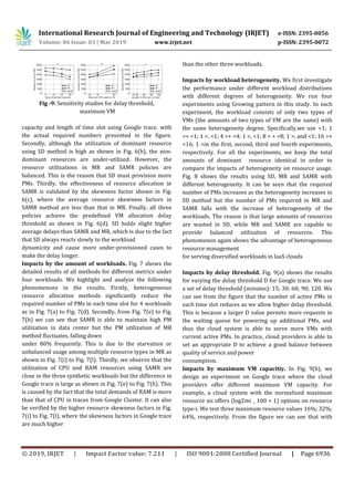 International Research Journal of Engineering and Technology (IRJET) e-ISSN: 2395-0056
Volume: 06 Issue: 03 | Mar 2019 www.irjet.net p-ISSN: 2395-0072
© 2019, IRJET | Impact Factor value: 7.211 | ISO 9001:2008 Certified Journal | Page 6936
Fig -9: Sensitivity studies for delay threshold,
maximum VM
capacity and length of time slot using Google trace. with
the actual required numbers presented in the figure.
Secondly, although the utilization of dominant resource
using SD method is high as shown in Fig. 6(b), the non-
dominant resources are under-utilized. However, the
resource utilizations in MR and SAMR policies are
balanced. This is the reason that SD must provision more
PMs. Thirdly, the effectiveness of resource allocation in
SAMR is validated by the skewness factor shown in Fig.
6(c), where the average resource skewness factors in
SAMR method are less than that in MR. Finally, all three
policies achieve the predefined VM allocation delay
threshold as shown in Fig. 6(d). SD holds slight higher
average delays than SAMR and MR, which is due to the fact
that SD always reacts slowly to the workload
dynamicity and cause more under-provisioned cases to
make the delay longer.
Impacts by the amount of workloads. Fig. 7 shows the
detailed results of all methods for different metrics under
four workloads. We highlight and analyze the following
phenomenons in the results. Firstly, heterogeneous
resource allocation methods significantly reduce the
required number of PMs in each time slot for 4 workloads
as in Fig. 7(a) to Fig. 7(d). Secondly, from Fig. 7(e) to Fig.
7(h) we can see that SAMR is able to maintain high PM
utilization in data center but the PM utilization of MR
method fluctuates, falling down
under 80% frequently. This is due to the starvation or
unbalanced usage among multiple resource types in MR as
shown in Fig. 7(i) to Fig. 7(l). Thirdly, we observe that the
utilization of CPU and RAM resources using SAMR are
close in the three synthetic workloads but the difference in
Google trace is large as shown in Fig. 7(e) to Fig. 7(h). This
is caused by the fact that the total demands of RAM is more
than that of CPU in traces from Google Cluster. It can also
be verified by the higher resource skewness factors in Fig.
7(i) to Fig. 7(l), where the skewness factors in Google trace
are much higher
than the other three workloads.
Impacts by workload heterogeneity. We first investigate
the performance under different workload distributions
with different degrees of heterogeneity. We run four
experiments using Growing pattern in this study. In each
experiment, the workload consists of only two types of
VMs (the amounts of two types of VM are the same) with
the same heterogeneity degree. Specifically,we use <1; 1
>+ <1; 1 >, <1; 4 >+ <4; 1 >, <1; 8 > + <8; 1 >, and <1; 16 >+
<16; 1 >in the first, second, third and fourth experiments,
respectively. For all the experiments, we keep the total
amounts of dominant resource identical in order to
compare the impacts of heterogeneity on resource usage.
Fig. 8 shows the results using SD, MR and SAMR with
different heterogeneity. It can be seen that the required
number of PMs increases as the heterogeneity increases in
SD method but the number of PMs required in MR and
SAMR falls with the increase of heterogeneity of the
workloads. The reason is that large amounts of resources
are wasted in SD, while MR and SAMR are capable to
provide balanced utilization of resources. This
phenomenon again shows the advantage of heterogeneous
resource management
for serving diversified workloads in IaaS clouds
Impacts by delay threshold. Fig. 9(a) shows the results
for varying the delay threshold D for Google trace. We use
a set of delay threshold (minutes): 15; 30; 60; 90; 120. We
can see from the figure that the number of active PMs in
each time slot reduces as we allow higher delay threshold.
This is because a larger D value permits more requests in
the waiting queue for powering up additional PMs, and
thus the cloud system is able to serve more VMs with
current active PMs. In practice, cloud providers is able to
set an appropriate D to achieve a good balance between
quality of service and power
consumption.
Impacts by maximum VM capacitiy. In Fig. 9(b), we
design an experiment on Google trace where the cloud
providers offer different maximum VM capacity. For
example, a cloud system with the normalized maximum
resource mi offers (log2mi _ 100 + 1) options on resource
type-i. We test three maximum resource values 16%; 32%;
64%, respectively. From the figure we can see that with
 