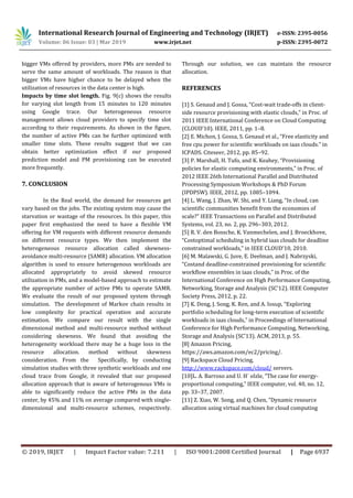 International Research Journal of Engineering and Technology (IRJET) e-ISSN: 2395-0056
Volume: 06 Issue: 03 | Mar 2019 www.irjet.net p-ISSN: 2395-0072
© 2019, IRJET | Impact Factor value: 7.211 | ISO 9001:2008 Certified Journal | Page 6937
bigger VMs offered by providers, more PMs are needed to
serve the same amount of workloads. The reason is that
bigger VMs have higher chance to be delayed when the
utilization of resources in the data center is high.
Impacts by time slot length. Fig. 9(c) shows the results
for varying slot length from 15 minutes to 120 minutes
using Google trace. Our heterogeneous resource
management allows cloud providers to specify time slot
according to their requirements. As shown in the figure,
the number of active PMs can be further optimized with
smaller time slots. These results suggest that we can
obtain better optimization effect if our proposed
prediction model and PM provisioning can be executed
more frequently.
7. CONCLUSION
In the Real world, the demand for resources get
vary based on the jobs. The existing system may cause the
starvation or wastage of the resources. In this paper, this
paper first emphasized the need to have a flexible VM
offering for VM requests with different resource demands
on different resource types. We then implement the
heterogeneous resource allocation called skewness-
avoidance multi-resource (SAMR) allocation. VM allocation
algorithm is used to ensure heterogenous workloads are
allocated appropriately to avoid skewed resource
utilization in PMs, and a model-based approach to estimate
the appropriate number of active PMs to operate SAMR.
We evaluate the result of our proposed system through
simulation. The development of Markov chain results in
low complexity for practical operation and accurate
estimation. We compare our result with the single
dimensional method and multi-resource method without
considering skewness. We found that avoiding the
heterogeneity workload there may be a huge loss in the
resource allocation. method without skewness
consideration. From the Specifically, by conducting
simulation studies with three synthetic workloads and one
cloud trace from Google, it revealed that our proposed
allocation approach that is aware of heterogenous VMs is
able to significantly reduce the active PMs in the data
center, by 45% and 11% on average compared with single-
dimensional and multi-resource schemes, respectively.
Through our solution, we can maintain the resource
allocation.
REFERENCES
[1] S. Genaud and J. Gossa, “Cost-wait trade-offs in client-
side resource provisioning with elastic clouds,” in Proc. of
2011 IEEE International Conference on Cloud Computing
(CLOUD’10). IEEE, 2011, pp. 1–8.
[2] E. Michon, J. Gossa, S. Genaud et al., “Free elasticity and
free cpu power for scientific workloads on iaas clouds.” in
ICPADS. Citeseer, 2012, pp. 85–92.
[3] P. Marshall, H. Tufo, and K. Keahey, “Provisioning
policies for elastic computing environments,” in Proc. of
2012 IEEE 26th International Parallel and Distributed
Processing Symposium Workshops & PhD Forum
(IPDPSW). IEEE, 2012, pp. 1085–1094.
[4] L. Wang, J. Zhan, W. Shi, and Y. Liang, “In cloud, can
scientific communities benefit from the economies of
scale?” IEEE Transactions on Parallel and Distributed
Systems, vol. 23, no. 2, pp. 296–303, 2012.
[5] R. V. den Bossche, K. Vanmechelen, and J. Broeckhove,
“Costoptimal scheduling in hybrid iaas clouds for deadline
constrained workloads,” in IEEE CLOUD’10, 2010.
[6] M. Malawski, G. Juve, E. Deelman, and J. Nabrzyski,
“Costand deadline-constrained provisioning for scientific
workflow ensembles in iaas clouds,” in Proc. of the
International Conference on High Performance Computing,
Networking, Storage and Analysis (SC’12). IEEE Computer
Society Press, 2012, p. 22.
[7] K. Deng, J. Song, K. Ren, and A. Iosup, “Exploring
portfolio scheduling for long-term execution of scientific
workloads in iaas clouds,” in Proceedings of International
Conference for High Performance Computing, Networking,
Storage and Analysis (SC’13). ACM, 2013, p. 55.
[8] Amazon Pricing,
https://aws.amazon.com/ec2/pricing/.
[9] Rackspace Cloud Pricing,
http://www.rackspace.com/cloud/ servers.
[10]L. A. Barroso and U. H¨ olzle, “The case for energy-
proportional computing,” IEEE computer, vol. 40, no. 12,
pp. 33–37, 2007.
[11] Z. Xiao, W. Song, and Q. Chen, “Dynamic resource
allocation using virtual machines for cloud computing
 