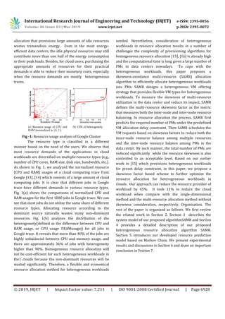 International Research Journal of Engineering and Technology (IRJET) e-ISSN: 2395-0056
Volume: 06 Issue: 03 | Mar 2019 www.irjet.net p-ISSN: 2395-0072
© 2019, IRJET | Impact Factor value: 7.211 | ISO 9001:2008 Certified Journal | Page 6928
allocation that provisions large amounts of idle resources
wastes tremendous energy. Even in the most energy-
efficient data centers, the idle physical resources may still
contribute more than one half of the energy consumption
in their peak loads. Besides, for cloud users, purchasing the
appropriate amounts of resources for their practical
demands is able to reduce their monetary costs, especially
when the resource demands are mostly heterogeneous
traces.
Fig -1: Resource usage analysis of Google Cluster
The resource type is classified in a different
manner based on the need of the users. We observe that
most resource demands of the applications in cloud
workloads are diversified on multiple-resource types (e.g.,
number of CPU cores, RAM size, disk size, bandwidth, etc.).
As shown in Fig. 1, we analyzed the normalized resource
(CPU and RAM) usages of a cloud computing trace from
Google [13], [14] which consists of a large amount of cloud
computing jobs. It is clear that different jobs in Google
trace have different demands in various resource types.
Fig. 1(a) shows the comparisons of normalized CPU and
RAM usages for the first 1000 jobs in Google trace. We can
see that most jobs do not utilize the same share of different
resource types. Allocating resource according to the
dominant source naturally wastes many non-dominant
resources. Fig. 1(b) analyzes the distribution of the
heterogeneity(defined as the difference between CPU and
RAM usage, or CPU usage �RAMusagej) for all jobs in
Google trace. It reveals that more than 40% of the jobs are
highly unbalanced between CPU and memory usage, and
there are approximately 36% of jobs with heterogeneity
higher than 90%. Homogeneous resource allocation will
not be cost-efficient for such heterogeneous workloads in
the1 clouds because the non-dominant resources will be
wasted significantly. Therefore, a flexible and economical
resource allocation method for heterogeneous workloads
needed. Nevertheless, consideration of heterogeneous
workloads in resource allocation results in a number of
challenges the complexity of provisioning algorithms for
homogeneous resource allocation [15], [16] is already high
and the computational time is long given a large number of
PMs in data centers nowadays. To cope with the
heterogeneous workloads, this paper proposes a
skewness-avoidance multi-resource (SAMR) allocation
algorithm to efficiently allocate heterogeneous workloads
into PMs. SAMR designs a heterogeneous VM offering
strategy that provides flexible VM types for heterogeneous
workloads. To measure the skewness of multi-resource
utilization in the data center and reduce its impact, SAMR
defines the multi-resource skewness factor as the metric
that measures both the inter-node and inter-node resource
balancing. In resource allocation the process, SAMR first
predicts the required number of PMs under the predefined
VM allocation delay constraint. Then SAMR schedules the
VM requests based on skewness factors to reduce both the
inner-node resource balance among multiple resources
and the inter-node resource balance among PMs in the
data center. By such manner, the total number of PMs are
reduced significantly while the resource skewness is also
controlled to an acceptable level. Based on our earlier
work in [15] which provisions heterogeneous workloads
for preset delay constraint, in this paper, we propose a
skewness factor based scheme to further optimize the
resource allocation for heterogeneous workloads in
clouds. Our approach can reduce the resource provider of
workload by 45%. It took 11% to reduce the cloud
workload when compare with the single-dimensional
method and the multi-resource allocation method without
skewness consideration, respectively. Organization. The
rest of the paper is organized as follows. We first review
the related work in Section 2. Section 3 describes the
system model of our proposed algorithmSAMR and Section
4 provides a detailed description of our proposed
heterogeneous resource allocation algorithm SAMR.
Section 5 introduces our developed resource prediction
model based on Markov Chain. We present experimental
results and discussions in Section 6 and draw an important
conclusion in Section 7.
 