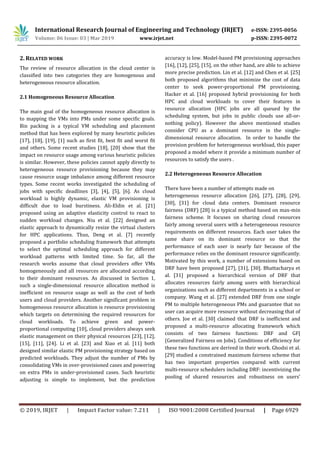 International Research Journal of Engineering and Technology (IRJET) e-ISSN: 2395-0056
Volume: 06 Issue: 03 | Mar 2019 www.irjet.net p-ISSN: 2395-0072
© 2019, IRJET | Impact Factor value: 7.211 | ISO 9001:2008 Certified Journal | Page 6929
2. RELATED WORK
The review of resource allocation in the cloud center is
classified into two categories they are homogenous and
heterogeneous resource allocation.
2.1 Homogeneous Resource Allocation
The main goal of the homogeneous resource allocation is
to mapping the VMs into PMs under some specific goals.
Bin packing is a typical VM scheduling and placement
method that has been explored by many heuristic policies
[17], [18], [19], [1] such as first fit, best fit and worst fit
and others. Some recent studies [18], [20] show that the
impact on resource usage among various heuristic policies
is similar. However, these policies cannot apply directly to
heterogeneous resource provisioning because they may
cause resource usage imbalance among different resource
types. Some recent works investigated the scheduling of
jobs with specific deadlines [3], [4], [5], [6]. As cloud
workload is highly dynamic, elastic VM provisioning is
difficult due to load burstiness. Ali-Eldin et al. [21]
proposed using an adaptive elasticity control to react to
sudden workload changes. Niu et al. [22] designed an
elastic approach to dynamically resize the virtual clusters
for HPC applications. Thus, Deng et al. [7] recently
proposed a portfolio scheduling framework that attempts
to select the optimal scheduling approach for different
workload patterns with limited time. So far, all the
research works assume that cloud providers offer VMs
homogeneously and all resources are allocated according
to their dominant resources. As discussed in Section 1,
such a single-dimensional resource allocation method is
inefficient on resource usage as well as the cost of both
users and cloud providers. Another significant problem in
homogeneous resource allocation is resource provisioning
which targets on determining the required resources for
cloud workloads. To achieve green and power-
proportional computing [10], cloud providers always seek
elastic management on their physical resources [23], [12],
[15], [11], [24]. Li et al. [23] and Xiao et al. [11] both
designed similar elastic PM provisioning strategy based on
predicted workloads. They adjust the number of PMs by
consolidating VMs in over-provisioned cases and powering
on extra PMs in under-provisioned cases. Such heuristic
adjusting is simple to implement, but the prediction
accuracy is low. Model-based PM provisioning approaches
[16], [12], [25], [15], on the other hand, are able to achieve
more precise prediction. Lin et al. [12] and Chen et al. [25]
both proposed algorithms that minimize the cost of data
center to seek power-proportional PM provisioning.
Hacker et al. [16] proposed hybrid provisioning for both
HPC and cloud workloads to cover their features in
resource allocation (HPC jobs are all queued by the
scheduling system, but jobs in public clouds use all-or-
nothing policy). However the above mentioned studies
consider CPU as a dominant resource in the single-
dimensional resource allocation. In order to handle the
provision problem for heterogeneous workload, this paper
proposed a model where it provide a minimum number of
resources to satisfy the users .
2.2 Heterogeneous Resource Allocation
There have been a number of attempts made on
heterogeneous resource allocation [26], [27], [28], [29],
[30], [31] for cloud data centers. Dominant resource
fairness (DRF) [28] is a typical method based on max-min
fairness scheme. It focuses on sharing cloud resources
fairly among several users with a heterogeneous resource
requirements on different resources. Each user takes the
same share on its dominant resource so that the
performance of each user is nearly fair because of the
performance relies on the dominant resource significantly.
Motivated by this work, a number of extensions based on
DRF have been proposed [27], [31], [30]. Bhattacharya et
al. [31] proposed a hierarchical version of DRF that
allocates resources fairly among users with hierarchical
organizations such as different departments in a school or
company. Wang et al. [27] extended DRF from one single
PM to multiple heterogeneous PMs and guarantee that no
user can acquire more resource without decreasing that of
others. Joe et al. [30] claimed that DRF is inefficient and
proposed a multi-resource allocating framework which
consists of two fairness functions: DRF and GFJ
(Generalized Fairness on Jobs). Conditions of efficiency for
these two functions are derived in their work. Ghodsi et al.
[29] studied a constrained maximum fairness scheme that
has two important properties compared with current
multi-resource schedulers including DRF: incentivizing the
pooling of shared resources and robustness on users’
 