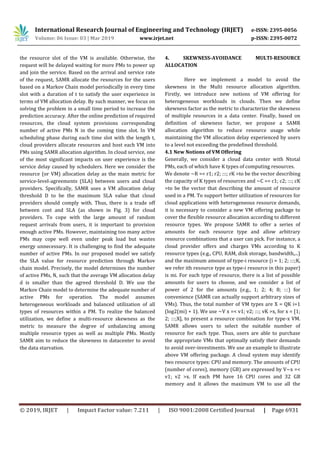 International Research Journal of Engineering and Technology (IRJET) e-ISSN: 2395-0056
Volume: 06 Issue: 03 | Mar 2019 www.irjet.net p-ISSN: 2395-0072
© 2019, IRJET | Impact Factor value: 7.211 | ISO 9001:2008 Certified Journal | Page 6931
the resource slot of the VM is available. Otherwise, the
request will be delayed waiting for more PMs to power up
and join the service. Based on the arrival and service rate
of the request, SAMR allocate the resources for the users
based on a Markov Chain model periodically in every time
slot with a duration of t to satisfy the user experience in
terms of VM allocation delay. By such manner, we focus on
solving the problem in a small time period to increase the
prediction accuracy. After the online prediction of required
resources, the cloud system provisions corresponding
number of active PMs N in the coming time slot. In VM
scheduling phase during each time slot with the length t,
cloud providers allocate resources and host each VM into
PMs using SAMR allocation algorithm. In cloud service, one
of the most significant impacts on user experience is the
service delay caused by schedulers. Here we consider the
resource (or VM) allocation delay as the main metric for
service-level-agreements (SLA) between users and cloud
providers. Specifically, SAMR uses a VM allocation delay
threshold D to be the maximum SLA value that cloud
providers should comply with. Thus, there is a trade off
between cost and SLA (as shown in Fig. 3) for cloud
providers. To cope with the large amount of random
request arrivals from users, it is important to provision
enough active PMs. However, maintaining too many active
PMs may cope well even under peak load but wastes
energy unnecessary. It is challenging to find the adequate
number of active PMs. In our proposed model we satisfy
the SLA value for resource prediction through Markov
chain model. Precisely, the model determines the number
of active PMs, N, such that the average VM allocation delay
d is smaller than the agreed threshold D. We use the
Markov Chain model to determine the adequate number of
active PMs for operation. The model assumes
heterogeneous workloads and balanced utilization of all
types of resources within a PM. To realize the balanced
utilization, we define a multi-resource skewness as the
metric to measure the degree of unbalancing among
multiple resource types as well as multiple PMs. Mostly
SAMR aim to reduce the skewness in datacenter to avoid
the data starvation.
4. SKEWNESS-AVOIDANCE MULTI-RESOURCE
ALLOCATION
Here we implement a model to avoid the
skewness in the Multi resource allocation algorithm.
Firstly, we introduce new notions of VM offering for
heterogeneous workloads in clouds. Then we define
skewness factor as the metric to characterize the skewness
of multiple resources in a data center. Finally, based on
definition of skewness factor, we propose a SAMR
allocation algorithm to reduce resource usage while
maintaining the VM allocation delay experienced by users
to a level not exceeding the predefined threshold.
4.1 New Notions of VM Offering
Generally, we consider a cloud data center with Ntotal
PMs, each of which have K types of computing resources.
We denote ~R =< r1; r2; :::; rK >to be the vector describing
the capacity of K types of resources and ~C =< c1; c2; :::; cK
>to be the vector that describing the amount of resource
used in a PM. To support better utilization of resources for
cloud applications with heterogeneous resource demands,
it is necessary to consider a new VM offering package to
cover the flexible resource allocation according to different
resource types. We propose SAMR to offer a series of
amounts for each resource type and allow arbitrary
resource combinations that a user can pick. For instance, a
cloud provider offers and charges VMs according to K
resource types (e.g., CPU, RAM, disk storage, bandwidth,...)
and the maximum amount of type-i resource (i = 1; 2; :::;K,
we refer ith resource type as type-i resource in this paper)
is mi. For each type of resource, there is a list of possible
amounts for users to choose, and we consider a list of
power of 2 for the amounts (e.g., 1; 2; 4; 8; :::) for
convenience (SAMR can actually support arbitrary sizes of
VMs). Thus, the total number of VM types are X = QK i=1
(log2(mi) + 1). We use ~V x =< v1; v2; :::; vK >x, for x = [1;
2; :::;X], to present a resource combination for type-x VM.
SAMR allows users to select the suitable number of
resource for each type. Thus, users are able to purchase
the appropriate VMs that optimally satisfy their demands
to avoid over-investments. We use an example to illustrate
above VM offering package. A cloud system may identify
two resource types: CPU and memory. The amounts of CPU
(number of cores), memory (GB) are expressed by V~x =<
v1; v2 >x. If each PM have 16 CPU cores and 32 GB
memory and it allows the maximum VM to use all the
 